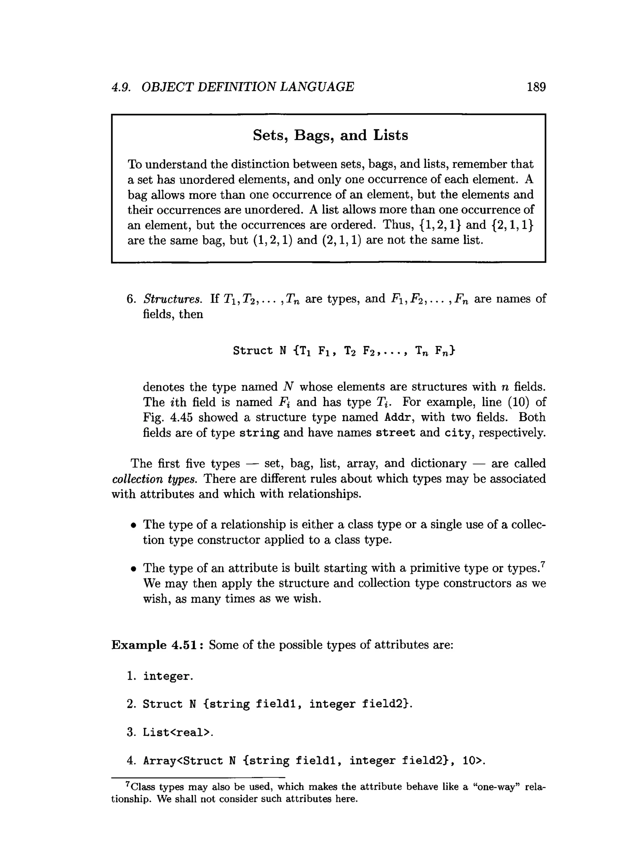 4.9. OBJECT DEFINITION LANGUAGE 189
Sets, Bags, and Lists
To understand the distinction between sets, bags, and lists, remember that
a set has unordered elements, and only one occurrence of each element. A
bag allows more than one occurrence of an element, but the elements and
their occurrences are unordered. A list allows more than one occurrence of
an element, but the occurrences are ordered. Thus, {1,2,1} and {2,1,1}
are the same bag, but (1,2,1) and (2,1,1) are not the same list.
6. Structures. If Ti, T2, ... ,Tn are types, and Fi, F2 , ... , Fn are names of
fields, then
Struct N {Ti Fi, T2 F2,..., Tn Fn>
denotes the type named N whose elements are structures with n fields.
The *th field is named Ft and has type T*. For example, line (10) of
Fig. 4.45 showed a structure type named Addr, with two fields. Both
fields are of type string and have names street and city, respectively.
The first five types — set, bag, list, array, and dictionary — are called
collection types. There are different rules about which types may be associated
with attributes and which with relationships.
• The type of a relationship is either a class type or a single use of a collec­
tion type constructor applied to a class type.
• The type of an attribute is built starting with a primitive type or types.7
We may then apply the structure and collection type constructors as we
wish, as many times as we wish.
Exam ple 4.51: Some of the possible types of attributes are:
1
. integer.
2
. Struct N {string fieldl, integer field2}.
3
. List<real>.
4
. Array<Struct N {string fieldl, integer field2>, 10>.
7 Class types m ay also be used, which m akes the attrib u te behave like a “one-way” rela­
tionship. We shall not consider such attrib u tes here.
 