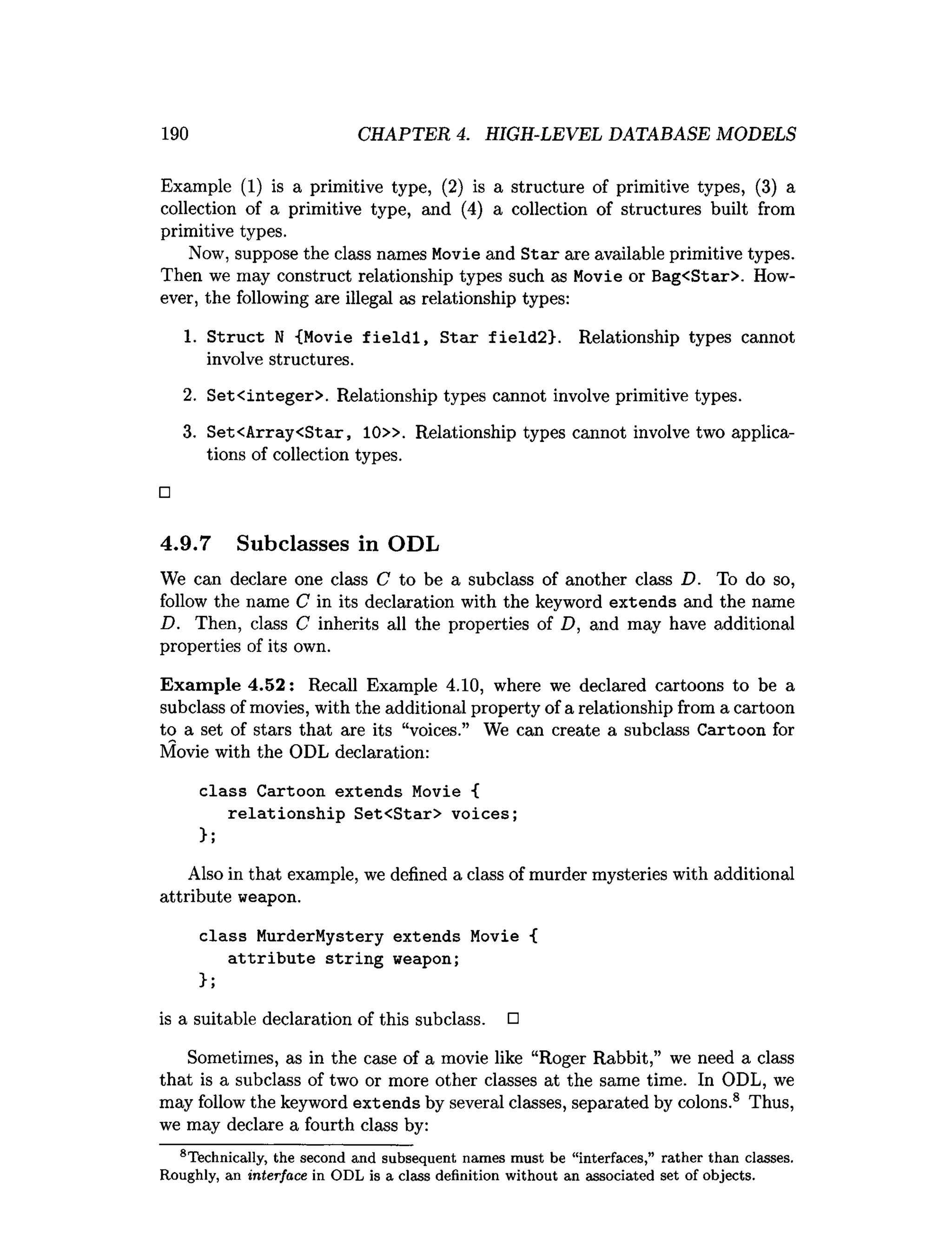 190 CHAPTER 4. HIGH-LEVEL DATABASE MODELS
Example (1) is a primitive type, (2) is a structure of primitive types, (3) a
collection of a primitive type, and (4) a collection of structures built from
primitive types.
Now, suppose the class names Movie and Star are available primitive types.
Then we may construct relationship types such as Movie or Bag<Star>. How­
ever, the following are illegal as relationship types:
1
. Struct N {Movie fieldl, Star field2}. Relationship types cannot
involve structures.
2. Set<integer>. Relationship types cannot involve primitive types.
3. Set<Array<Star, 10». Relationship types cannot involve two applica­
tions of collection types.
□
4.9.7 Subclasses in ODL
We can declare one class C to be a subclass of another class D. To do so,
follow the name C in its declaration with the keyword extends and the name
D. Then, class C inherits all the properties of D, and may have additional
properties of its own.
Exam ple 4.52: Recall Example 4.10, where we declared cartoons to be a
subclass of movies, with the additional property of a relationship from a cartoon
to a set of stars that are its “voices.” We can create a subclass Cartoon for
Movie with the ODL declaration:
class Cartoon extends Movie {
relationship Set<Star> voices;
};
Also in that example, we defined a class of murder mysteries with additional
attribute weapon.
class MurderMystery extends Movie {
attribute string weapon;
};
is a suitable declaration of this subclass. □
Sometimes, as in the case of a movie like “Roger Rabbit,” we need a class
that is a subclass of two or more other classes at the same time. In ODL, we
may follow the keyword extends by several classes, separated by colons.8 Thus,
we may declare a fourth class by:
te c h n ic a lly , the second and subsequent nam es m ust be “interfaces,” rather than classes.
Roughly, an interface in ODL is a class definition w ithout an associated set of objects.
 