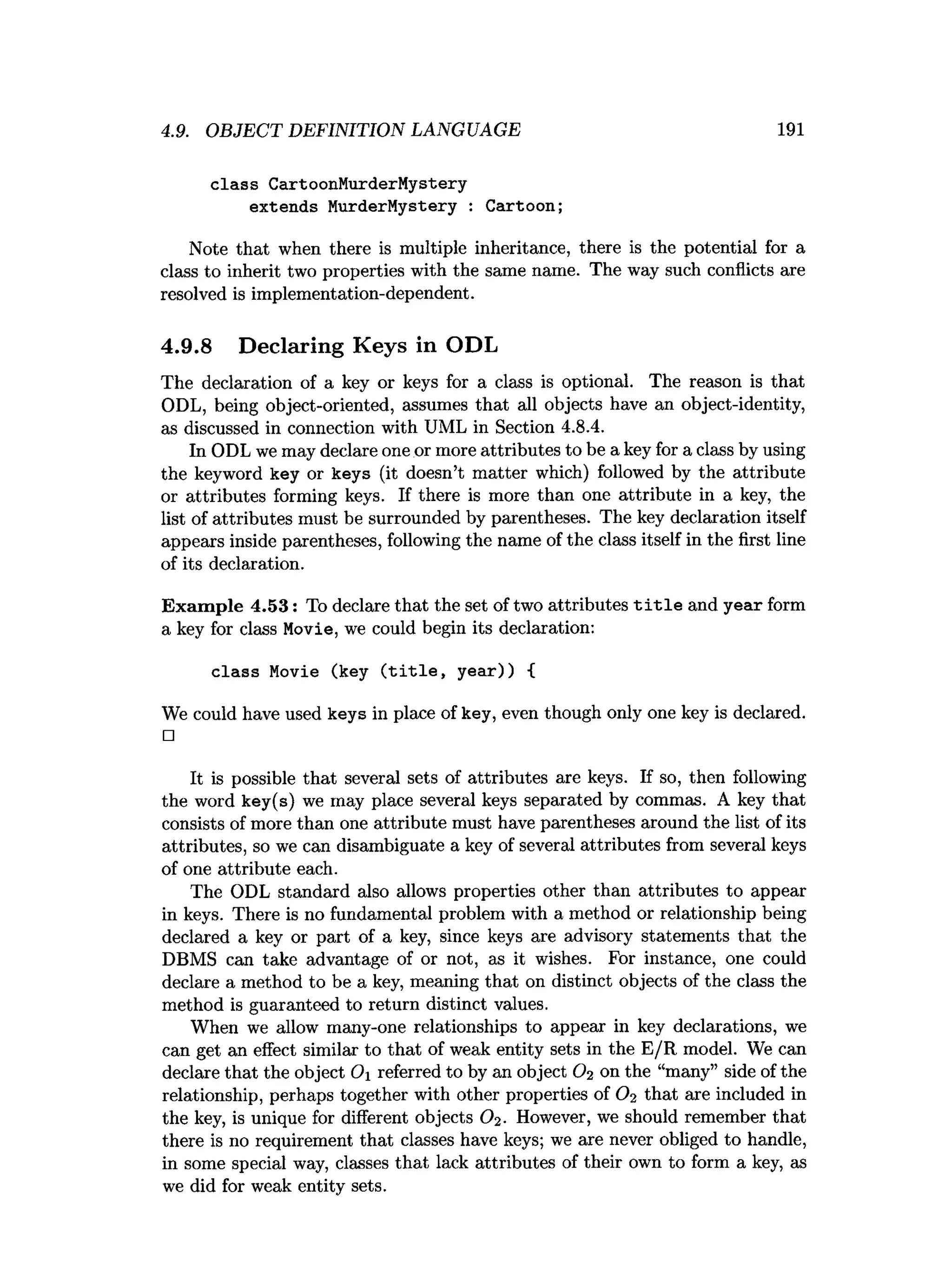 4.9. OBJECT DEFINITION LANGUAGE 191
class CartoonMurderMystery
extends MurderMystery : Cartoon;
Note that when there is multiple inheritance, there is the potential for a
class to inherit two properties with the same name. The way such conflicts are
resolved is implementation-dependent.
4.9.8 Declaring Keys in ODL
The declaration of a key or keys for a class is optional. The reason is that
ODL, being object-oriented, assumes that all objects have an object-identity,
as discussed in connection with UML in Section 4.8.4.
In ODL we may declare one or more attributes to be a key for a class by using
the keyword key or keys (it doesn’t matter which) followed by the attribute
or attributes forming keys. If there is more than one attribute in a key, the
list of attributes must be surrounded by parentheses. The key declaration itself
appears inside parentheses, following the name of the class itself in the first line
of its declaration.
Exam ple 4.53: To declare that the set of two attributes t i t l e and year form
a key for class Movie, we could begin its declaration:
class Movie (key (title, year)) {
We could have used keys in place of key, even though only one key is declared.
□
It is possible that several sets of attributes are keys. If so, then following
the word key(s) we may place several keys separated by commas. A key that
consists of more than one attribute must have parentheses around the list of its
attributes, so we can disambiguate a key of several attributes from several keys
of one attribute each.
The ODL standard also allows properties other than attributes to appear
in keys. There is no fundamental problem with a method or relationship being
declared a key or part of a key, since keys are advisory statements that the
DBMS can take advantage of or not, as it wishes. For instance, one could
declare a method to be a key, meaning that on distinct objects of the class the
method is guaranteed to return distinct values.
When we allow many-one relationships to appear in key declarations, we
can get an effect similar to that of weak entity sets in the E/R model. We can
declare that the object Oi referred to by an object O2 on the “many” side of the
relationship, perhaps together with other properties of O2 that are included in
the key, is unique for different objects Oi- However, we should remember that
there is no requirement that classes have keys; we are never obliged to handle,
in some special way, classes that lack attributes of their own to form a key, as
we did for weak entity sets.
 