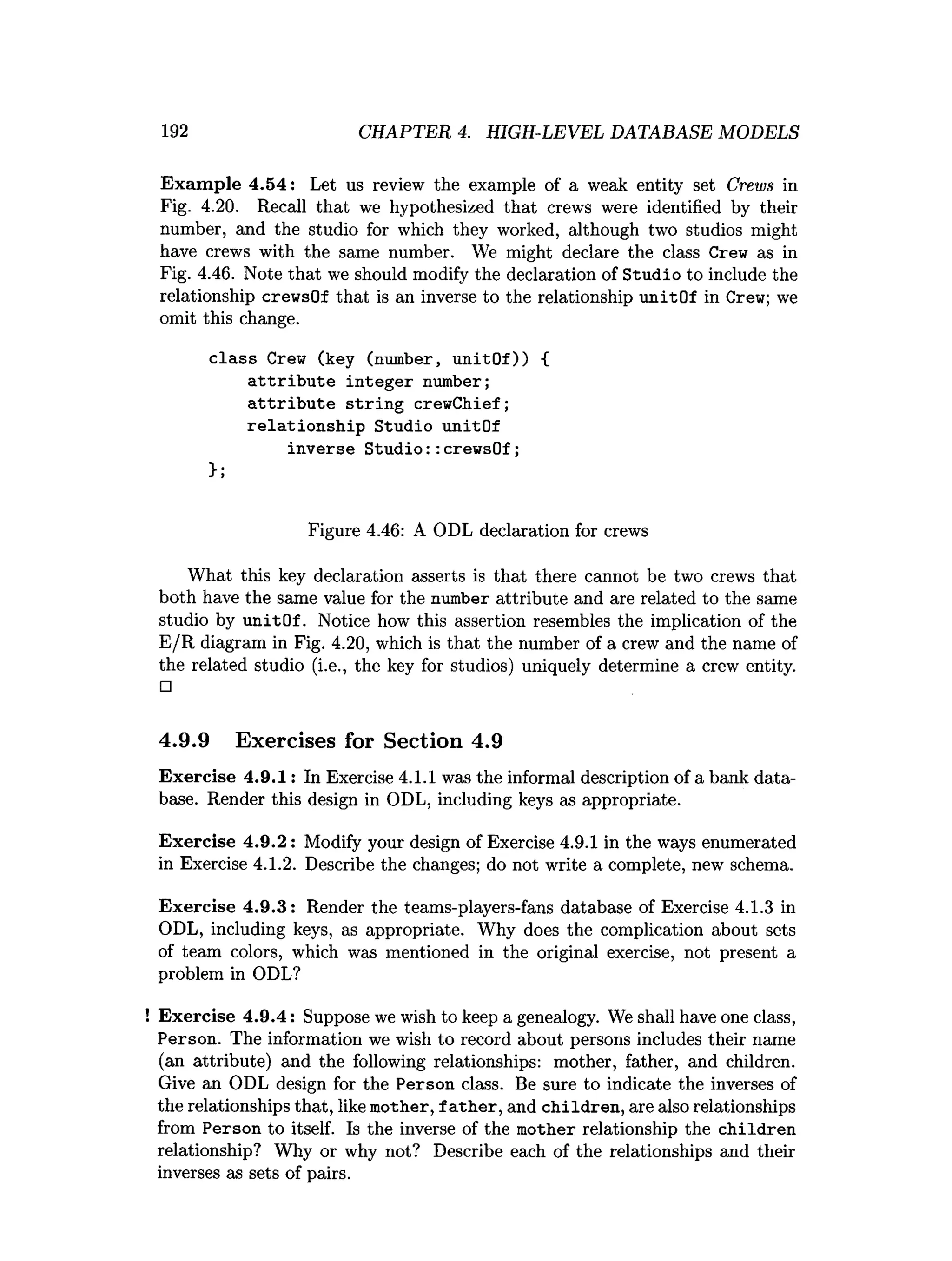 192 CHAPTER 4. HIGH-LEVEL DATABASE MODELS
Exam ple 4.54: Let us review the example of a weak entity set Crews in
Fig. 4.20. Recall that we hypothesized that crews were identified by their
number, and the studio for which they worked, although two studios might
have crews with the same number. We might declare the class Crew as in
Fig. 4.46. Note that we should modify the declaration of Studio to include the
relationship crewsOf that is an inverse to the relationship unitOf in Crew; we
omit this change.
class Crew (key (number, unitOf)) {
attribute integer number;
attribute string crewChief;
relationship Studio unitOf
inverse Studio::crewsOf;
>;
Figure 4.46: A ODL declaration for crews
What this key declaration asserts is that there cannot be two crews that
both have the same value for the number attribute and are related to the same
studio by unitOf. Notice how this assertion resembles the implication of the
E/R diagram in Fig. 4.20, which is that the number of a crew and the name of
the related studio (i.e., the key for studios) uniquely determine a crew entity.
□
4.9.9 Exercises for Section 4.9
Exercise 4.9.1: In Exercise 4.1.1 was the informal description of a bank data­
base. Render this design in ODL, including keys as appropriate.
Exercise 4.9.2: Modify your design of Exercise 4.9.1 in the ways enumerated
in Exercise 4.1.2. Describe the changes; do not write a complete, new schema.
Exercise 4.9.3: Render the teams-players-fans database of Exercise 4.1.3 in
ODL, including keys, as appropriate. Why does the complication about sets
of team colors, which was mentioned in the original exercise, not present a
problem in ODL?
! Exercise 4.9.4: Suppose we wish to keep a genealogy. We shall have one class,
Person. The information we wish to record about persons includes their name
(an attribute) and the following relationships: mother, father, and children.
Give an ODL design for the Person class. Be sure to indicate the inverses of
the relationships that, like mother, father, and children, are also relationships
from Person to itself. Is the inverse of the mother relationship the children
relationship? Why or why not? Describe each of the relationships and their
inverses as sets of pairs.
 