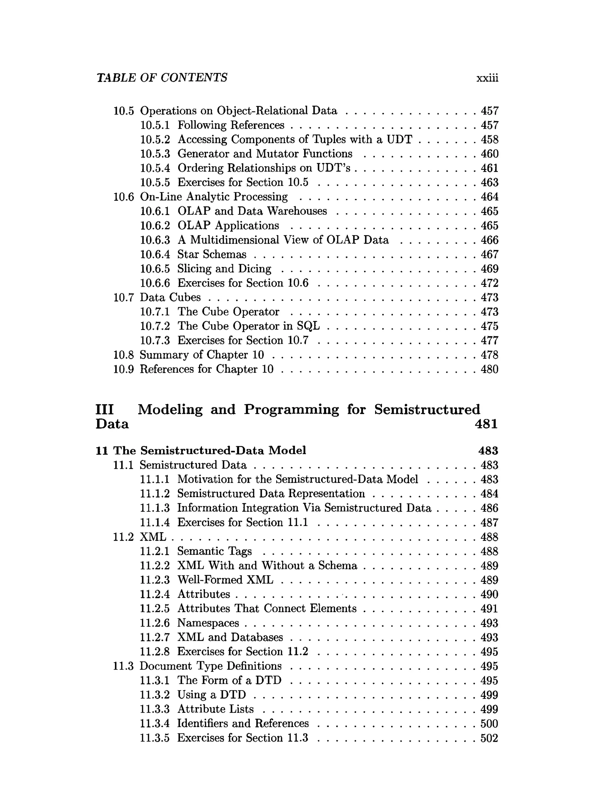 TABLE OF CONTENTS xxiii
10.5 Operations on Object-Relational D a ta ............................................457
10.5.1 Following References...............................................................457
10.5.2 Accessing Components of Tuples with a U D T ...................458
10.5.3 Generator and Mutator F u n ctio n s......................................460
10.5.4 Ordering Relationships on UDT’s .........................................461
10.5.5 Exercises for Section 1 0 .5 ......................................................463
10.6 On-Line Analytic Processing ............................................................464
10.6.1 OLAP and Data W arehouses............................................... 465
10.6.2 OLAP Applications ...............................................................465
10.6.3 A Multidimensional View of OLAP D a t a ......................... 466
10.6.4 Star Schem as........................................................................... 467
10.6.5 Slicing and D ic in g ..................................................................469
10.6.6 Exercises for Section 1 0 .6 ..................................................... 472
10.7 Data C u b es........................................................................................... 473
10.7.1 The Cube O p e ra to r...............................................................473
10.7.2 The Cube Operator in S Q L .................................................. 475
10.7.3 Exercises for Section 1 0 .7 ......................................................477
10.8 Summary of Chapter 1 0 ..................................................................... 478
10.9 References for Chapter 1 0 ..................................................................480
III Modeling and Programming for Semistructured
Data 481
11 The Sem istructured-D ata M odel 483
11.1 Semistructured D a ta ............................................................................483
11.1.1 Motivation for the Semistructured-Data M o d el................483
11.1.2 Semistructured Data Representation...................................484
11.1.3 Information Integration Via Semistructured D a ta .............486
11.1.4 Exercises for Section 1 1 .1 ......................................................487
11.2 X M L........................................................................................................488
11.2.1 Semantic T a g s ........................................................................ 488
11.2.2 XML With and Without a Schem a......................................489
11.2.3 Well-Formed X M L ..................................................................489
11.2.4 A ttributes..................................................................................490
11.2.5 Attributes That Connect Elem ents......................................491
11.2.6 Namespaces...............................................................................493
11.2.7 XML and D atabases...............................................................493
11.2.8 Exercises for Section 1 1 .2 ......................................................495
11.3 Document Type Definitions...............................................................495
11.3.1 The Form of a D T D ...............................................................495
11.3.2 Using a D T D ........................................................................... 499
11.3.3 Attribute L is ts ........................................................................ 499
11.3.4 Identifiers and References......................................................500
11.3.5 Exercises for Section 1 1 .3 ......................................................502
 