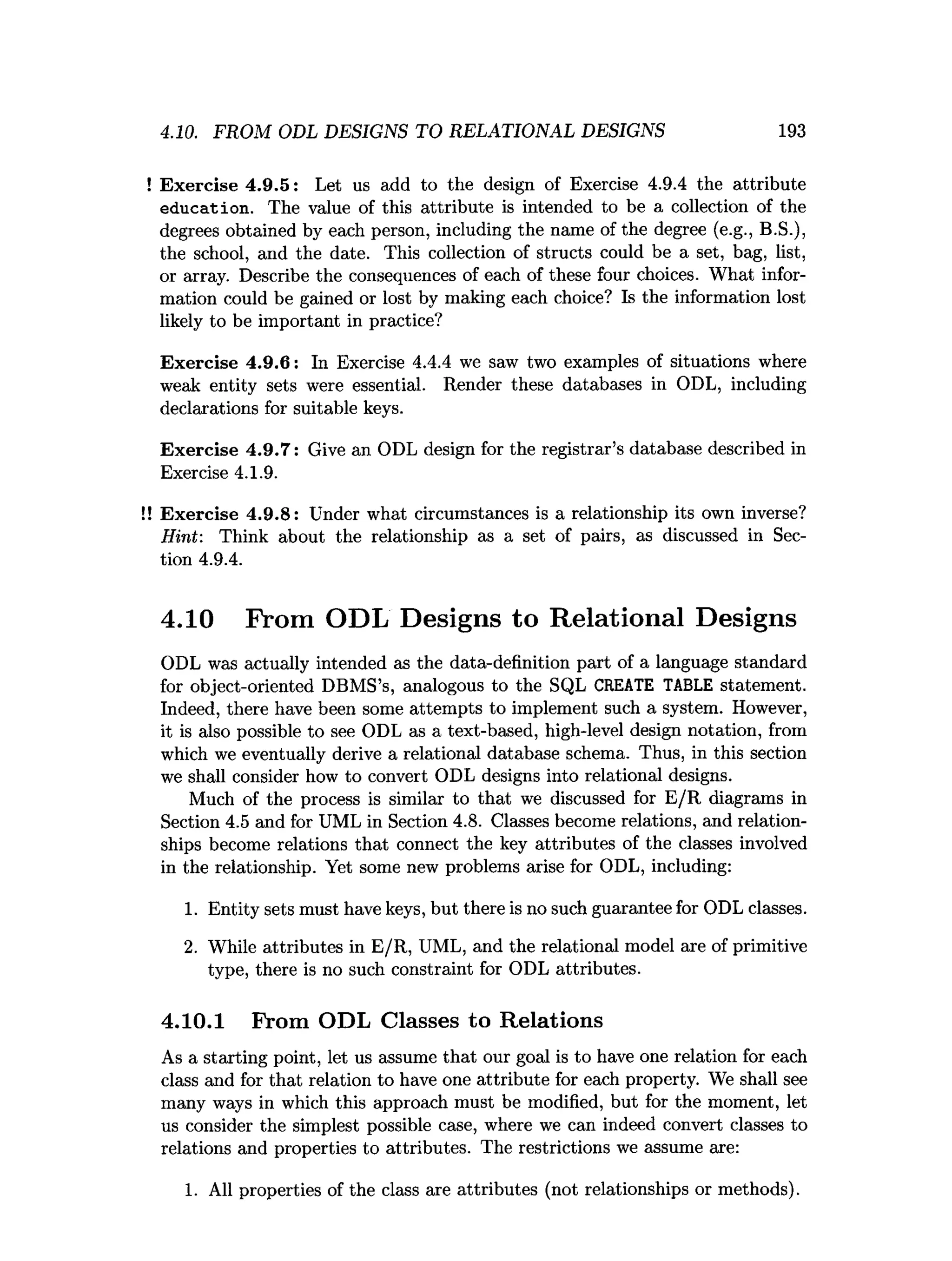4.10. FROM ODL DESIGNS TO RELATIONAL DESIGNS 193
! Exercise 4.9.5: Let us add to the design of Exercise 4.9.4 the attribute
education. The value of this attribute is intended to be a collection of the
degrees obtained by each person, including the name of the degree (e.g., B.S.),
the school, and the date. This collection of structs could be a set, bag, list,
or array. Describe the consequences of each of these four choices. What infor­
mation could be gained or lost by making each choice? Is the information lost
likely to be important in practice?
Exercise 4.9.6: In Exercise 4.4.4 we saw two examples of situations where
weak entity sets were essential. Render these databases in ODL, including
declarations for suitable keys.
Exercise 4.9.7: Give an ODL design for the registrar’s database described in
Exercise 4.1.9.
!! Exercise 4.9.8: Under what circumstances is a relationship its own inverse?
Hint: Think about the relationship as a set of pairs, as discussed in Sec­
tion 4.9.4.
4.10 From ODL Designs to Relational Designs
ODL was actually intended as the data-definition part of a language standard
for object-oriented DBMS’s, analogous to the SQL CREATE TABLE statement.
Indeed, there have been some attempts to implement such a system. However,
it is also possible to see ODL as a text-based, high-level design notation, from
which we eventually derive a relational database schema. Thus, in this section
we shall consider how to convert ODL designs into relational designs.
Much of the process is similar to that we discussed for E /R diagrams in
Section 4.5 and for UML in Section 4.8. Classes become relations, and relation­
ships become relations that connect the key attributes of the classes involved
in the relationship. Yet some new problems arise for ODL, including:
1. Entity sets must have keys, but there is no such guarantee for ODL classes.
2. While attributes in E/R, UML, and the relational model are of primitive
type, there is no such constraint for ODL attributes.
4.10.1 From ODL Classes to Relations
As a starting point, let us assume that our goal is to have one relation for each
class and for that relation to have one attribute for each property. We shall see
many ways in which this approach must be modified, but for the moment, let
us consider the simplest possible case, where we can indeed convert classes to
relations and properties to attributes. The restrictions we assume are:
1. All properties of the class are attributes (not relationships or methods).
 