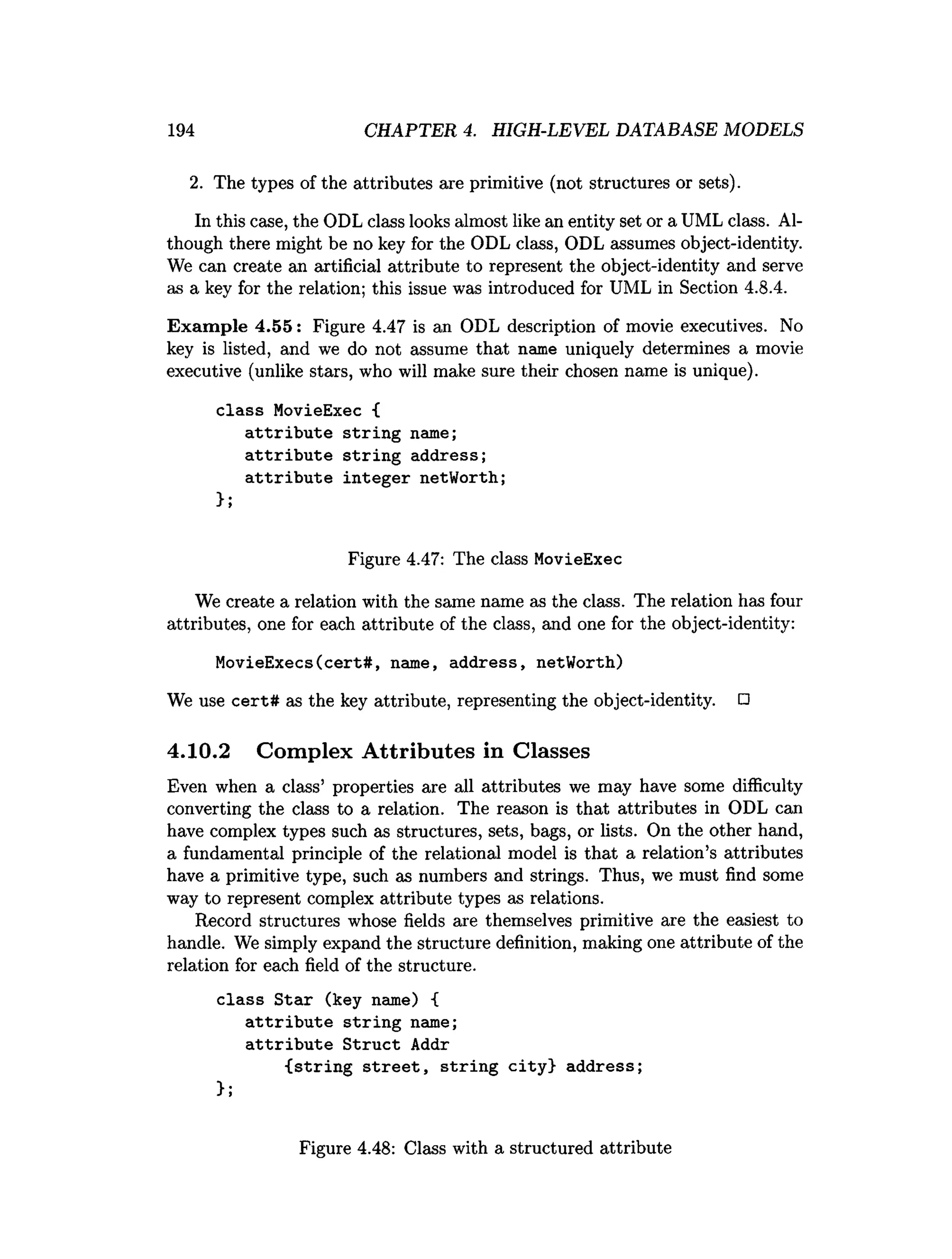 194 CHAPTER 4. HIGH-LEVEL DATABASE MODELS
2. The types of the attributes are primitive (not structures or sets).
In this case, the ODL class looks almost like an entity set or a UML class. Al­
though there might be no key for the ODL class, ODL assumes object-identity.
We can create an artificial attribute to represent the object-identity and serve
as a key for the relation; this issue was introduced for UML in Section 4.8.4.
Exam ple 4.55: Figure 4.47 is an ODL description of movie executives. No
key is listed, and we do not assume that name uniquely determines a movie
executive (unlike stars, who will make sure their chosen name is unique).
class MovieExec {
attribute string name;
attribute string address;
attribute integer netWorth;
>;
Figure 4.47: The class MovieExec
We create a relation with the same name as the class. The relation has four
attributes, one for each attribute of the class, and one for the object-identity:
MovieExecs(cert#, name, address, netWorth)
We use cert# as the key attribute, representing the object-identity. □
4.10.2 Complex Attributes in Classes
Even when a class’ properties are all attributes we may have some difficulty
converting the class to a relation. The reason is that attributes in ODL can
have complex types such as structures, sets, bags, or lists. On the other hand,
a fundamental principle of the relational model is that a relation’s attributes
have a primitive type, such as numbers and strings. Thus, we must find some
way to represent complex attribute types as relations.
Record structures whose fields are themselves primitive are the easiest to
handle. We simply expand the structure definition, making one attribute of the
relation for each field of the structure.
class Star (key name) {
attribute string name;
attribute Struct Addr
{string street, string city} address;
};
Figure 4.48: Class with a structured attribute
 