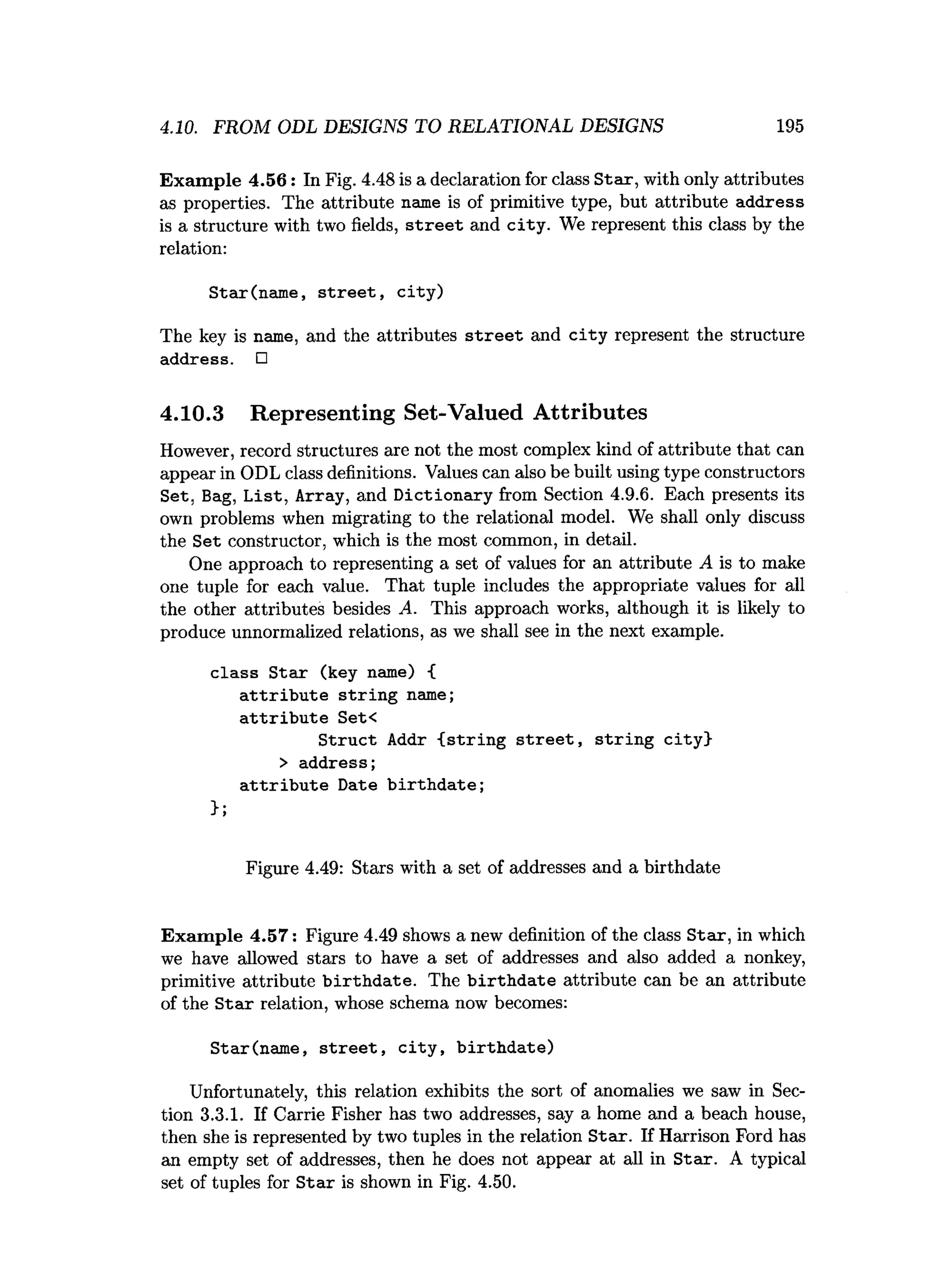 4.10. FROM ODL DESIGNS TO RELATIONAL DESIGNS 195
Exam ple 4.56: In Fig. 4.48 is a declaration for class Star, with only attributes
as properties. The attribute name is of primitive type, but attribute address
is a structure with two fields, s tre e t and city. We represent this class by the
relation:
Star(name, street, city)
The key is name, and the attributes street and city represent the structure
address. □
4.10.3 Representing Set-Valued Attributes
However, record structures are not the most complex kind of attribute that can
appear in ODL class definitions. Values can also be built using type constructors
Set, Bag, List, Array, and Dictionary from Section 4.9.6. Each presents its
own problems when migrating to the relational model. We shall only discuss
the Set constructor, which is the most common, in detail.
One approach to representing a set of values for an attribute A is to make
one tuple for each value. That tuple includes the appropriate values for all
the other attributes besides A. This approach works, although it is likely to
produce unnormalized relations, as we shall see in the next example.
class Star (key name) {
attribute string name;
attribute Set<
Struct Addr {string street, string city}
> address;
attribute Date birthdate;
};
Figure 4.49: Stars with a set of addresses and a birthdate
Exam ple 4.57: Figure 4.49 shows a new definition of the class Star, in which
we have allowed stars to have a set of addresses and also added a nonkey,
primitive attribute b irth d ate. The b irth d ate attribute can be an attribute
of the Stair relation, whose schema now becomes:
Star(name, street, city, birthdate)
Unfortunately, this relation exhibits the sort of anomalies we saw in Sec­
tion 3.3.1. If Carrie Fisher has two addresses, say a home and a beach house,
then she is represented by two tuples in the relation Star. If Harrison Ford has
an empty set of addresses, then he does not appear at all in Star. A typical
set of tuples for S tar is shown in Fig. 4.50.
 