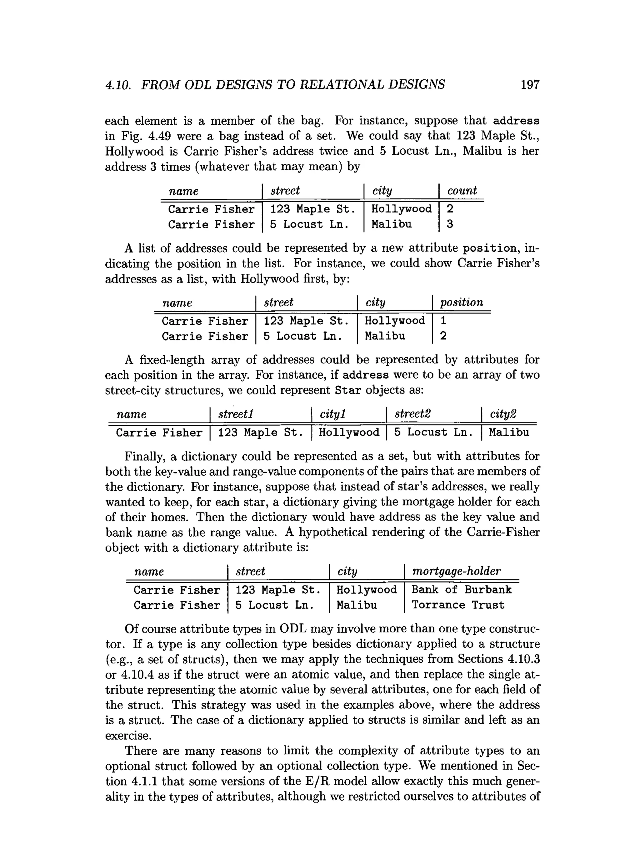 4.10. FROM ODL DESIGNS TO RELATIONAL DESIGNS 197
each element is a member of the bag. For instance, suppose that address
in Fig. 4.49 were a bag instead of a set. We could say that 123 Maple St.,
Hollywood is Carrie Fisher’s address twice and 5 Locust Ln., Malibu is her
address 3 times (whatever that may mean) by
name street city count
Carrie Fisher 123 Maple St. Hollywood 2
Carrie Fisher 5 Locust Ln. Malibu 3
A list of addresses could be represented by a new attribute position, in­
dicating the position in the list. For instance, we could show Carrie Fisher’s
addresses as a list, with Hollywood first, by:
name street city position
Carrie Fisher 123 Maple St. Hollywood 1
Carrie Fisher 5 Locust Ln. Malibu 2
A fixed-length array of addresses could be represented by attributes for
each position in the array. For instance, if address were to be an array of two
street-city structures, we could represent S tar objects as:
name__________| streetl_________| cityl______ | streets_______ | city2
C arrie Fisher | 123 Maple S t. | Hollywood | 5 Locust Ln. | Malibu
Finally, a dictionary could be represented as a set, but with attributes for
both the key-value and range-value components of the pairs that are members of
the dictionary. For instance, suppose that instead of star’s addresses, we really
wanted to keep, for each star, a dictionary giving the mortgage holder for each
of their homes. Then the dictionary would have address as the key value and
bank name as the range value. A hypothetical rendering of the Carrie-Fisher
object with a dictionary attribute is:
name street city mortgage-holder
Carrie
Carrie
Fisher
Fisher
123 Maple St.
5 Locust Ln.
Hollywood
Malibu
Bank of Burbank
Torrance Trust
Of course attribute types in ODL may involve more than one type construc­
tor. If a type is any collection type besides dictionary applied to a structure
(e.g., a set of structs), then we may apply the techniques from Sections 4.10.3
or 4.10.4 as if the struct were an atomic value, and then replace the single at­
tribute representing the atomic value by several attributes, one for each field of
the struct. This strategy was used in the examples above, where the address
is a struct. The case of a dictionary applied to structs is similar and left as an
exercise.
There are many reasons to limit the complexity of attribute types to an
optional struct followed by an optional collection type. We mentioned in Sec­
tion 4.1.1 that some versions of the E/R model allow exactly this much gener­
ality in the types of attributes, although we restricted ourselves to attributes of
 