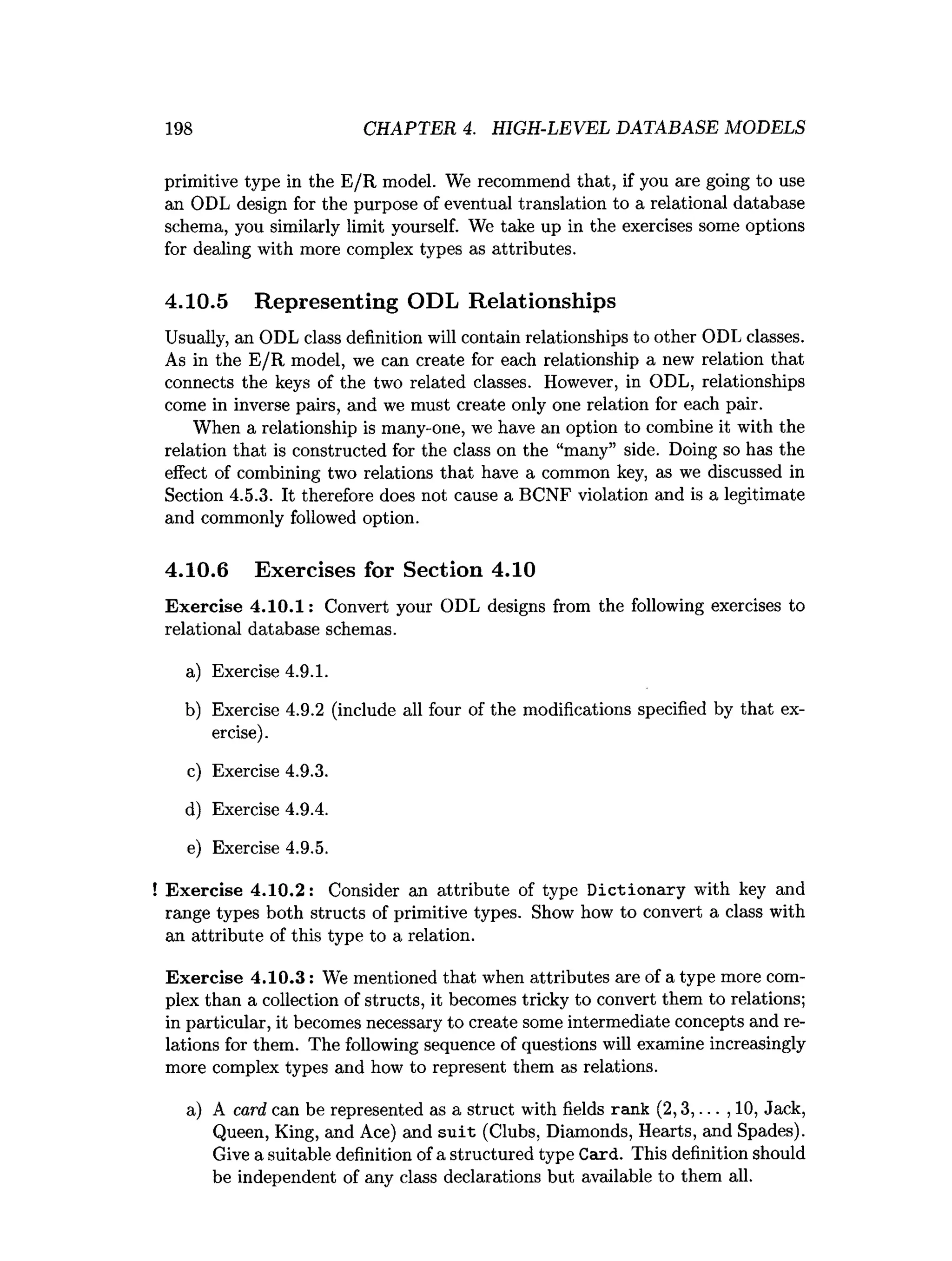 198 CHAPTER 4. HIGH-LEVEL DATABASE MODELS
primitive type in the E/R model. We recommend that, if you are going to use
an ODL design for the purpose of eventual translation to a relational database
schema, you similarly limit yourself. We take up in the exercises some options
for dealing with more complex types as attributes.
4.10.5 Representing ODL Relationships
Usually, an ODL class definition will contain relationships to other ODL classes.
As in the E/R model, we can create for each relationship a new relation that
connects the keys of the two related classes. However, in ODL, relationships
come in inverse pairs, and we must create only one relation for each pair.
When a relationship is many-one, we have an option to combine it with the
relation that is constructed for the class on the “many” side. Doing so has the
effect of combining two relations that have a common key, as we discussed in
Section 4.5.3. It therefore does not cause a BCNF violation and is a legitimate
and commonly followed option.
4.10.6 Exercises for Section 4.10
Exercise 4.10.1: Convert your ODL designs from the following exercises to
relational database schemas.
a) Exercise 4.9.1.
b) Exercise 4.9.2 (include all four of the modifications specified by that ex­
ercise).
c) Exercise 4.9.3.
d) Exercise 4.9.4.
e) Exercise 4.9.5.
! Exercise 4.10.2: Consider an attribute of type Dictionary with key and
range types both structs of primitive types. Show how to convert a class with
an attribute of this type to a relation.
Exercise 4.10.3: We mentioned that when attributes are of a type more com­
plex than a collection of structs, it becomes tricky to convert them to relations;
in particular, it becomes necessary to create some intermediate concepts and re­
lations for them. The following sequence of questions will examine increasingly
more complex types and how to represent them as relations.
a) A card can be represented as a struct with fields rank (2,3,... , 10, Jack,
Queen, King, and Ace) and suit (Clubs, Diamonds, Hearts, and Spades).
Give a suitable definition of a structured type Card. This definition should
be independent of any class declarations but available to them all.
 
