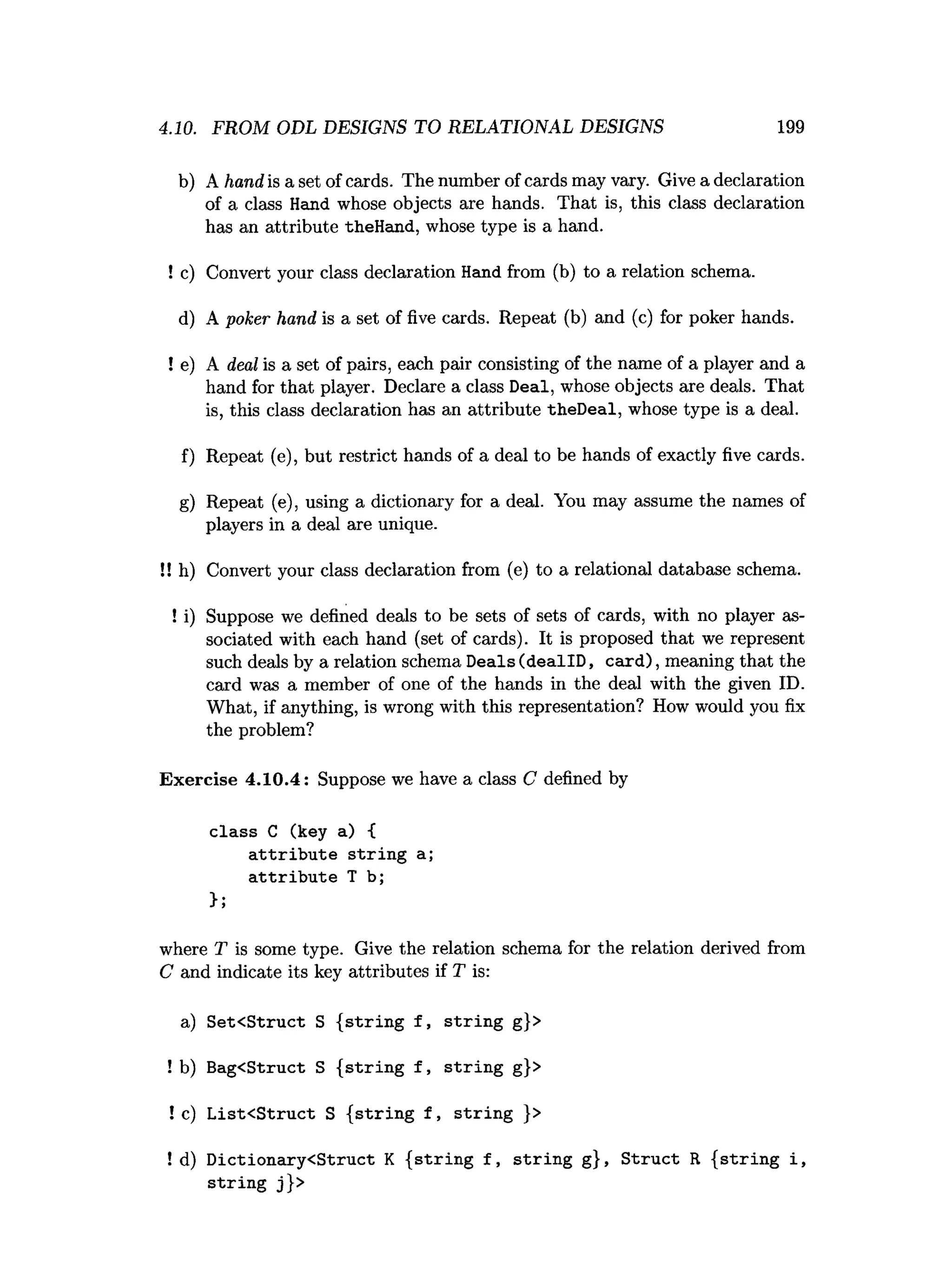 4.10. FROM ODL DESIGNS TO RELATIONAL DESIGNS 199
b) A hand is a set of cards. The number of cards may vary. Give a declaration
of a class Hand whose objects are hands. That is, this class declaration
has an attribute theHand, whose type is a hand.
! c) Convert your class declaration Hand from (b) to a relation schema.
d) A poker hand is a set of five cards. Repeat (b) and (c) for poker hands.
! e) A deal is a set of pairs, each pair consisting of the name of a player and a
hand for that player. Declare a class Deal, whose objects are deals. That
is, this class declaration has an attribute theDeal, whose type is a deal.
f) Repeat (e), but restrict hands of a deal to be hands of exactly five cards.
g) Repeat (e), using a dictionary for a deal. You may assume the names of
players in a deal are unique.
!! h) Convert your class declaration from (e) to a relational database schema.
! i) Suppose we defined deals to be sets of sets of cards, with no player as­
sociated with each hand (set of cards). It is proposed that we represent
such deals by a relation schema Deals (deallD , card), meaning that the
card was a member of one of the hands in the deal with the given ID.
What, if anything, is wrong with this representation? How would you fix
the problem?
Exercise 4.10.4: Suppose we have a class C defined by
class C (key a) {
a ttrib u te strin g a;
a ttrib u te T b;
};
where T is some type. Give the relation schema for the relation derived from
C and indicate its key attributes if T is:
a) Set<Struct S { strin g f , strin g g}>
! b) Bag<Struct S { strin g f , strin g g}>
! c) L ist< Struct S {strin g f , strin g }>
! d) D ictionary<Struct K { strin g f , strin g g}, S truct R { strin g i,
strin g j}>
 