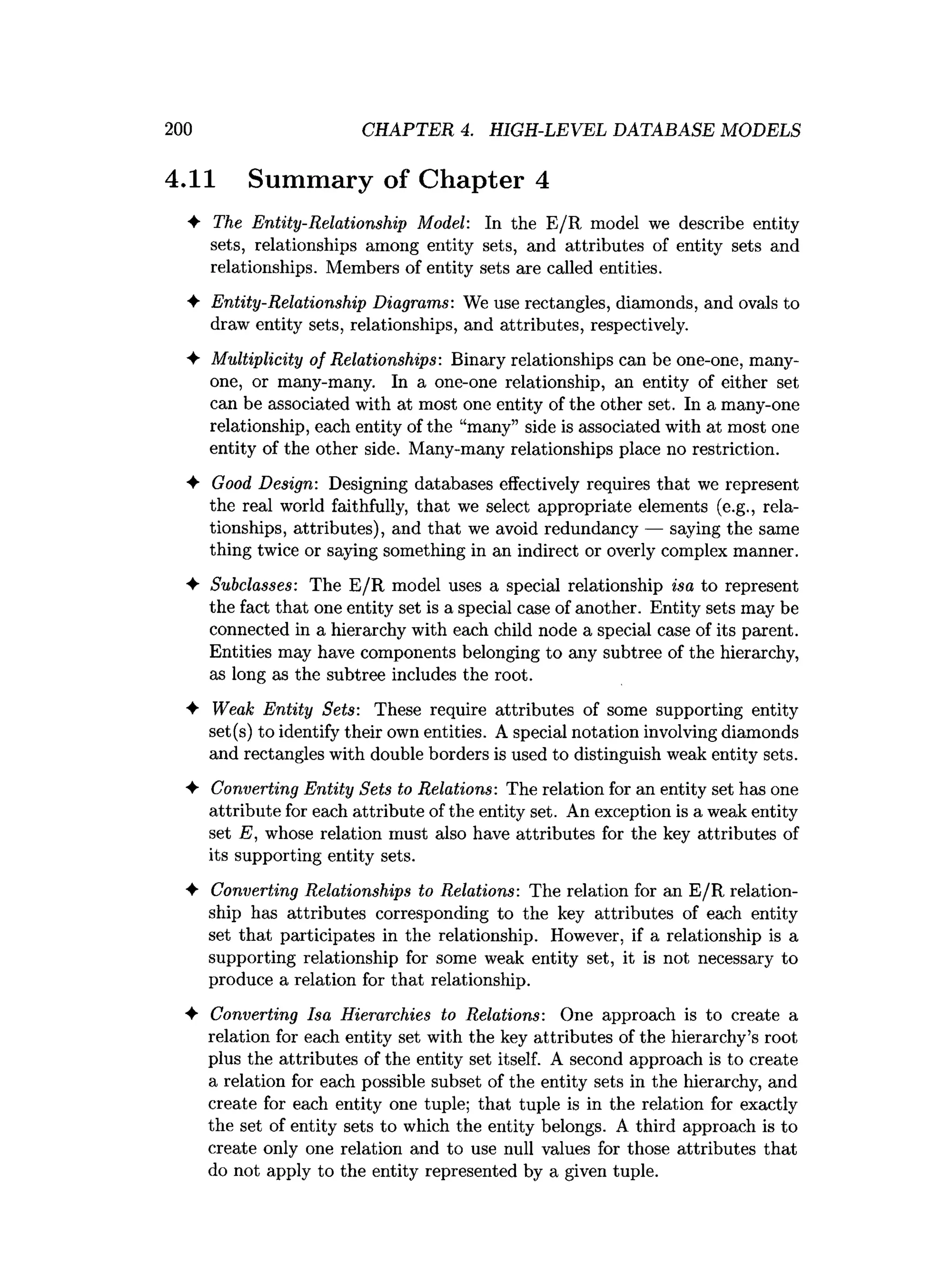 200 CHAPTER 4. HIGH-LEVEL DATABASE MODELS
4.11 Summary of Chapter 4
♦ The Entity-Relationship Model: In the E/R model we describe entity
sets, relationships among entity sets, and attributes of entity sets and
relationships. Members of entity sets are called entities.
♦ Entity-Relationship Diagrams: We use rectangles, diamonds, and ovals to
draw entity sets, relationships, and attributes, respectively.
♦ Multiplicity of Relationships: Binary relationships can be one-one, many-
one, or many-many. In a one-one relationship, an entity of either set
can be associated with at most one entity of the other set. In a many-one
relationship, each entity of the “many” side is associated with at most one
entity of the other side. Many-many relationships place no restriction.
♦ Good Design: Designing databases effectively requires that we represent
the real world faithfully, that we select appropriate elements (e.g., rela­
tionships, attributes), and that we avoid redundancy — saying the same
thing twice or saying something in an indirect or overly complex manner.
♦ Subclasses: The E/R model uses a special relationship isa to represent
the fact that one entity set is a special case of another. Entity sets may be
connected in a hierarchy with each child node a special case of its parent.
Entities may have components belonging to any subtree of the hierarchy,
as long as the subtree includes the root.
♦ Weak Entity Sets: These require attributes of some supporting entity
set(s) to identify their own entities. A special notation involving diamonds
and rectangles with double borders is used to distinguish weak entity sets.
♦ Converting Entity Sets to Relations: The relation for an entity set has one
attribute for each attribute of the entity set. An exception is a weak entity
set E, whose relation must also have attributes for the key attributes of
its supporting entity sets.
♦ Converting Relationships to Relations: The relation for an E/R relation­
ship has attributes corresponding to the key attributes of each entity
set that participates in the relationship. However, if a relationship is a
supporting relationship for some weak entity set, it is not necessary to
produce a relation for that relationship.
♦ Converting Isa Hierarchies to Relations: One approach is to create a
relation for each entity set with the key attributes of the hierarchy’s root
plus the attributes of the entity set itself. A second approach is to create
a relation for each possible subset of the entity sets in the hierarchy, and
create for each entity one tuple; that tuple is in the relation for exactly
the set of entity sets to which the entity belongs. A third approach is to
create only one relation and to use null values for those attributes that
do not apply to the entity represented by a given tuple.
 