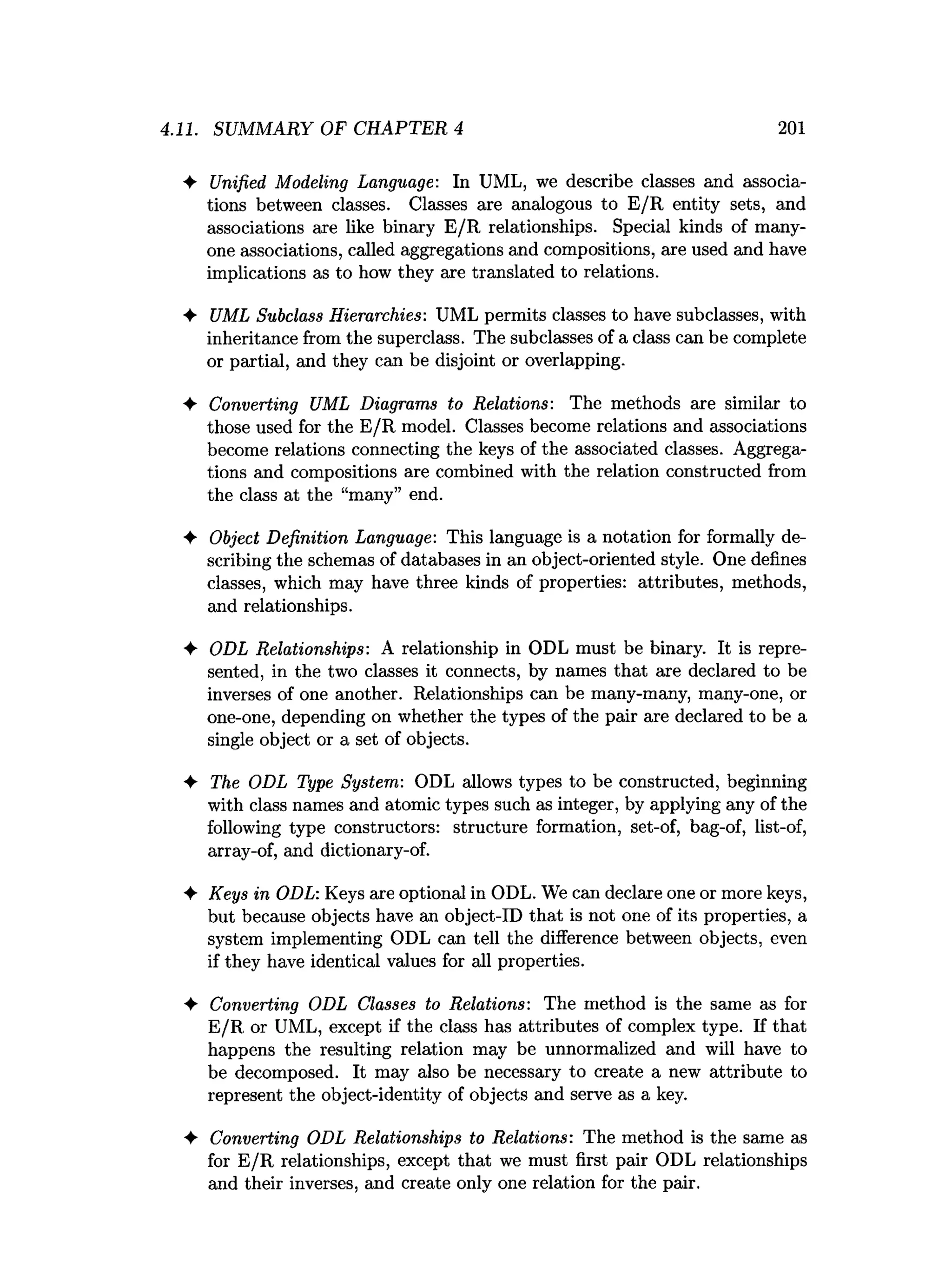 ♦ Unified Modeling Language: In UML, we describe classes and associa­
tions between classes. Classes are analogous to E/R entity sets, and
associations are like binary E /R relationships. Special kinds of many-
one associations, called aggregations and compositions, are used and have
implications as to how they are translated to relations.
♦ UML Subclass Hierarchies: UML permits classes to have subclasses, with
inheritance from the superclass. The subclasses of a class can be complete
or partial, and they can be disjoint or overlapping.
♦ Converting UML Diagrams to Relations: The methods are similar to
those used for the E/R model. Classes become relations and associations
become relations connecting the keys of the associated classes. Aggrega­
tions and compositions are combined with the relation constructed from
the class at the “many” end.
4- Object Definition Language: This language is a notation for formally de­
scribing the schemas of databases in an object-oriented style. One defines
classes, which may have three kinds of properties: attributes, methods,
and relationships.
♦ ODL Relationships: A relationship in ODL must be binary. It is repre­
sented, in the two classes it connects, by names that are declared to be
inverses of one another. Relationships can be many-many, many-one, or
one-one, depending on whether the types of the pair are declared to be a
single object or a set of objects.
♦ The ODL Type System: ODL allows types to be constructed, beginning
with class names and atomic types such as integer, by applying any of the
following type constructors: structure formation, set-of, bag-of, list-of,
array-of, and dictionary-of.
♦ Keys in ODL: Keys are optional in ODL. We can declare one or more keys,
but because objects have an object-ID that is not one of its properties, a
system implementing ODL can tell the difference between objects, even
if they have identical values for all properties.
♦ Converting ODL Classes to Relations: The method is the same as for
E/R or UML, except if the class has attributes of complex type. If that
happens the resulting relation may be unnormalized and will have to
be decomposed. It may also be necessary to create a new attribute to
represent the object-identity of objects and serve as a key.
♦ Converting ODL Relationships to Relations: The method is the same as
for E/R relationships, except that we must first pair ODL relationships
and their inverses, and create only one relation for the pair.
4.11. SUMMARY OF CHAPTER 4 201
 