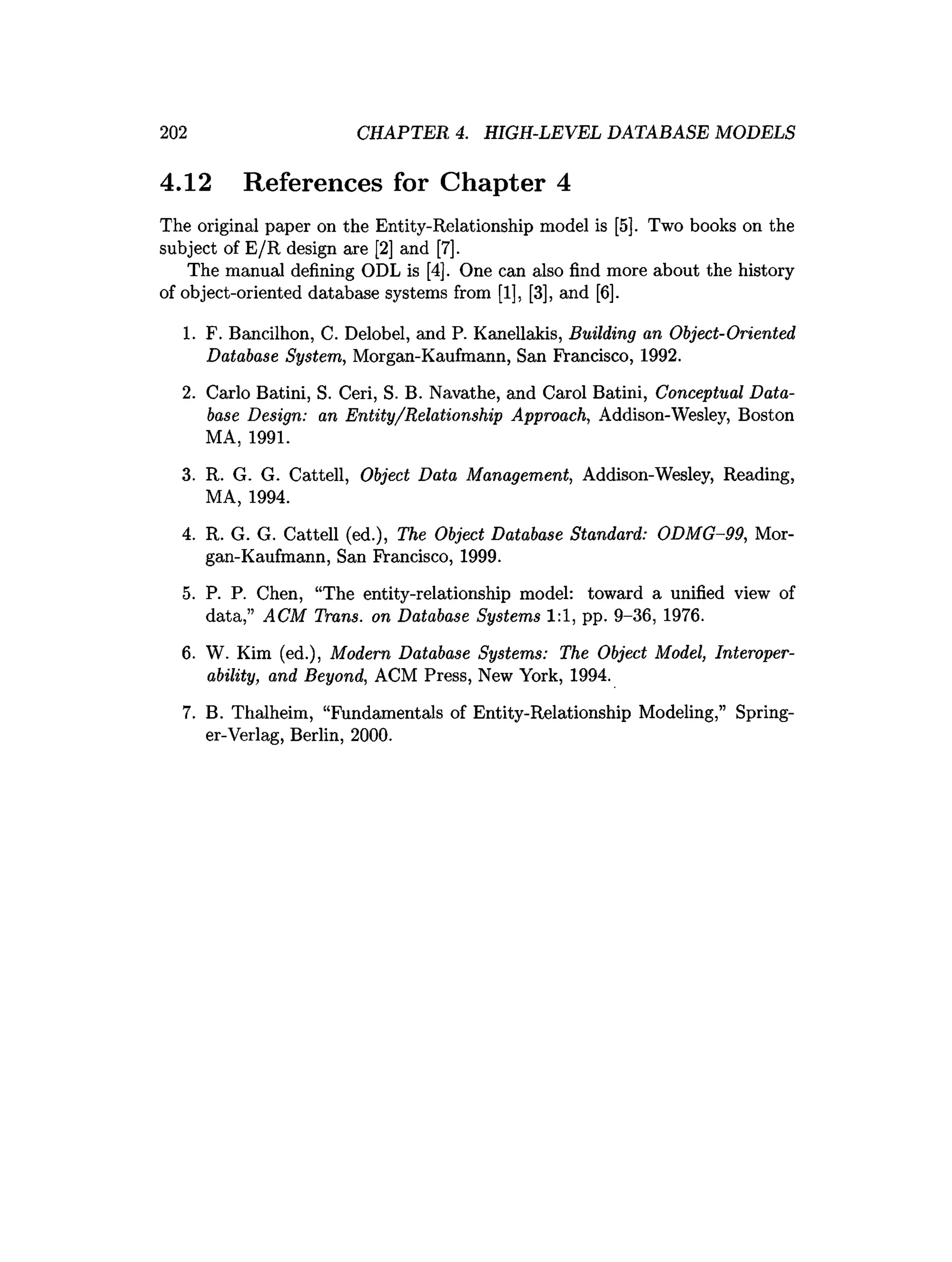 202 CHAPTER 4. HIGH-LEVEL DATABASE MODELS
4.12 References for Chapter 4
The original paper on the Entity-Relationship model is [5]. Two books on the
subject of E/R design are [2] and [7].
The manual defining ODL is [4]. One can also find more about the history
of object-oriented database systems from [1], [3], and [6].
1. F. Bancilhon, C. Delobel, and P. Kanellakis, Building an Object-Oriented
Database System, Morgan-Kaufmann, San Francisco, 1992.
2. Carlo Batini, S. Ceri, S. B. Navathe, and Carol Batini, Conceptual Data­
base Design: an Entity/Relationship Approach, Addison-Wesley, Boston
MA, 1991.
3. R. G. G. Cattell, Object Data Management, Addison-Wesley, Reading,
MA, 1994.
4. R. G. G. Cattell (ed.), The Object Database Standard: ODMG-99, Mor­
gan-Kaufmann, San Francisco, 1999.
5. P. P. Chen, “The entity-relationship model: toward a unified view of
data,” ACM Trans, on Database Systems 1:1, pp. 9-36, 1976.
6. W. Kim (ed.), Modern Database Systems: The Object Model, Interoper­
ability, and Beyond, ACM Press, New York, 1994.
7. B. Thalheim, “Fundamentals of Entity-Relationship Modeling,” Spring­
er-Verlag, Berlin, 2000.
 