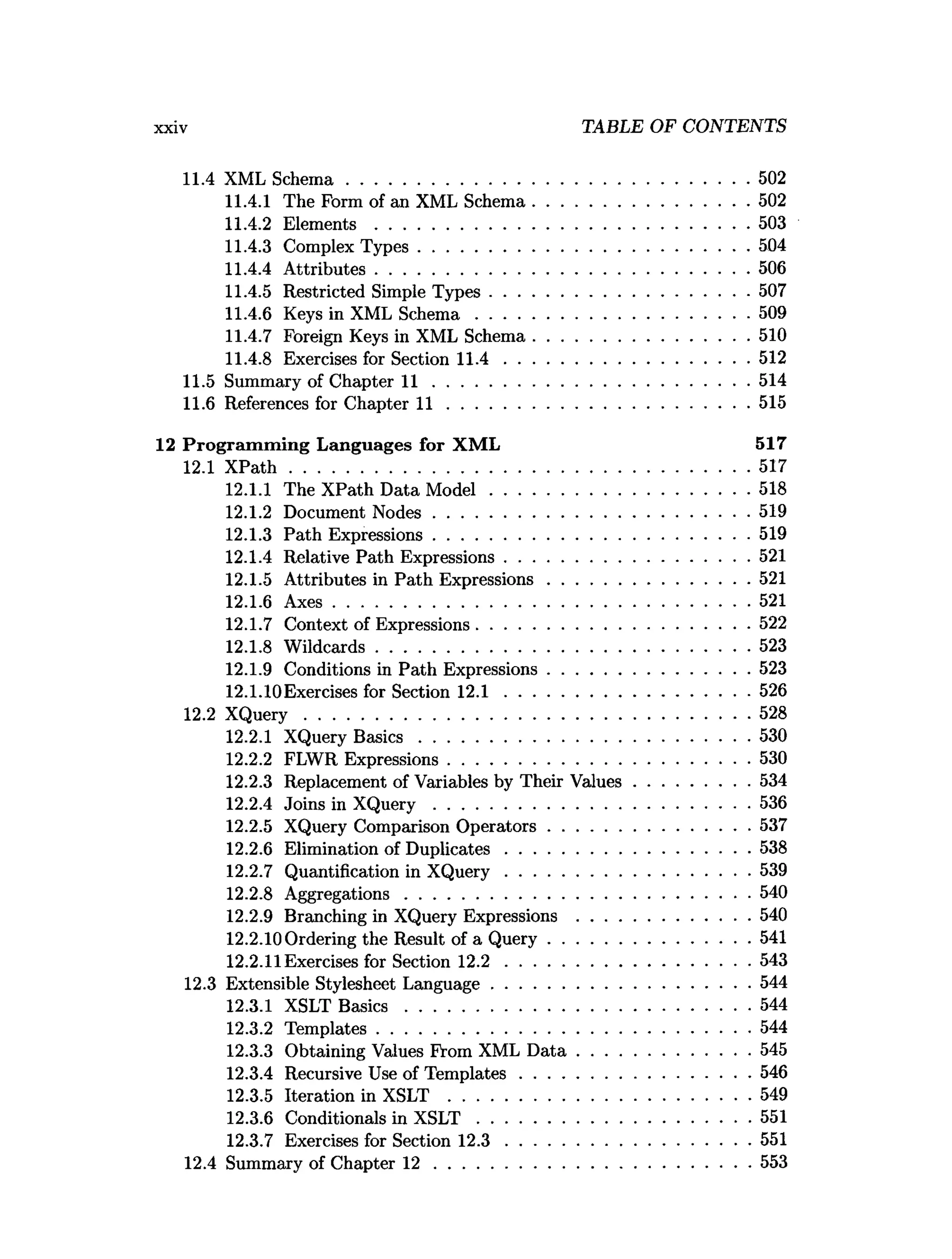 xxiv TABLE OF CONTENTS
11A XML Schem a.......................................................................................502
11.4.1 The Form of an XML Schema.............................................. 502
11.4.2 E lem en ts................................................................................ 503
11.4.3 Complex Types.......................................................................504
11.4.4 Attributes................................................................................ 506
11.4.5 Restricted Simple Types........................................................507
11.4.6 Keys in XML S chem a...........................................................509
11.4.7 Foreign Keys in XML Schema.............................................. 510
11.4.8 Exercises for Section 1 1 .4 .....................................................512
11.5 Summary of Chapter 1 1 ....................................................................514
11.6 References for Chapter 1 1 .................................................................515
12 Program m ing Languages for XML 517
12.1 X P a th ...................................................................................................517
12.1.1 The XPath Data M odel........................................................518
12.1.2 Document N odes....................................................................519
12.1.3 Path Expressions....................................................................519
12.1.4 Relative Path Expressions.....................................................521
12.1.5 Attributes in Path Expressions........................................... 521
12.1.6 A xes..........................................................................................521
12.1.7 Context of Expressions...........................................................522
12.1.8 W ildcards................................................................................ 523
12.1.9 Conditions in Path Expressions........................................... 523
12.1.10Exercises for Section 1 2 .1 .....................................................526
12.2 X Q uery................................................................................................528
12.2.1 XQuery B asics.......................................................................530
12.2.2 FLWR Expressions.................................................................530
12.2.3 Replacement of Variables by Their Values.........................534
12.2.4 Joins in X Q u ery ....................................................................536
12.2.5 XQuery Comparison O perators........................................... 537
12.2.6 Elimination of D uplicates.....................................................538
12.2.7 Quantification in X Q uery.....................................................539
12.2.8 Aggregations.......................................................................... 540
12.2.9 Branching in XQuery Expressions .....................................540
12.2.10 Ordering the Result of a Q uery........................................... 541
12.2.11 Exercises for Section 1 2 .2 .....................................................543
12.3 Extensible Stylesheet Language....................................................... 544
12.3.1 XSLT B a sic s..........................................................................544
12.3.2 Templates................................................................................ 544
12.3.3 Obtaining Values From XML D a ta .....................................545
12.3.4 Recursive Use of Tem plates..................................................546
12.3.5 Iteration in XSLT .................................................................549
12.3.6 Conditionals in X S L T ...........................................................551
12.3.7 Exercises for Section 1 2 .3 .....................................................551
12.4 Summary of Chapter 1 2 ....................................................................553
 