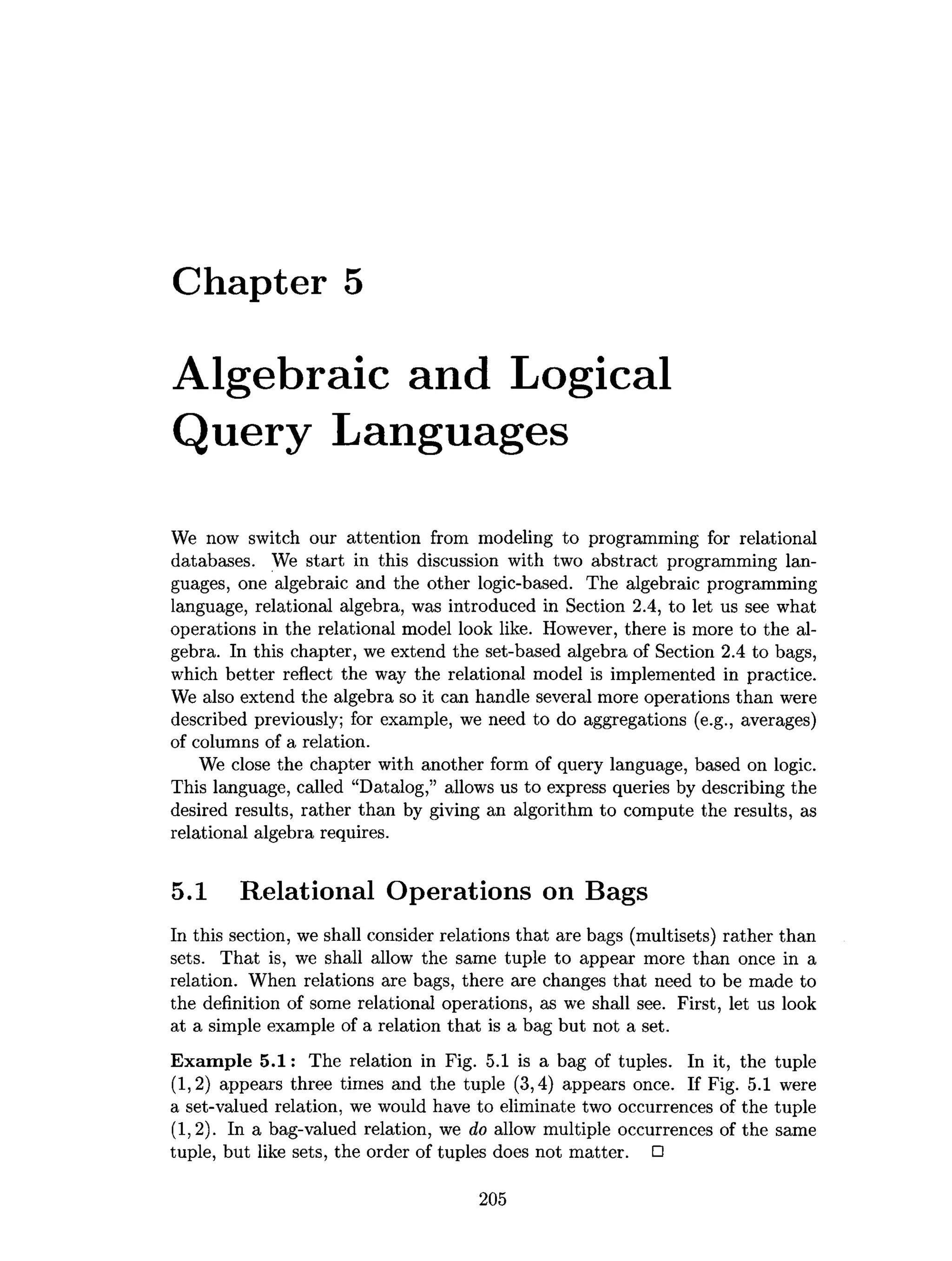 Chapter 5
Algebraic and Logical
Query Languages
We now switch our attention from modeling to programming for relational
databases. We start in this discussion with two abstract programming lan­
guages, one algebraic and the other logic-based. The algebraic programming
language, relational algebra, was introduced in Section 2.4, to let us see what
operations in the relational model look like. However, there is more to the al­
gebra. In this chapter, we extend the set-based algebra of Section 2.4 to bags,
which better reflect the way the relational model is implemented in practice.
We also extend the algebra so it can handle several more operations than were
described previously; for example, we need to do aggregations (e.g., averages)
of columns of a relation.
We close the chapter with another form of query language, based on logic.
This language, called “Datalog,” allows us to express queries by describing the
desired results, rather than by giving an algorithm to compute the results, as
relational algebra requires.
5.1 Relational Operations on Bags
In this section, we shall consider relations that are bags (multisets) rather than
sets. That is, we shall allow the same tuple to appear more than once in a
relation. When relations are bags, there are changes that need to be made to
the definition of some relational operations, as we shall see. First, let us look
at a simple example of a relation that is a bag but not a set.
Exam ple 5 .1 : The relation in Fig. 5.1 is a bag of tuples. In it, the tuple
(1.2) appears three times and the tuple (3,4) appears once. If Fig. 5.1 were
a set-valued relation, we would have to eliminate two occurrences of the tuple
(1.2). In a bag-valued relation, we do allow multiple occurrences of the same
tuple, but like sets, the order of tuples does not matter. □
205
 