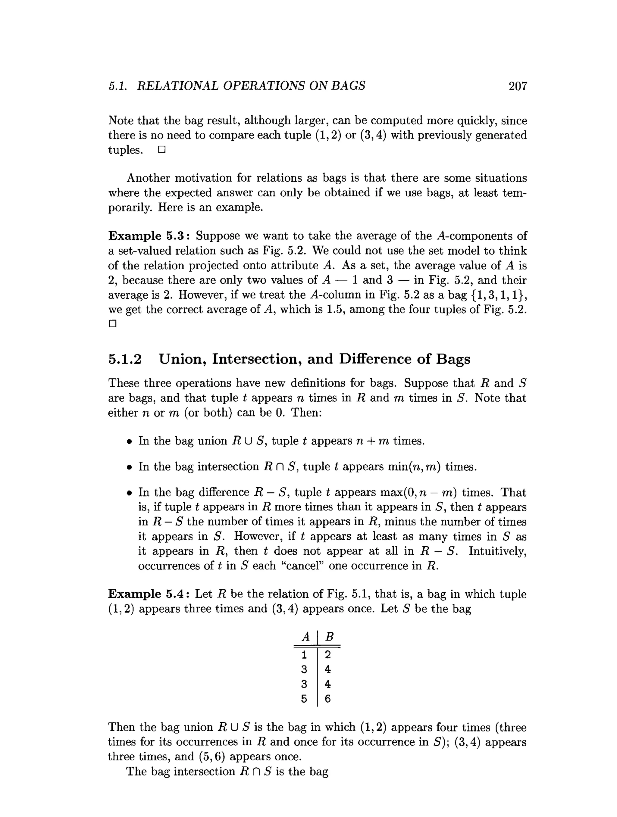 5.1. RELATIONAL OPERATIONS ON BAGS 207
Note that the bag result, although larger, can be computed more quickly, since
there is no need to compare each tuple (1,2) or (3,4) with previously generated
tuples. □
Another motivation for relations as bags is that there are some situations
where the expected answer can only be obtained if we use bags, at least tem­
porarily. Here is an example.
Exam ple 5.3: Suppose we want to take the average of the ^-components of
a set-valued relation such as Fig. 5.2. We could not use the set model to think
of the relation projected onto attribute A. As a set, the average value of A is
2, because there are only two values of A — 1 and 3 — in Fig. 5.2, and their
average is 2. However, if we treat the ^4-column in Fig. 5.2 as a bag {1,3,1,1},
we get the correct average of A, which is 1.5, among the four tuples of Fig. 5.2.
□
5.1.2 Union, Intersection, and Difference of Bags
These three operations have new definitions for bags. Suppose that R and S
are bags, and that tuple t appears n times in R and m times in S. Note that
either n or m (or both) can be 0. Then:
• In the bag union RU S, tuple t appears n + m times.
• In the bag intersection R fl 5, tuple t appears min(n, m) times.
• In the bag difference R —S, tuple t appears max(0, n —m) times. That
is, if tuple t appears in R more times than it appears in S, then t appears
in R —S the number of times it appears in R, minus the number of times
it appears in S. However, if t appears at least as many times in 5 as
it appears in R, then t does not appear at all in R —S. Intuitively,
occurrences of t in S each “cancel” one occurrence in R.
Exam ple 5.4: Let R be the relation of Fig. 5.1, that is, a bag in which tuple
(1,2) appears three times and (3,4) appears once. Let S be the bag
B
IT
4
4
6
Then the bag union R U S is the bag in which (1,2) appears four times (three
times for its occurrences in R and once for its occurrence in 5); (3,4) appears
three times, and (5,6) appears once.
The bag intersection R fl S is the bag
 