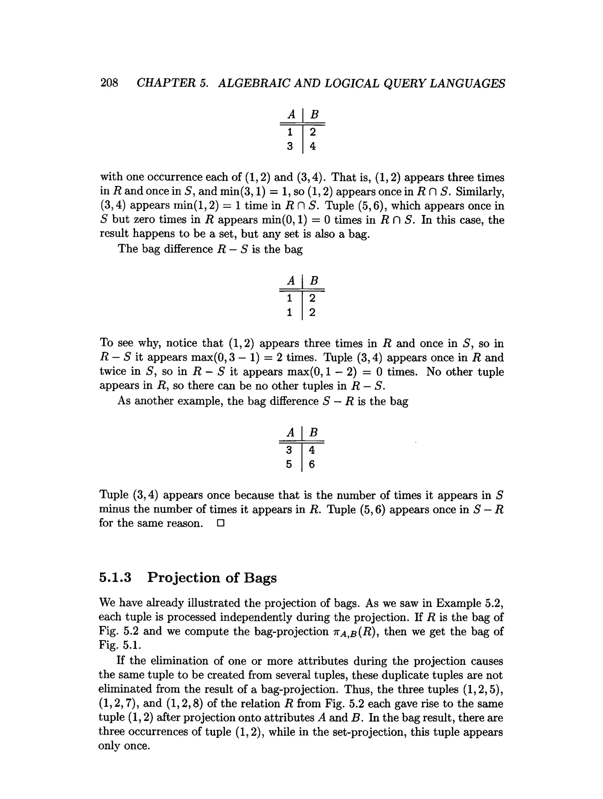 208 CHAPTER 5. ALGEBRAIC AND LOGICAL QUERY LANGUAGES
A B
1 2
3 4
with one occurrence each of (1,2) and (3,4). That is, (1,2) appears three times
in R and once in 5, and min(3,1) = 1, so (1,2) appears once in R fl S. Similarly,
(3,4) appears min(l,2) = 1 time in R fl S. Tuple (5,6), which appears once in
S but zero times in R appears min(0,1) = 0 times in R fl S. In this case, the
result happens to be a set, but any set is also a bag.
The bag difference R —S is the bag
B
To see why, notice that (1,2) appears three times in R and once in S, so in
R —S it appears max(0,3 —1) = 2 times. Tuple (3,4) appears once in R and
twice in S, so in R —S it appears max(0,1 —2) = 0 times. No other tuple
appears in R, so there can be no other tuples in R —S.
As another example, the bag difference S —R is the bag
B
Tuple (3,4) appears once because that is the number of times it appears in S
minus the number of times it appears in R. Tuple (5,6) appears once in S —R
for the same reason. □
5.1.3 Projection of Bags
We have already illustrated the projection of bags. As we saw in Example 5.2,
each tuple is processed independently during the projection. If R is the bag of
Fig. 5.2 and we compute the bag-projection tta,b (R), then we get the bag of
Fig. 5.1.
If the elimination of one or more attributes during the projection causes
the same tuple to be created from several tuples, these duplicate tuples are not
eliminated from the result of a bag-projection. Thus, the three tuples (1,2,5),
(1,2,7), and (1,2,8) of the relation R from Fig. 5.2 each gave rise to the same
tuple (1,2) after projection onto attributes A and B. In the bag result, there are
three occurrences of tuple (1,2), while in the set-projection, this tuple appears
only once.
 