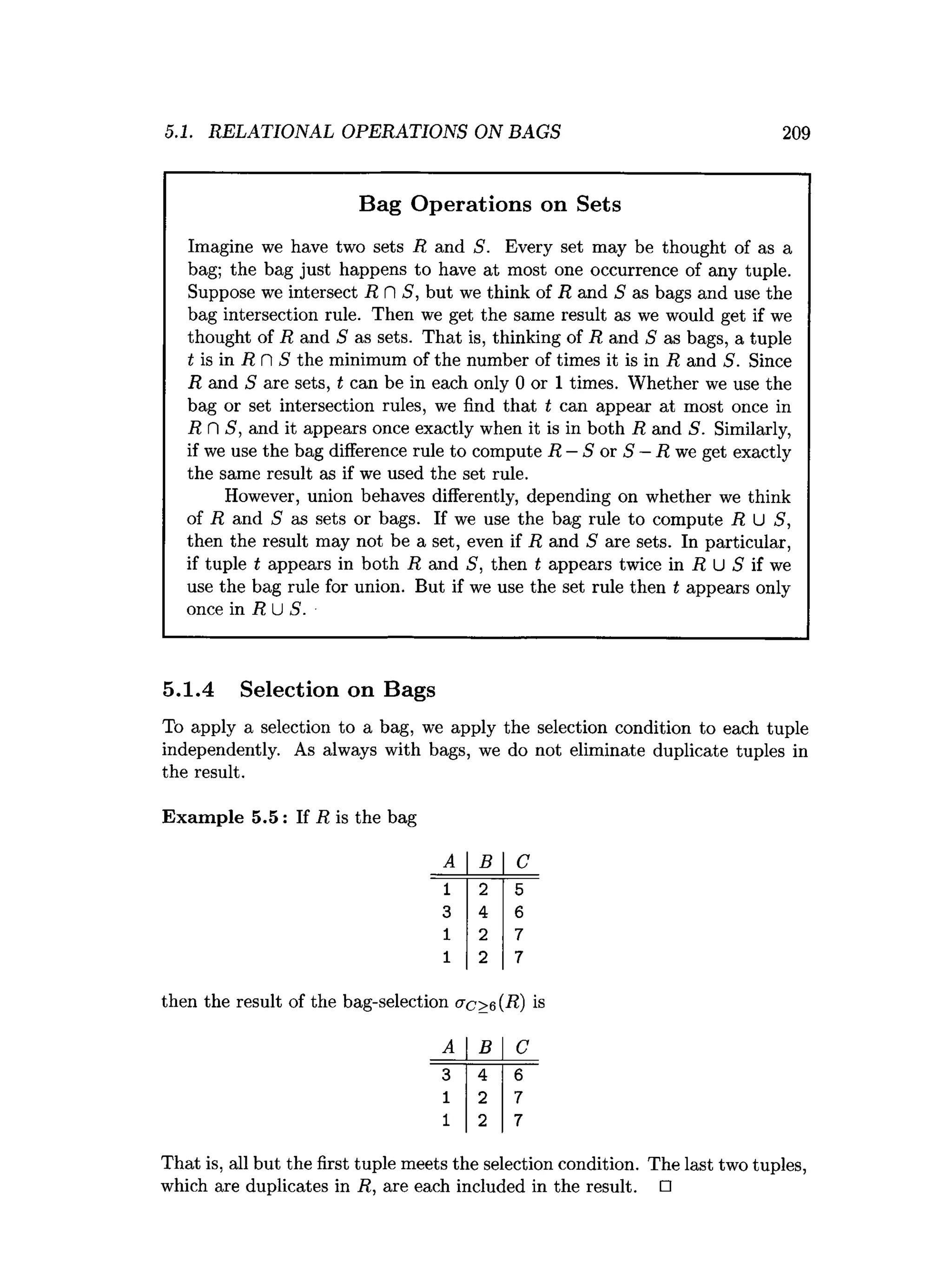 5.1. RELATIONAL OPERATIONS ON BAGS 209
Bag Operations on Sets
Imagine we have two sets R and S. Every set may be thought of as a
bag; the bag just happens to have at most one occurrence of any tuple.
Suppose we intersect R fl 5, but we think of R and S as bags and use the
bag intersection rule. Then we get the same result as we would get if we
thought of R and S as sets. That is, thinking of R and S as bags, a tuple
t is in R fl S the minimum of the number of times it is in R and S. Since
R and S are sets, t can be in each only 0 or 1 times. Whether we use the
bag or set intersection rules, we find that t can appear at most once in
R fl S, and it appears once exactly when it is in both R and S. Similarly,
if we use the bag difference rule to compute R —S or S —R we get exactly
the same result as if we used the set rule.
However, union behaves differently, depending on whether we think
of R and S as sets or bags. If we use the bag rule to compute R, U S,
then the result may not be a set, even if R and S are sets. In particular,
if tuple t appears in both R and S, then t appears twice in R U 5 if we
use the bag rule for union. But if we use the set rule then t appears only
once in R U S.
5.1.4 Selection on Bags
To apply a selection to a bag, we apply the selection condition to each tuple
independently. As always with bags, we do not eliminate duplicate tuples in
the result.
Exam ple 5.5: If R is the bag
B
~ T "
4
2
2
then the result of the bag-selection crc>6(R) is
A B C
3 4 6
1 2 7
1 2 7
That is, all but the first tuple meets the selection condition. The last two tuples,
which are duplicates in R, are each included in the result. □
 