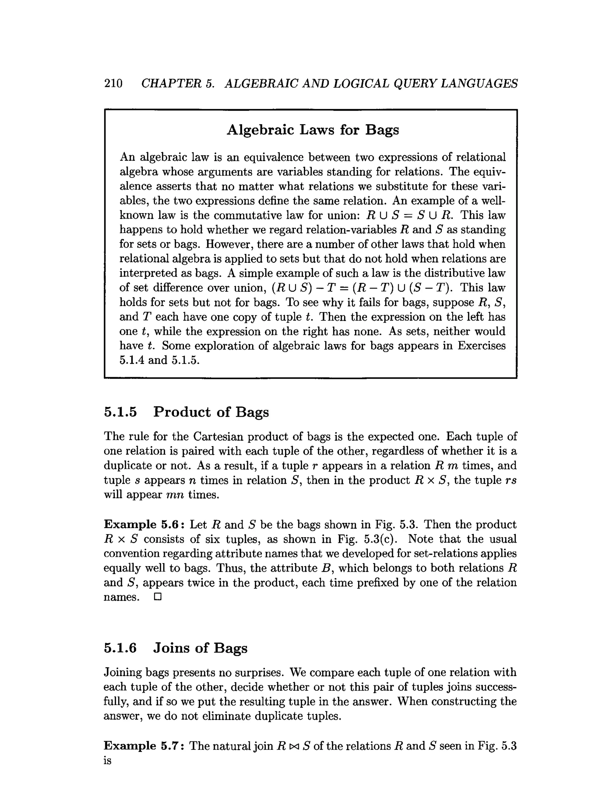210 CHAPTER 5. ALGEBRAIC AND LOGICAL QUERY LANGUAGES
Algebraic Laws for Bags
An algebraic law is an equivalence between two expressions of relational
algebra whose arguments are variables standing for relations. The equiv­
alence asserts that no matter what relations we substitute for these vari­
ables, the two expressions define the same relation. An example of a well-
known law is the commutative law for union: R U S = S U R. This law
happens to hold whether we regard relation-variables R and S as standing
for sets or bags. However, there are a number of other laws that hold when
relational algebra is applied to sets but that do not hold when relations are
interpreted as bags. A simple example of such a law is the distributive law
of set difference over union, (R U S) —T = (R —T) U (S —T). This law
holds for sets but not for bags. To see why it fails for bags, suppose R, S,
and T each have one copy of tuple t. Then the expression on the left has
one t, while the expression on the right has none. As sets, neither would
have t. Some exploration of algebraic laws for bags appears in Exercises
5.1.4 and 5.1.5.
5.1.5 Product of Bags
The rule for the Cartesian product of bags is the expected one. Each tuple of
one relation is paired with each tuple of the other, regardless of whether it is a
duplicate or not. As a result, if a tuple r appears in a relation R m times, and
tuple s appears n times in relation S, then in the product R x S, the tuple rs
will appear mn times.
Exam ple 5.6: Let R and S be the bags shown in Fig. 5.3. Then the product
R x S consists of six tuples, as shown in Fig. 5.3(c). Note that the usual
convention regarding attribute names that we developed for set-relations applies
equally well to bags. Thus, the attribute B, which belongs to both relations R
and S, appears twice in the product, each time prefixed by one of the relation
names. □
5.1.6 Joins of Bags
Joining bags presents no surprises. We compare each tuple of one relation with
each tuple of the other, decide whether or not this pair of tuples joins success­
fully, and if so we put the resulting tuple in the answer. When constructing the
answer, we do not eliminate duplicate tuples.
Exam ple 5.7: The natural join R txi S of the relations R and S seen in Fig. 5.3
is
 