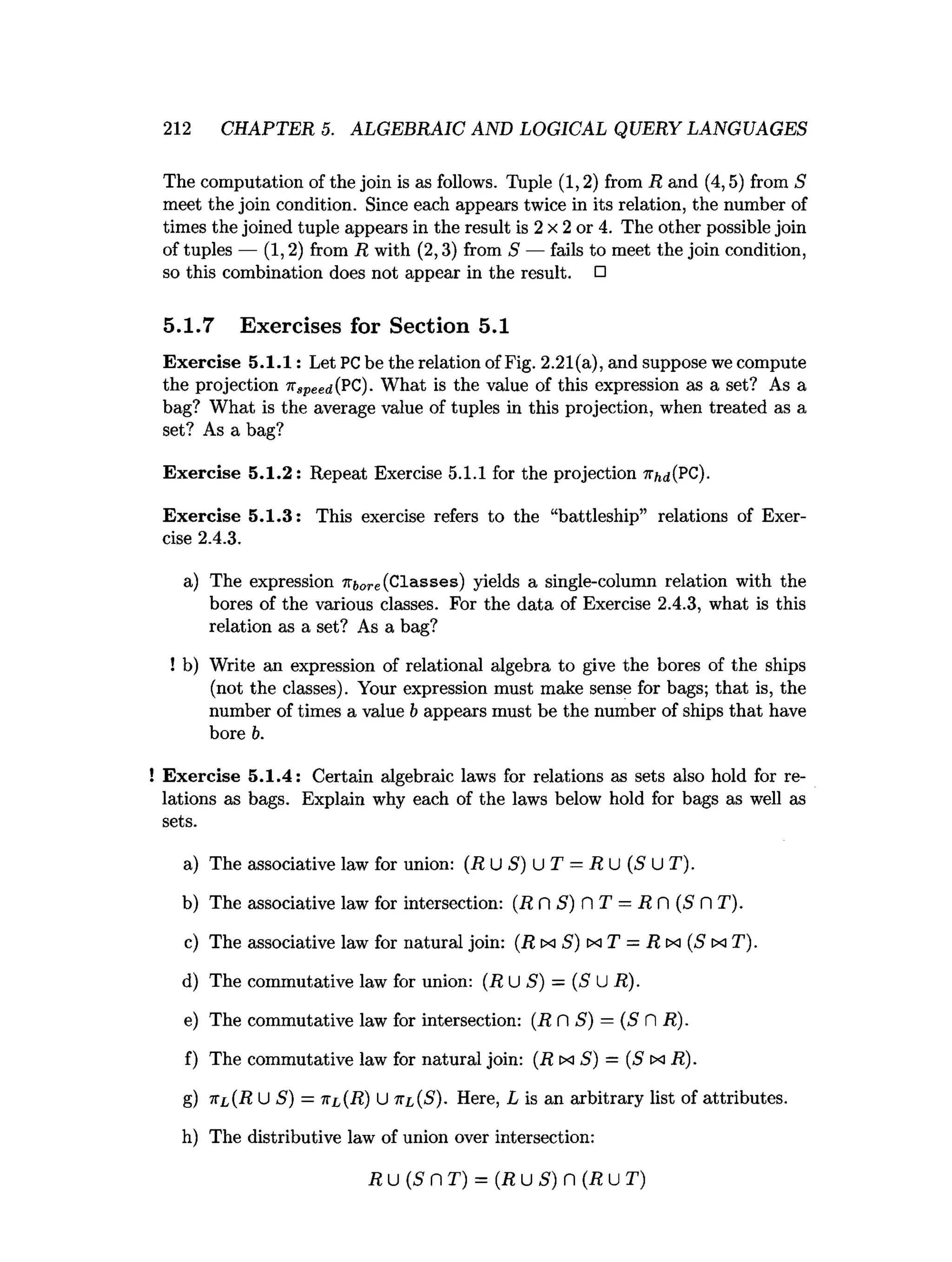 212 CHAPTER 5. ALGEBRAIC AND LOGICAL QUERY LANGUAGES
The computation of the join is as follows. Tuple (1,2) from R and (4,5) from S
meet the join condition. Since each appears twice in its relation, the number of
times the joined tuple appears in the result is 2 x 2 or 4. The other possible join
of tuples — (1,2) from R with (2,3) from S — fails to meet the join condition,
so this combination does not appear in the result. □
5.1.7 Exercises for Section 5.1
Exercise 5.1.1: Let PCbe the relation of Fig. 2.21(a), and suppose we compute
the projection nspeed(PC). What is the value of this expression as a set? As a
bag? What is the average value of tuples in this projection, when treated as a
set? As a bag?
Exercise 5.1.2: Repeat Exercise 5.1.1 for the projection 7Tfcd(PC).
Exercise 5.1.3: This exercise refers to the “battleship” relations of Exer­
cise 2.4.3.
a) The expression iri,ore(Classes) yields a single-column relation with the
bores of the various classes. For the data of Exercise 2.4.3, what is this
relation as a set? As a bag?
! b) Write an expression of relational algebra to give the bores of the ships
(not the classes). Your expression must make sense for bags; that is, the
number of times a value b appears must be the number of ships that have
bore b.
! Exercise 5.1.4: Certain algebraic laws for relations as sets also hold for re­
lations as bags. Explain why each of the laws below hold for bags as well as
sets.
a) The associative law for union: (R U S) U T = R U (S U T).
b) The associative law for intersection: (R ft S) fl T —RC (S C
 T).
c) The associative law for natural join: (R tx S) ix T = R tx (S tx T).
d) The commutative law for union: (R U S) = (S U R).
e) The commutative law for intersection: (R fl S) = (S fl R).
f) The commutative law for natural join: (R ix S) = (S ex R).
g) x l (R U S) = ttl(R) U tti,(S). Here, L is an arbitrary list of attributes.
h) The distributive law of union over intersection:
R u (S n T) = {R u S) n (R u T)
 