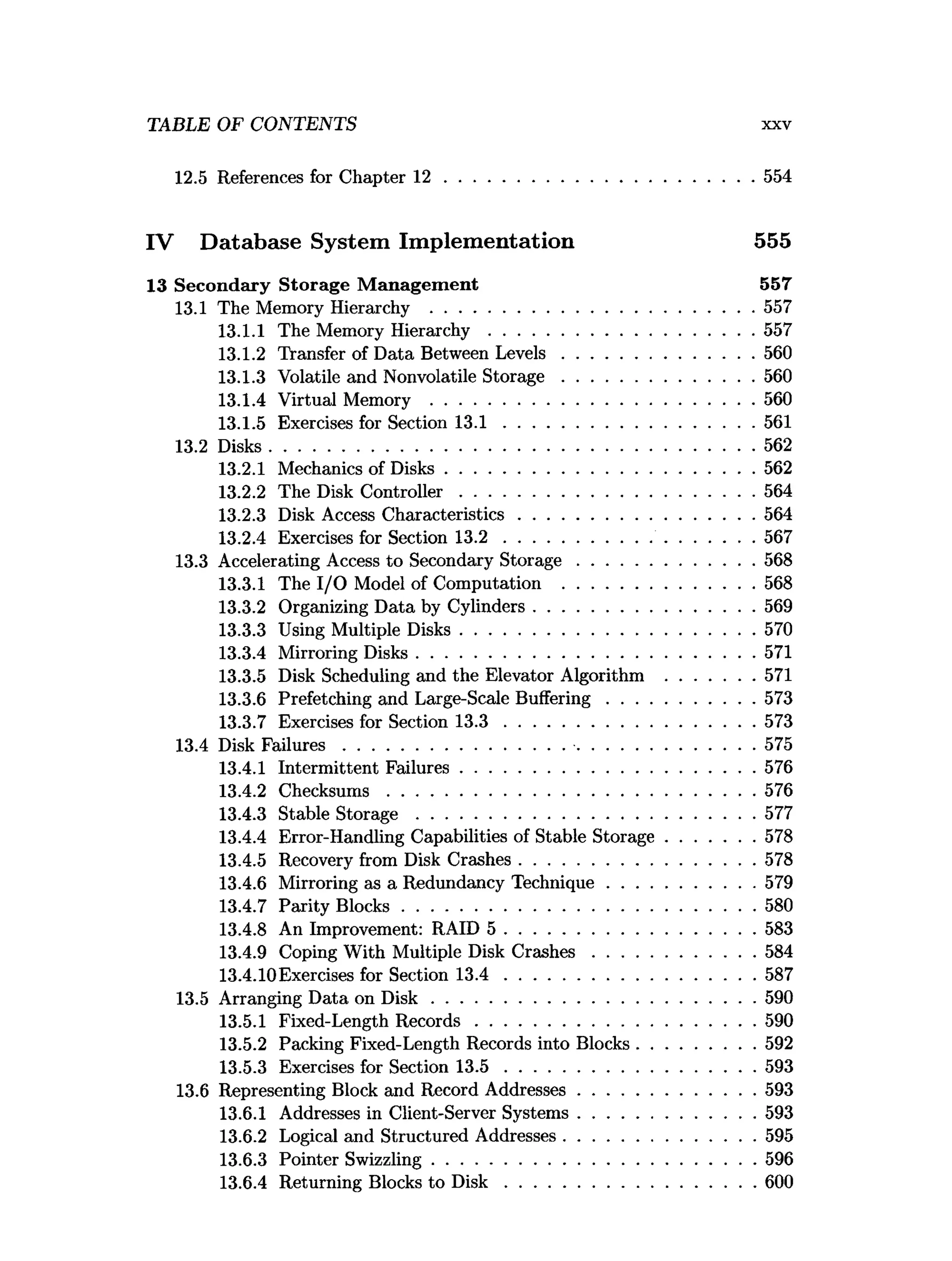 TABLE OF CONTENTS xxv
12.5 References for Chapter 1 2 ..................................................................554
IV Database System Implementation 555
13 Secondary Storage M anagem ent 557
13.1 The Memory Hierarchy ..................................................................... 557
13.1.1 The Memory H ierarchy.........................................................557
13.1.2 Transfer of Data Between L ev els.........................................560
13.1.3 Volatile and Nonvolatile S to ra g e .........................................560
13.1.4 Virtual Memory ..................................................................... 560
13.1.5 Exercises for Section 1 3 .1 ......................................................561
13.2 Disks........................................................................................................562
13.2.1 Mechanics of D isks..................................................................562
13.2.2 The Disk C ontroller...............................................................564
13.2.3 Disk Access Characteristics.................................................. 564
13.2.4 Exercises for Section 1 3 .2 ............................... ......................567
13.3 Accelerating Access to Secondary S to rag e......................................568
13.3.1 The I/O Model of Computation .........................................568
13.3.2 Organizing Data by Cylinders............................................... 569
13.3.3 Using Multiple Disks...............................................................570
13.3.4 Mirroring Disks........................................................................ 571
13.3.5 Disk Scheduling and the Elevator Algorithm ...................571
13.3.6 Prefetching and Large-Scale B uffering............................... 573
13.3.7 Exercises for Section 1 3 .3 ..................................................... 573
13.4 Disk F ailu res............................................... ........................................ 575
13.4.1 Intermittent Failures...............................................................576
13.4.2 C hecksum s...............................................................................576
13.4.3 Stable S to ra g e ........................................................................ 577
13.4.4 Error-Handling Capabilities of Stable Storage...................578
13.4.5 Recovery from Disk Crashes.................................................. 578
13.4.6 Mirroring as a Redundancy Technique............................... 579
13.4.7 Parity B locks............................................................................580
13.4.8 An Improvement: RAID 5 ......................................................583
13.4.9 Coping With Multiple Disk C rash e s...................................584
13.4.10Exercises for Section 1 3 .4 ......................................................587
13.5 Arranging Data on D is k ..................................................................... 590
13.5.1 Fixed-Length R ecords............................................................590
13.5.2 Packing Fixed-Length Records into Blocks.........................592
13.5.3 Exercises for Section 1 3 .5 ..................................................... 593
13.6 Representing Block and Record Addresses......................................593
13.6.1 Addresses in Client-Server Systems......................................593
13.6.2 Logical and Structured Addresses.........................................595
13.6.3 Pointer Swizzling..................................................................... 596
13.6.4 Returning Blocks to D is k ......................................................600
 