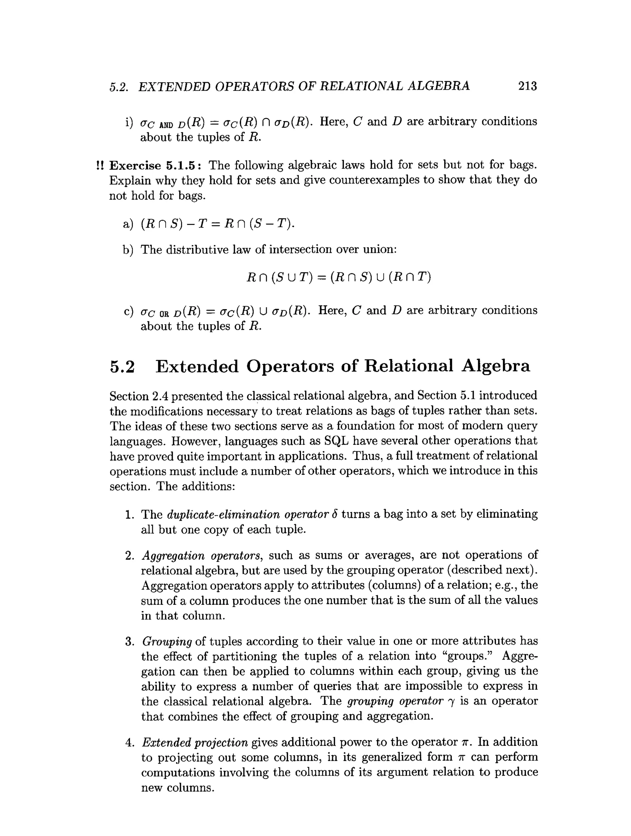 5.2. EXTENDED OPERATORS OF RELATIONAL ALGEBRA 213
i) <jc a
n
dd (R) —<Jc(R) H (T
d (R)
• Here, C and D are arbitrary conditions
about the tuples of R.
!! Exercise 5.1.5: The following algebraic laws hold for sets but not for bags.
Explain why they hold for sets and give counterexamples to show that they do
not hold for bags.
a) (R n 5)- T = R n {S - T).
b) The distributive law of intersection over union:
R n (5u T) = (R n S) u (R n T)
c) ac or d(R) = &c(R) U aD(R). Here, C and D are arbitrary conditions
about the tuples of R.
5.2 Extended Operators of Relational Algebra
Section 2.4 presented the classical relational algebra, and Section 5.1 introduced
the modifications necessary to treat relations as bags of tuples rather than sets.
The ideas of these two sections serve as a foundation for most of modern query
languages. However, languages such as SQL have several other operations that
have proved quite important in applications. Thus, a full treatment of relational
operations must include a number of other operators, which we introduce in this
section. The additions:
1. The duplicate-elimination operator 6 turns a bag into a set by eliminating
all but one copy of each tuple.
2. Aggregation operators, such as sums or averages, are not operations of
relational algebra, but are used by the grouping operator (described next).
Aggregation operators apply to attributes (columns) of a relation; e.g., the
sum of a column produces the one number that is the sum of all the values
in that column.
3. Grouping of tuples according to their value in one or more attributes has
the effect of partitioning the tuples of a relation into “groups.” Aggre­
gation can then be applied to columns within each group, giving us the
ability to express a number of queries that are impossible to express in
the classical relational algebra. The grouping operator 7 is an operator
that combines the effect of grouping and aggregation.
4. Extended projection gives additional power to the operator n. In addition
to projecting out some columns, in its generalized form ir can perform
computations involving the columns of its argument relation to produce
new columns.
 