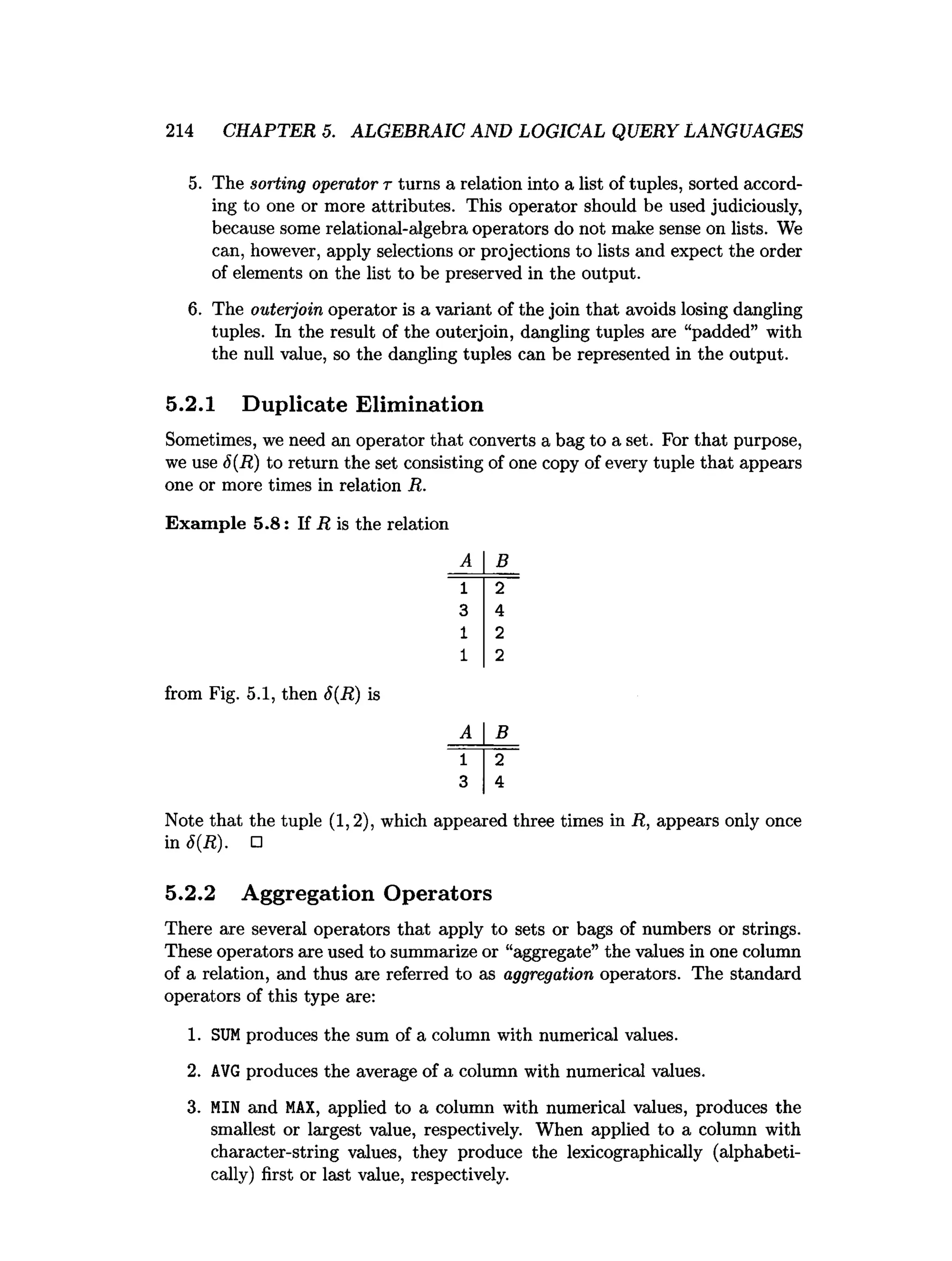 214 CHAPTER 5. ALGEBRAIC AND LOGICAL QUERY LANGUAGES
5. The sorting operator t turns a relation into a list of tuples, sorted accord­
ing to one or more attributes. This operator should be used judiciously,
because some relational-algebra operators do not make sense on lists. We
can, however, apply selections or projections to lists and expect the order
of elements on the list to be preserved in the output.
6. The outerjoin operator is a variant of the join that avoids losing dangling
tuples. In the result of the outerjoin, dangling tuples are “padded” with
the null value, so the dangling tuples can be represented in the output.
5.2.1 Duplicate Elimination
Sometimes, we need an operator that converts a bag to a set. For that purpose,
we use 6(R) to return the set consisting of one copy of every tuple that appears
one or more times in relation R.
Exam ple 5.8: If R is the relation
from Fig. 5.1, then 6(R) is
B
B
Note that the tuple (1,2), which appeared three times in R, appears only once
in 6(R). □
5.2.2 Aggregation Operators
There are several operators that apply to sets or bags of numbers or strings.
These operators are used to summarize or “aggregate” the values in one column
of a relation, and thus are referred to as aggregation operators. The standard
operators of this type are:
1
. SUM produces the sum ofa column with numerical v
alu
e
s
.
2. A
V
Gproduces the average of a column with numerical values.
3. MIN and MAX, applied to a column with numerical values, produces the
smallest or largest value, respectively. When applied to a column with
character-string values, they produce the lexicographically (alphabeti­
cally) first or last value, respectively.
 
