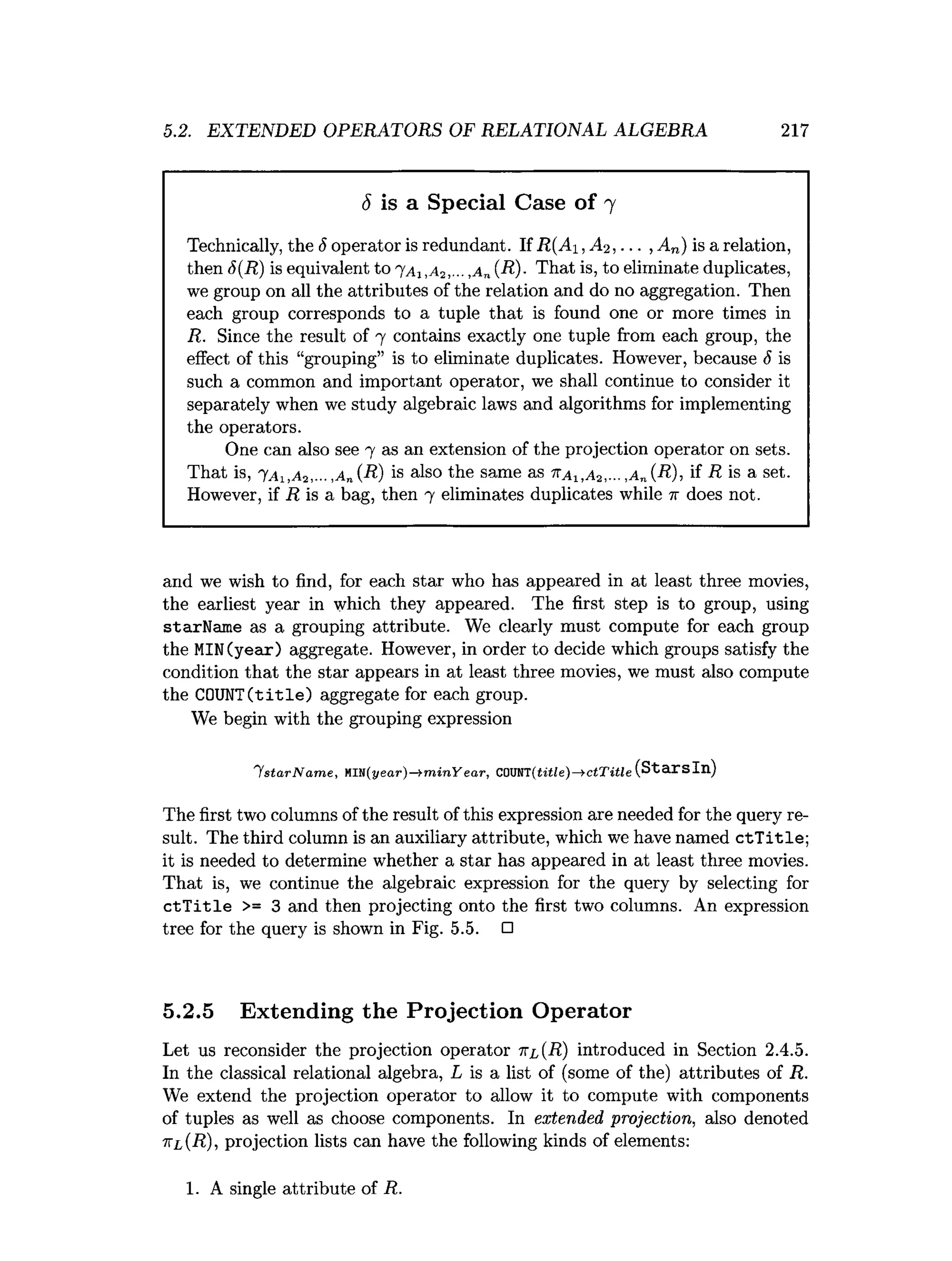 5.2. EXTENDED OPERATORS OF RELATIONAL ALGEBRA 217
S is a Special Case of 7
Technically, the 5 operator is redundant. If R(Ai ,A 2,... , An) is a relation,
then S(R) is equivalent to 7a , ,a „(R)- That is, to eliminate duplicates,
we group on all the attributes of the relation and do no aggregation. Then
each group corresponds to a tuple that is found one or more times in
R. Since the result of 7 contains exactly one tuple from each group, the
effect of this “grouping” is to eliminate duplicates. However, because 6 is
such a common and important operator, we shall continue to consider it
separately when we study algebraic laws and algorithms for implementing
the operators.
One can also see 7 as an extension of the projection operator on sets.
That is, 'YAi,A-i,... ,An (R) is also the same as ’
Ka x,Ai ,... ,a „ (R), if i? is a set.
However, if R is a bag, then 7 eliminates duplicates while 7r does not.
and we wish to find, for each star who has appeared in at least three movies,
the earliest year in which they appeared. The first step is to group, using
starName as a grouping attribute. We clearly must compute for each group
the MIN(year) aggregate. However, in order to decide which groups satisfy the
condition that the star appears in at least three movies, we must also compute
the COUNT(title) aggregate for each group.
We begin with the grouping expression
Y sta rN a m e ,MI1i(year)—
> m inY ear, coxnn(titie)—
> ctTitie (Starsln)
The first two columns of the result of this expression are needed for the query re­
sult. The third column is an auxiliary attribute, which we have named c tT itle;
it is needed to determine whether a star has appeared in at least three movies.
That is, we continue the algebraic expression for the query by selecting for
c tT itle >= 3 and then projecting onto the first two columns. An expression
tree for the query is shown in Fig. 5.5. □
5.2.5 Extending the Projection Operator
Let us reconsider the projection operator 7
tl(R) introduced in Section 2.4.5.
In the classical relational algebra, L is a list of (some of the) attributes of R.
We extend the projection operator to allow it to compute with components
of tuples as well as choose components. In extended projection, also denoted
7tl(R), projection lists can have the following kinds of elements:
1. A single attribute of R.
 