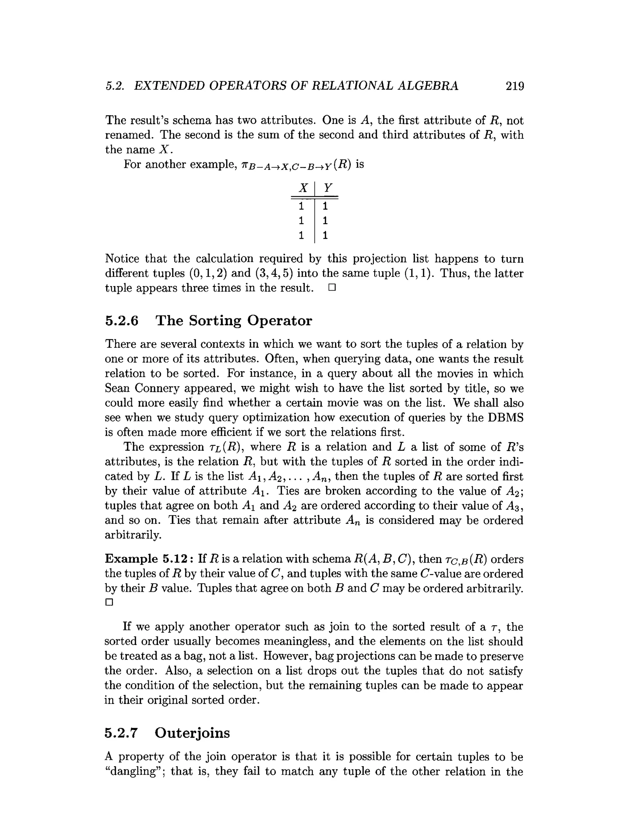 5.2. EXTENDED OPERATORS OF RELATIONAL ALGEBRA 219
The result’s schema has two attributes. One is A, the first attribute of R, not
renamed. The second is the sum of the second and third attributes of R, with
the name X.
For another example, t:b - a^ x ,c- b -+y {R) is
X Y
1 1
1 1
1 1
Notice that the calculation required by this projection list happens to turn
different tuples (0,1,2) and (3,4,5) into the same tuple (1,1). Thus, the latter
tuple appears three times in the result. □
5.2.6 The Sorting Operator
There are several contexts in which we want to sort the tuples of a relation by
one or more of its attributes. Often, when querying data, one wants the result
relation to be sorted. For instance, in a query about all the movies in which
Sean Connery appeared, we might wish to have the list sorted by title, so we
could more easily find whether a certain movie was on the list. We shall also
see when we study query optimization how execution of queries by the DBMS
is often made more efficient if we sort the relations first.
The expression tl{R), where R is a relation and L a list of some of R ’s
attributes, is the relation R, but with the tuples of R sorted in the order indi­
cated by L. If L is the list A j,A2, ... , An, then the tuples of R are sorted first
by their value of attribute Ai. Ties are broken according to the value of A-y,
tuples that agree on both Ai and A? are ordered according to their value of A3 ,
and so on. Ties that remain after attribute An is considered may be ordered
arbitrarily.
Exam ple 5.12 : If R is a relation with schema R(A, B, C), then tc,b (R) orders
the tuples of R by their value of C, and tuples with the same C-value are ordered
by their B value. Tuples that agree on both B and C may be ordered arbitrarily.
□
If we apply another operator such as join to the sorted result of a r, the
sorted order usually becomes meaningless, and the elements on the list should
be treated as a bag, not a list. However, bag projections can be made to preserve
the order. Also, a selection on a list drops out the tuples that do not satisfy
the condition of the selection, but the remaining tuples can be made to appear
in their original sorted order.
5.2.7 Outerjoins
A property of the join operator is that it is possible for certain tuples to be
“dangling”; that is, they fail to match any tuple of the other relation in the
 