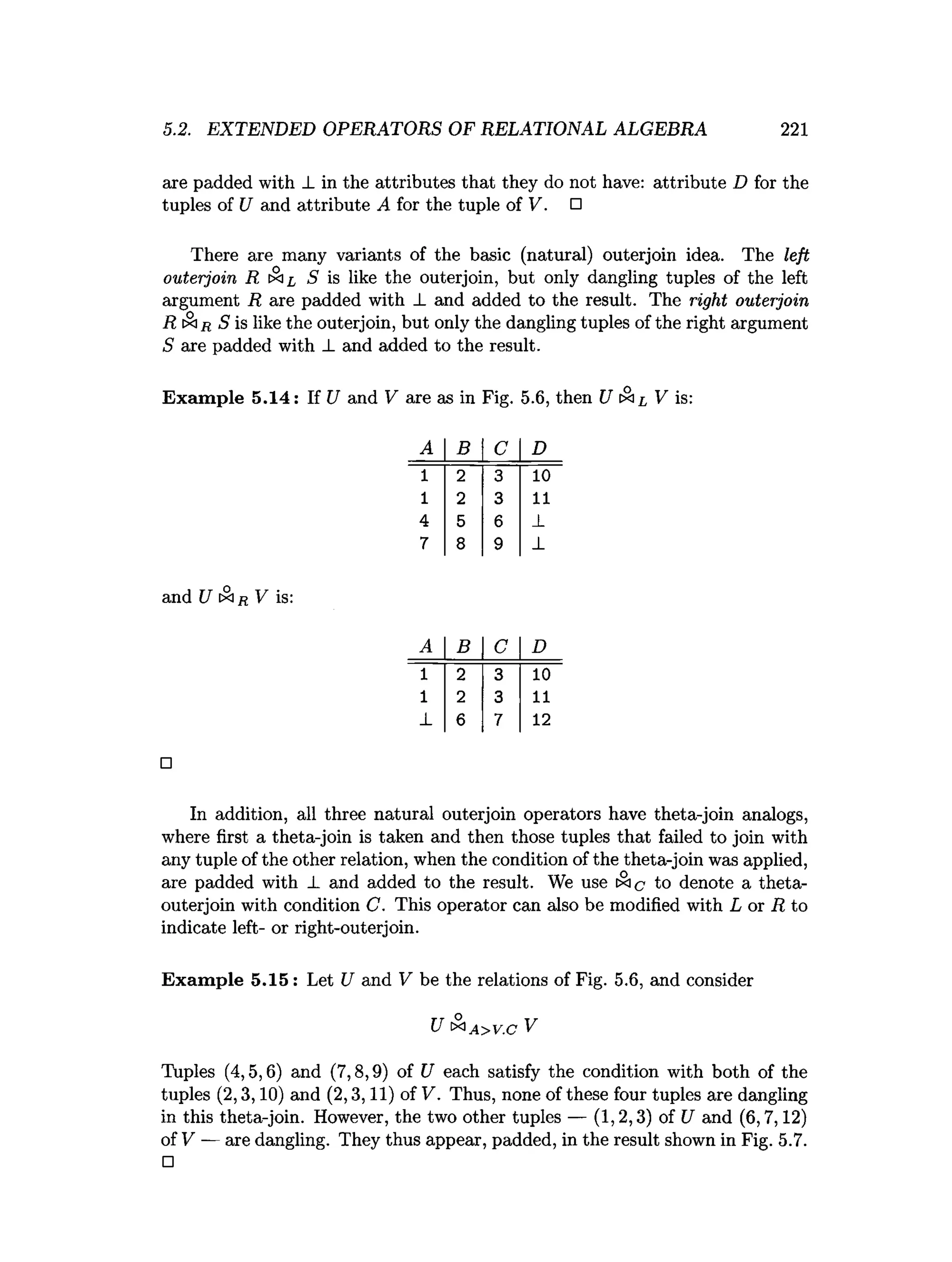 5.2. EXTENDED OPERATORS OF RELATIONAL ALGEBRA 221
are padded with _Lin the attributes that they do not have: attribute D for the
tuples of U and attribute A for the tuple of V . □
There are many variants of the basic (natural) outerjoin idea. The left
outerjoin R S is like the outerjoin, but only dangling tuples of the left
argument R are padded with J. and added to the result. The right outerjoin
R tSir S is like the outerjoin, but only the dangling tuples of the right argument
S are padded with _L and added to the result.
Exam ple 5.14: If U and V are as in Fig. 5.6, then U tx l V is:
A B C D
1 2 3 10
1 2 3 11
4 5 6 _
L
7 8 9 ±
and U [Si/{ V is:
A B C D
1 2 3 10
1 2 3 11
_
L 6 7 12
□
In addition, all three natural outerjoin operators have theta-join analogs,
where first a theta-join is taken and then those tuples that failed to join with
any tuple of the other relation, when the condition of the theta-join was applied,
are padded with _L and added to the result. We use ix ic to denote a theta-
outerjoin with condition C. This operator can also be modified with L or R to
indicate left- or right-outerjoin.
Exam ple 5.15: Let U and V be the relations of Fig. 5.6, and consider
U & a >v.c V
Tuples (4,5,6) and (7,8,9) of U each satisfy the condition with both of the
tuples (2,3,10) and (2,3,11) of V. Thus, none of these four tuples are dangling
in this theta-join. However, the two other tuples — (1,2,3) of U and (6,7,12)
of V — are dangling. They thus appear, padded, in the result shown in Fig. 5.7.
□
 