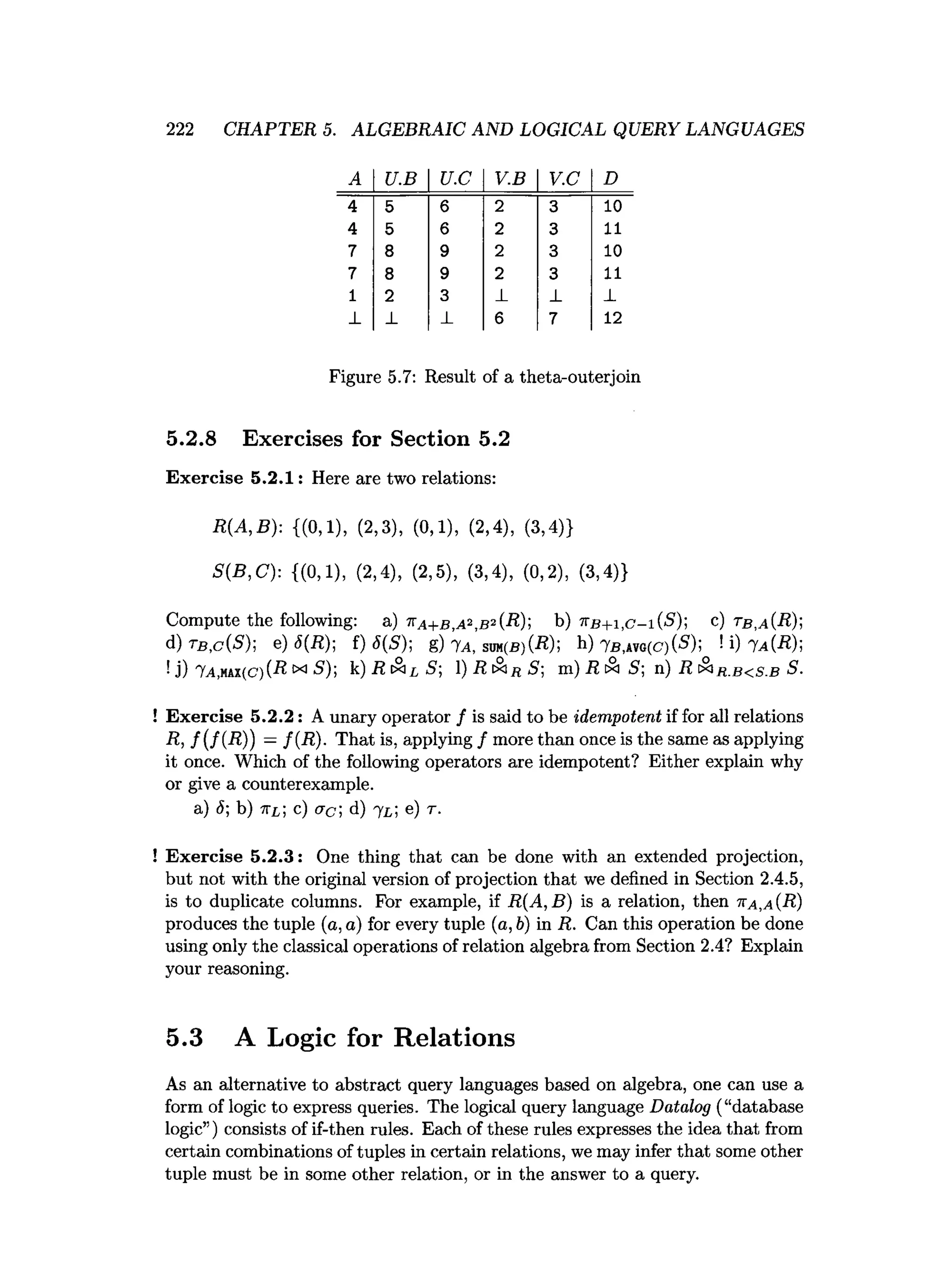 222 CHAPTER 5. ALGEBRAIC AND LOGICAL QUERY LANGUAGES
A U.B U.C V.B V.C D
4 5 6 2 3 10
4 5 6 2 3 11
7 8 9 2 3 10
7 8 9 2 3 11
1 2 3 _
L _
L _
L
_
L _
L _
L 6 7 12
Figure 5.7: Result of a theta-outerjoin
5.2.8 Exercises for Section 5.2
Exercise 5.2.1: Here are two relations:
R(A,B): {(0,1), (2,3), (0,1), (2,4), (3,4)}
S(B,C): {(0,1), (2,4), (2,5), (3,4), (0,2), (3,4)}
Compute the following: a) 7
ta+b.a^bK-R); b) ttb + i.c-i^ ); c ) t b ,a{R);
d) t b , c ( S )  e) S(R); f) 6{ S ); g) 7a, sum(b)CR); h) 7b,atg(C)(5); ! i) 7a(-R);
U) 7a,mi(C)(R xi S); k) .RcSi^S;  ) R & r S ; m) R tS S; n) R cS
ir . b < s . b S.
! Exercise 5.2.2: A unary operator / is said to be idempotent if for all relations
R, f(f{R )) —f{R)- That is, applying / more than once is the same as applying
it once. Which of the following operators are idempotent? Either explain why
or give a counterexample.
a) 6; b) irL; c ) ac ; d) j L; e) r.
! Exercise 5.2.3: One thing that can be done with an extended projection,
but not with the original version of projection that we defined in Section 2.4.5,
is to duplicate columns. For example, if R(A,B) is a relation, then tta,a (R)
produces the tuple (a, a) for every tuple (a, b) in R. Can this operation be done
using only the classical operations of relation algebra from Section 2.4? Explain
your reasoning.
5.3 A Logic for Relations
As an alternative to abstract query languages based on algebra, one can use a
form of logic to express queries. The logical query language Datalog (“database
logic”) consists of if-then rules. Each of these rules expresses the idea that from
certain combinations of tuples in certain relations, we may infer that some other
tuple must be in some other relation, or in the answer to a query.
 