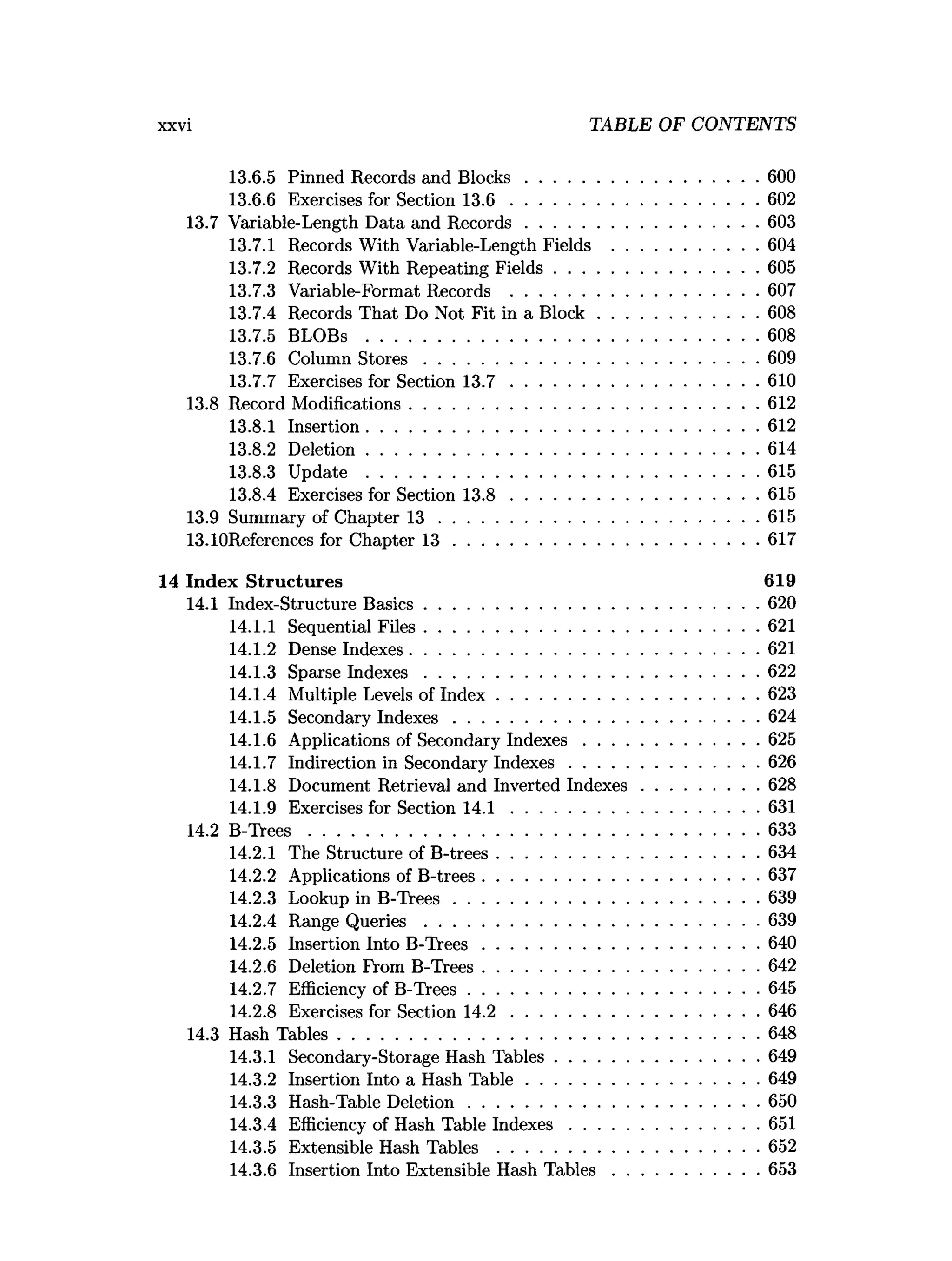 xxvi TABLE OF CONTENTS
13.6.5 Pinned Records and B locks..................................................600
13.6.6 Exercises for Section 1 3 .6 .....................................................602
13.7 Variable-Length Data and R ecords..................................................603
13.7.1 Records With Variable-Length Fields ...............................604
13.7.2 Records With Repeating Fields............................................605
13.7.3 Variable-Format Records .....................................................607
13.7.4 Records That Do Not Fit in a B lock .................................. 608
13.7.5 BLOBs ....................................................................................608
13.7.6 Column S to re s ....................................................................... 609
13.7.7 Exercises for Section 1 3 .7 .....................................................610
13.8 Record Modifications...........................................................................612
13.8.1 Insertion....................................................................................612
13.8.2 Deletion....................................................................................614
13.8.3 Update ....................................................................................615
13.8.4 Exercises for Section 1 3 .8 .....................................................615
13.9 Summary of Chapter 1 3 .................................................................... 615
13.10References for Chapter 1 3 ................................................................. 617
14 Index Structures 619
14.1 Index-Structure B asics........................................................................620
14.1.1 Sequential Files........................................................................621
14.1.2 Dense Indexes...........................................................................621
14.1.3 Sparse Indexes....................................................................... 622
14.1.4 Multiple Levels of Index........................................................623
14.1.5 Secondary Indexes................................................................. 624
14.1.6 Applications of Secondary Indexes..................................... 625
14.1.7 Indirection in Secondary Indexes........................................ 626
14.1.8 Document Retrieval and Inverted Indexes.........................628
14.1.9 Exercises for Section 1 4 .1 .....................................................631
14.2 B -T rees................................................................................................ 633
14.2.1 The Structure of B-trees........................................................634
14.2.2 Applications of B-trees...........................................................637
14.2.3 Lookup in B -Trees................................................................. 639
14.2.4 Range Q u eries....................................................................... 639
14.2.5 Insertion Into B -T rees...........................................................640
14.2.6 Deletion From B-Trees...........................................................642
14.2.7 Efficiency of B-Trees..............................................................645
14.2.8 Exercises for Section 1 4 .2 .....................................................646
14.3 Hash Tables..........................................................................................648
14.3.1 Secondary-Storage Hash Tables........................................... 649
14.3.2 Insertion Into a Hash T ab le..................................................649
14.3.3 Hash-Table D eletion..............................................................650
14.3.4 Efficiency of Hash Table In dexes........................................ 651
14.3.5 Extensible Hash Tables ........................................................652
14.3.6 Insertion Into Extensible Hash T a b le s............................... 653
 