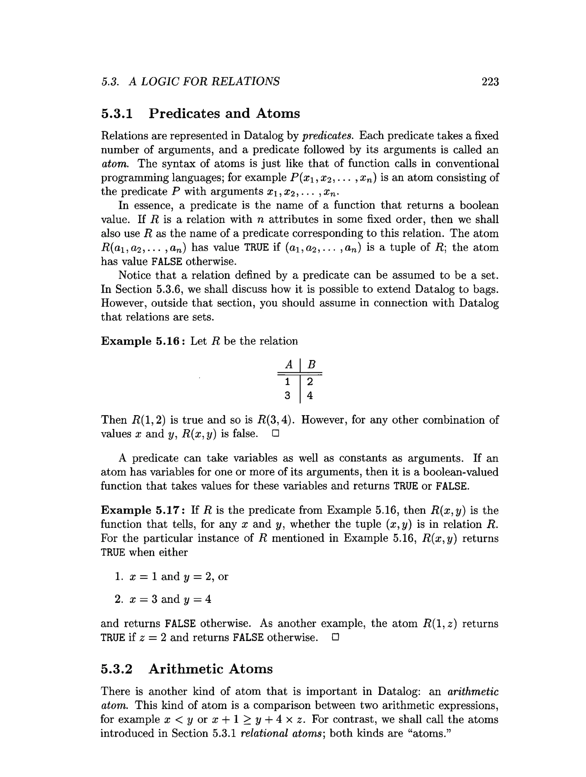 5.3. A LOGIC FOR RELATIONS 223
5.3.1 Predicates and Atoms
Relations are represented in Datalog by predicates. Each predicate takes a fixed
number of arguments, and a predicate followed by its arguments is called an
atom.. The syntax of atoms is just like that of function calls in conventional
programming languages; for example P(x1,0:2, ■■■,xn) is an atom consisting of
the predicate P with arguments X,X2 ,. ■■,x n.
In essence, a predicate is the name of a function that returns a boolean
value. If R is a relation with n attributes in some fixed order, then we shall
also use R as the name of a predicate corresponding to this relation. The atom
R(ai,a,2 , ■■■,an) has value TRUE if (<
21,(22,... ,an) is a tuple of R; the atom
has value FALSE otherwise.
Notice that a relation defined by a predicate can be assumed to be a set.
In Section 5.3.6, we shall discuss how it is possible to extend Datalog to bags.
However, outside that section, you should assume in connection with Datalog
that relations are sets.
Exam ple 5.16 : Let R be the relation
A B
1 2
3 4
Then iZ(l,2) is true and so is R(3,4). However, for any other combination of
values x and y, R(x, y) is false. □
A predicate can take variables as well as constants as arguments. If an
atom has variables for one or more of its arguments, then it is a boolean-valued
function that takes values for these variables and returns TRUE or FALSE.
Exam ple 5.17: If R is the predicate from Example 5.16, then R(x,y) is the
function that tells, for any x and y, whether the tuple (x,y) is in relation R.
For the particular instance of R mentioned in Example 5.16, R{x,y) returns
TRUE when either
1. x = 1 and y = 2, or
2. x —3 and y —4
and returns FALSE otherwise. As another example, the atom R (l,z) returns
TRUE if z = 2 and returns FALSE otherwise. □
5.3.2 Arithmetic Atoms
There is another kind of atom that is important in Datalog: an arithmetic
atom. This kind of atom is a comparison between two arithmetic expressions,
for example x < y or x + 1 > y + 4 x z. For contrast, we shall call the atoms
introduced in Section 5.3.1 relational atoms; both kinds are “atoms.”
 