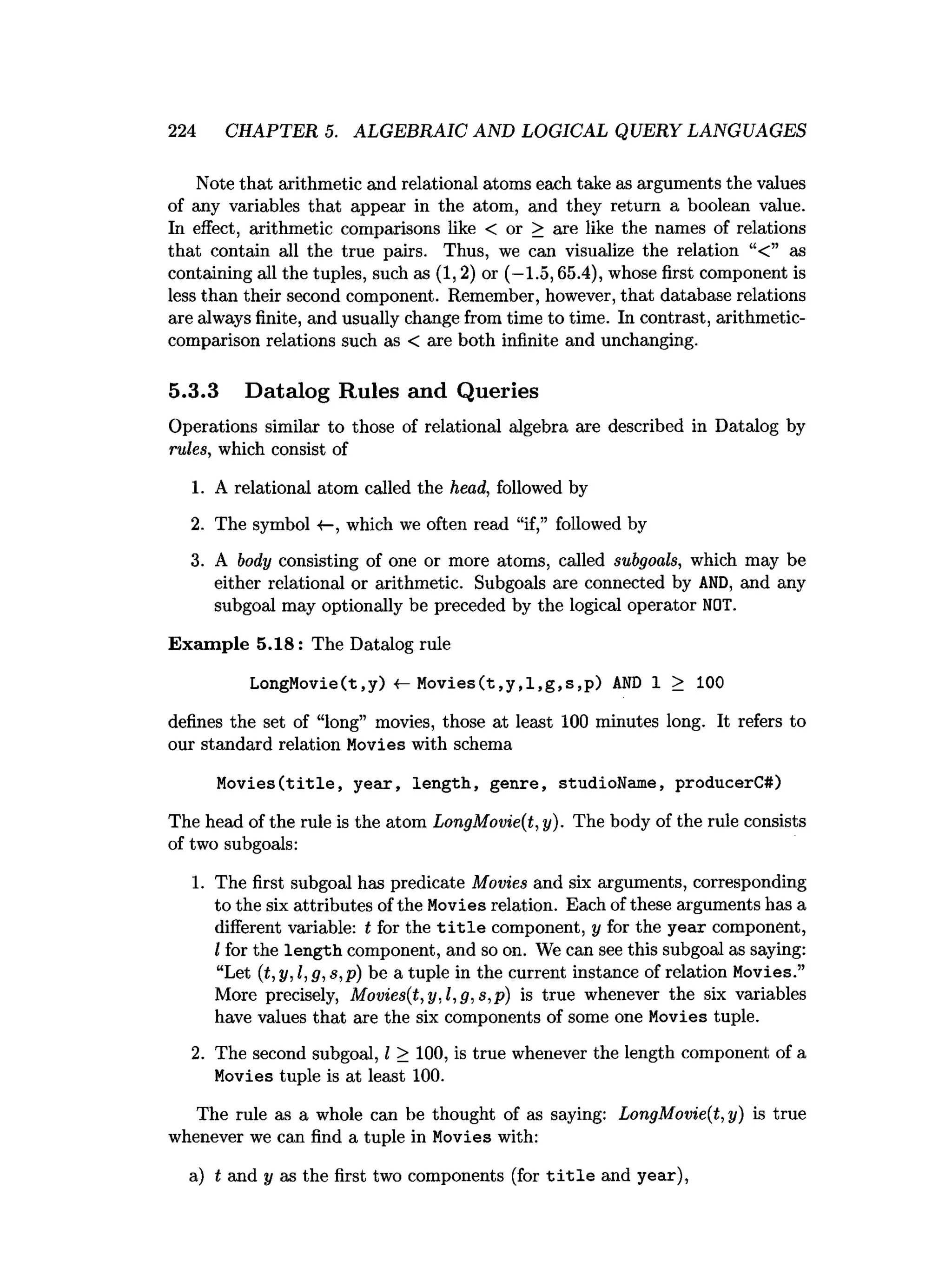 224 CHAPTER 5. ALGEBRAIC AND LOGICAL QUERY LANGUAGES
Note that arithmetic and relational atoms each take as arguments the values
of any variables that appear in the atom, and they return a boolean value.
In effect, arithmetic comparisons like < or > are like the names of relations
that contain all the true pairs. Thus, we can visualize the relation “< ” as
containing all the tuples, such as (1,2) or (—
1.5,65.4), whose first component is
less than their second component. Remember, however, that database relations
are always finite, and usually change from time to time. In contrast, arithmetic-
comparison relations such as < are both infinite and unchanging.
5.3.3 Datalog Rules and Queries
Operations similar to those of relational algebra are described in Datalog by
rules, which consist of
1. A relational atom called the head, followed by
2. The symbol «
—
, which we often read “if,” followed by
3. A body consisting of one or more atoms, called subgoals, which may be
either relational or arithmetic. Subgoals are connected by AND, and any
subgoal may optionally be preceded by the logical operator NOT.
Exam ple 5.18: The Datalog rule
LongMovie(t.y) <
—M o v ies(t,y ,l,g ,s,p ) A
N
D 1 > 100
defines the set of “long” movies, those at least 100 minutes long. It refers to
our standard relation Movies with schema
M ovies(title, year, length, genre, studioName, producerC#)
The head of the rule is the atom LongMovie(t, y). The body of the rule consists
of two subgoals:
1. The first subgoal has predicate Movies and six arguments, corresponding
to the six attributes of the Movies relation. Each of these arguments has a
different variable: t for the t i t l e component, y for the year component,
I for the length component, and so on. We can see this subgoal as saying:
“Let (t,y,l,g,s,p) be a tuple in the current instance of relation Movies.”
More precisely, Movies(t,y,l,g,s,p) is true whenever the six variables
have values that are the six components of some one Movies tuple.
2. The second subgoal, I > 100, is true whenever the length component of a
Movies tuple is at least 100.
The rule as a whole can be thought of as saying: LongMovie(t,y) is true
whenever we can find a tuple in Movies with:
a) t and y as the first two components (for t i t l e and year),
 