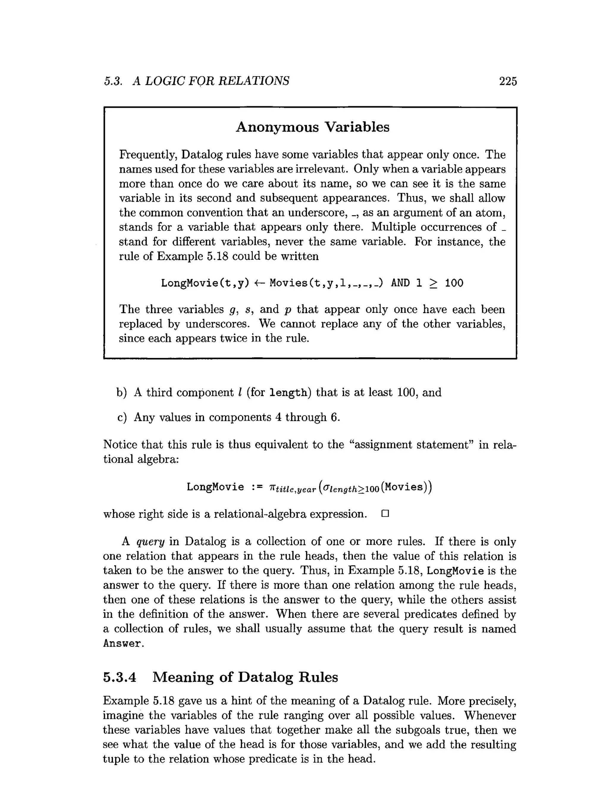 5.3. A LOGIC FOR RELATIONS 225
Anonymous Variables
Frequently, Datalog rules have some variables that appear only once. The
names used for these variables are irrelevant. Only when a variable appears
more than once do we care about its name, so we can see it is the same
variable in its second and subsequent appearances. Thus, we shall allow
the common convention that an underscore, _, as an argument of an atom,
stands for a variable that appears only there. Multiple occurrences of _
stand for different variables, never the same variable. For instance, the
rule of Example 5.18 could be written
LongMovie(t,y) 4- Movies(t,y,l,AND 1 > 100
The three variables g, s, and p that appear only once have each been
replaced by underscores. We cannot replace any of the other variables,
since each appears twice in the rule.
b) A third component I (for length) that is at least 100, and
c) Any values in components 4 through 6.
Notice that this rule is thus equivalent to the “assignment statement” in rela­
tional algebra:
LongMovie := ■nt itie ,ye a r (v ie n g th > io o (Movies))
whose right side is a relational-algebra expression. □
A query in Datalog is a collection of one or more rules. If there is only
one relation that appears in the rule heads, then the value of this relation is
taken to be the answer to the query. Thus, in Example 5.18, LongMovie is the
answer to the query. If there is more than one relation among the rule heads,
then one of these relations is the answer to the query, while the others assist
in the definition of the answer. When there are several predicates defined by
a collection of rules, we shall usually assume that the query result is named
Answer.
5.3.4 Meaning of Datalog Rules
Example 5.18 gave us a hint of the meaning of a Datalog rule. More precisely,
imagine the variables of the rule ranging over all possible values. Whenever
these variables have values that together make all the subgoals true, then we
see what the value of the head is for those variables, and we add the resulting
tuple to the relation whose predicate is in the head.
 