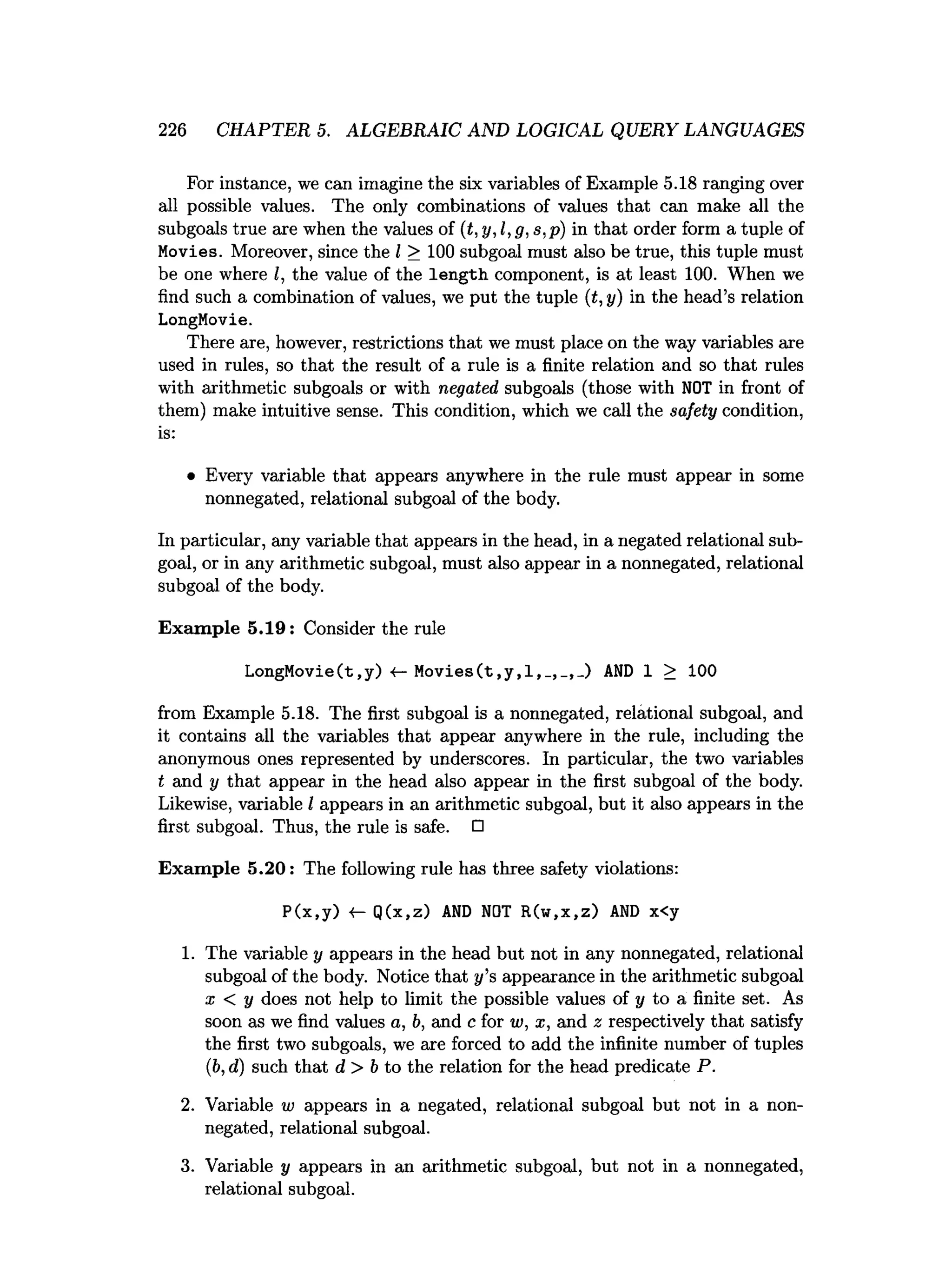 226 CHAPTER 5. ALGEBRAIC AND LOGICAL QUERY LANGUAGES
For instance, we can imagine the six variables of Example 5.18 ranging over
all possible values. The only combinations of values that can make all the
subgoals true are when the values of (t,y, l,g, s,p) in that order form a tuple of
Movies. Moreover, since the I > 100 subgoal must also be true, this tuple must
be one where I, the value of the length component, is at least 100. When we
find such a combination of values, we put the tuple (t,y) in the head’s relation
LongMovie.
There are, however, restrictions that we must place on the way variables are
used in rules, so that the result of a rule is a finite relation and so that rules
with arithmetic subgoals or with negated subgoals (those with NOT in front of
them) make intuitive sense. This condition, which we call the safety condition,
is:
• Every variable that appears anywhere in the rule must appear in some
nonnegated, relational subgoal of the body.
In particular, any variable that appears in the head, in a negated relational sub­
goal, or in any arithmetic subgoal, must also appear in a nonnegated, relational
subgoal of the body.
Exam ple 5.19: Consider the rule
LongMovie(t,y) <
—Movies(t,y,l,AND 1 > 100
from Example 5.18. The first subgoal is a nonnegated, relational subgoal, and
it contains all the variables that appear anywhere in the rule, including the
anonymous ones represented by underscores. In particular, the two variables
t and y that appear in the head also appear in the first subgoal of the body.
Likewise, variable I appears in an arithmetic subgoal, but it also appears in the
first subgoal. Thus, the rule is safe. □
Exam ple 5.20: The following rule has three safety violations:
P(x,y) Q(x,z) AND NOT R(w,x,z) AND x<y
1. The variable y appears in the head but not in any nonnegated, relational
subgoal of the body. Notice that y’s appearance in the arithmetic subgoal
x < y does not help to limit the possible values of y to a finite set. As
soon as we find values a, b, and c for w, x, and 2 respectively that satisfy
the first two subgoals, we are forced to add the infinite number of tuples
(ib,d) such that d > b to the relation for the head predicate P.
2. Variable w appears in a negated, relational subgoal but not in a non­
negated, relational subgoal.
3. Variable y appears in an arithmetic subgoal, but not in a nonnegated,
relational subgoal.
 