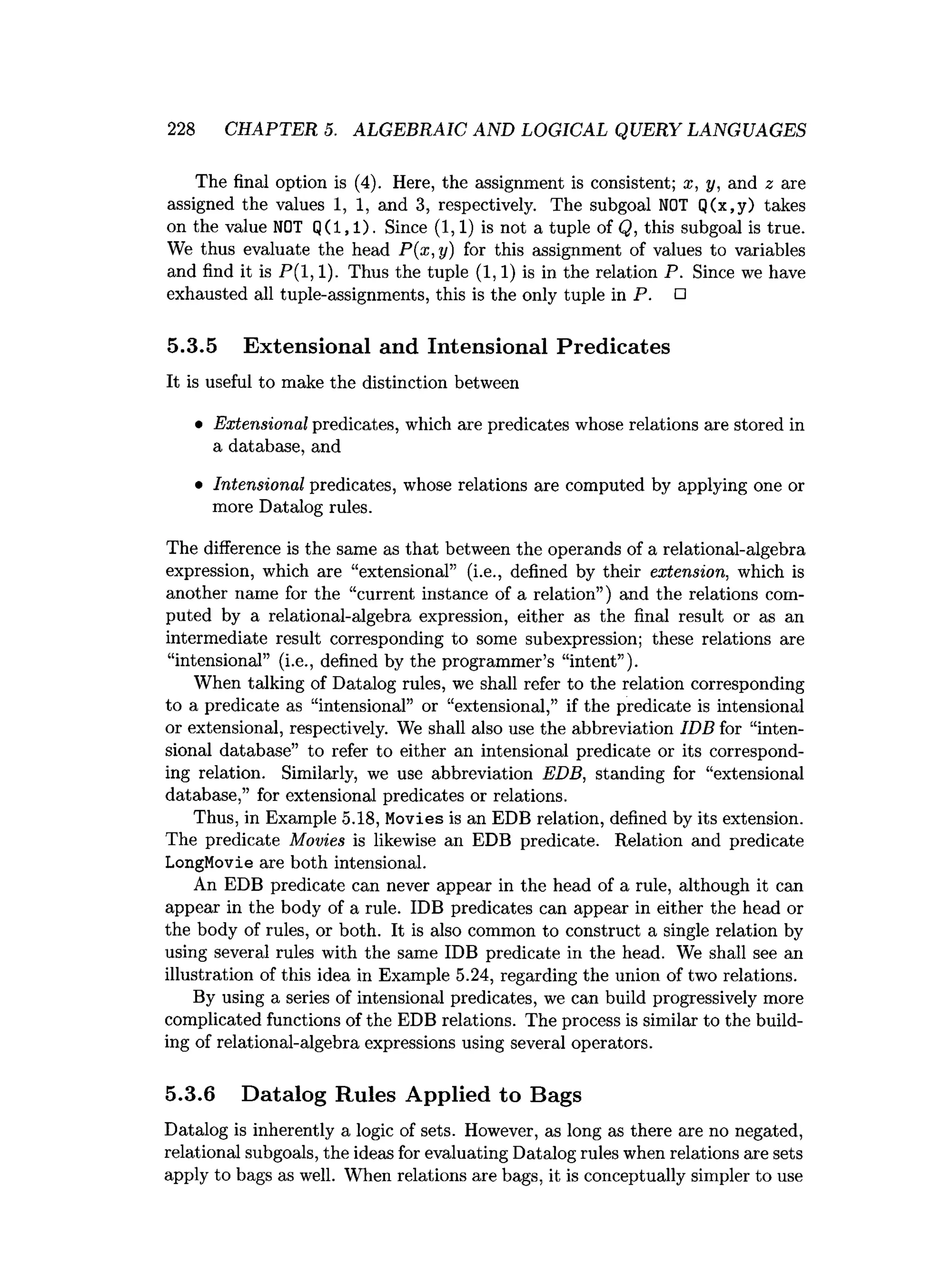 228 CHAPTER 5. ALGEBRAIC AND LOGICAL QUERY LANGUAGES
The final option is (4). Here, the assignment is consistent; x, y, and 2 are
assigned the values 1, 1, and 3, respectively. The subgoal NOT Q(x,y) takes
on the value NOT Q(l,l). Since (1,1) is not a tuple of Q, this subgoal is true.
We thus evaluate the head P(x,y) for this assignment of values to variables
and find it is P(l, 1). Thus the tuple (1,1) is in the relation P. Since we have
exhausted all tuple-assignments, this is the only tuple in P. □
5.3.5 Extensional and Intensional Predicates
It is useful to make the distinction between
• Extensional predicates, which are predicates whose relations are stored in
a database, and
• Intensional predicates, whose relations are computed by applying one or
more Datalog rules.
The difference is the same as that between the operands of a relational-algebra
expression, which are “extensional” (i.e., defined by their extension, which is
another name for the “current instance of a relation”) and the relations com­
puted by a relational-algebra expression, either as the final result or as an
intermediate result corresponding to some subexpression; these relations are
“intensional” (i.e., defined by the programmer’s “intent”).
When talking of Datalog rules, we shall refer to the relation corresponding
to a predicate as “intensional” or “extensional,” if the predicate is intensional
or extensional, respectively. We shall also use the abbreviation IDB for “inten­
sional database” to refer to either an intensional predicate or its correspond­
ing relation. Similarly, we use abbreviation EDB, standing for “extensional
database,” for extensional predicates or relations.
Thus, in Example 5.18, Movies is an EDB relation, defined by its extension.
The predicate Movies is likewise an EDB predicate. Relation and predicate
LongMovie are both intensional.
An EDB predicate can never appear in the head of a rule, although it can
appear in the body of a rule. IDB predicates can appear in either the head or
the body of rules, or both. It is also common to construct a single relation by
using several rules with the same IDB predicate in the head. We shall see an
illustration of this idea in Example 5.24, regarding the union of two relations.
By using a series of intensional predicates, we can build progressively more
complicated functions of the EDB relations. The process is similar to the build­
ing of relational-algebra expressions using several operators.
5.3.6 Datalog Rules Applied to Bags
Datalog is inherently a logic of sets. However, as long as there are no negated,
relational subgoals, the ideas for evaluating Datalog rules when relations are sets
apply to bags as well. When relations are bags, it is conceptually simpler to use
 