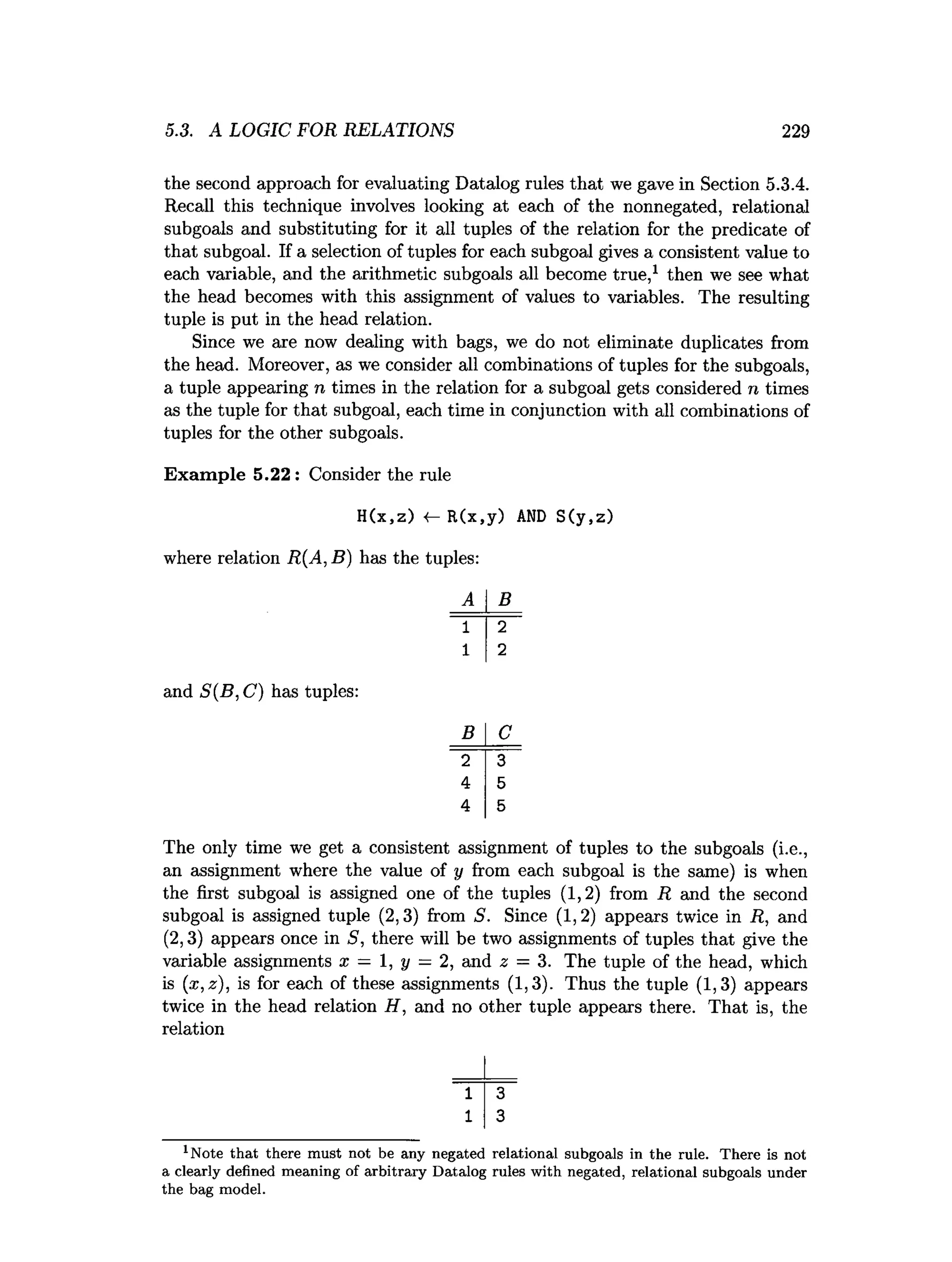 5.3. A LOGIC FOR RELATIONS 229
the second approach for evaluating Datalog rules that we gave in Section 5.3.4.
Recall this technique involves looking at each of the nonnegated, relational
subgoals and substituting for it all tuples of the relation for the predicate of
that subgoal. If a selection of tuples for each subgoal gives a consistent value to
each variable, and the arithmetic subgoals all become true,1 then we see what
the head becomes with this assignment of values to variables. The resulting
tuple is put in the head relation.
Since we are now dealing with bags, we do not eliminate duplicates from
the head. Moreover, as we consider all combinations of tuples for the subgoals,
a tuple appearing n times in the relation for a subgoal gets considered n times
as the tuple for that subgoal, each time in conjunction with all combinations of
tuples for the other subgoals.
Exam ple 5.22 : Consider the rule
H(x,z) «
— R(x,y) AND S(y,z)
where relation R(A, B) has the tuples:
B
and S(B,C) has tuples:
B
~ 2 ~
4
4
The only time we get a consistent assignment of tuples to the subgoals (i.e.,
an assignment where the value of y from each subgoal is the same) is when
the first subgoal is assigned one of the tuples (1,2) from R and the second
subgoal is assigned tuple (2,3) from S. Since (1,2) appears twice in R, and
(2,3) appears once in 5, there will be two assignments of tuples that give the
variable assignments x — 1, y = 2, and 2 = 3. The tuple of the head, which
is (x,z), is for each of these assignments (1,3). Thus the tuple (1,3) appears
twice in the head relation H, and no other tuple appears there. That is, the
relation
1 3
1 3
l Note th a t there m ust not be any negated relational subgoals in the rule. T here is not
a clearly defined m eaning of arbitrary D atalog rules w ith negated, relational subgoals under
the bag m odel.
 