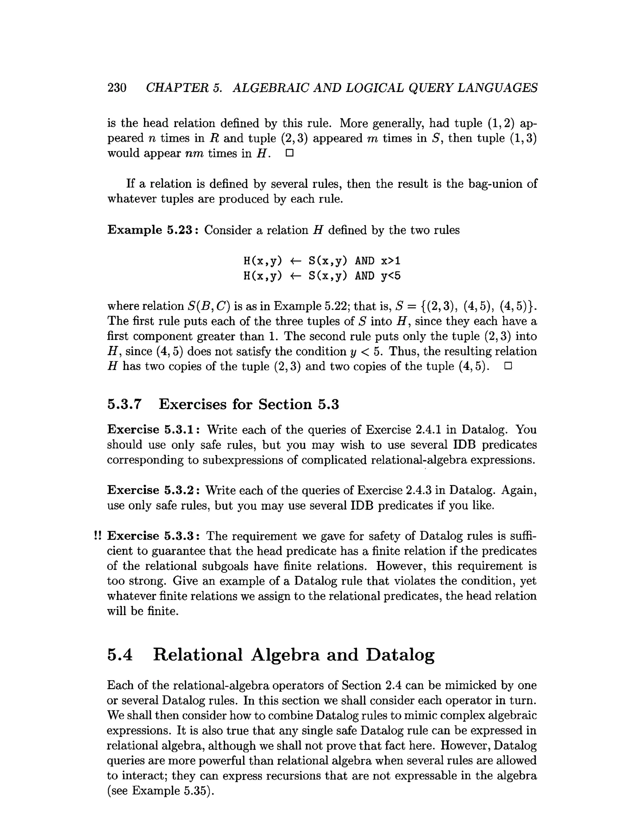 230 CHAPTER 5. ALGEBRAIC AND LOGICAL QUERY LANGUAGES
is the head relation defined by this rule. More generally, had tuple (1,2) ap­
peared n times in R and tuple (2,3) appeared m times in S, then tuple (1,3)
would appear nm times in H . □
If a relation is defined by several rules, then the result is the bag-union of
whatever tuples are produced by each rule.
Exam ple 5.23: Consider a relation H defined by the two rules
H(x,y) «- S(x,y) AND x>l
H(x,y) <- S(x,y) AND y<5
where relation S(B, C) is as in Example 5.22; that is, S = {(2,3), (4,5), (4,5)}.
The first rule puts each of the three tuples of S into H, since they each have a
first component greater than 1. The second rule puts only the tuple (2,3) into
H, since (4,5) does not satisfy the condition y < 5. Thus, the resulting relation
H has two copies of the tuple (2,3) and two copies of the tuple (4,5). □
5.3.7 Exercises for Section 5.3
Exercise 5.3.1: Write each of the queries of Exercise 2.4.1 in Datalog. You
should use only safe rules, but you may wish to use several IDB predicates
corresponding to subexpressions of complicated relational-algebra expressions.
Exercise 5.3.2: Write each of the queries of Exercise 2.4.3 in Datalog. Again,
use only safe rules, but you may use several IDB predicates if you like.
Exercise 5.3.3: The requirement we gave for safety of Datalog rules is suffi­
cient to guarantee that the head predicate has a finite relation if the predicates
of the relational subgoals have finite relations. However, this requirement is
too strong. Give an example of a Datalog rule that violates the condition, yet
whatever finite relations we assign to the relational predicates, the head relation
will be finite.
5.4 Relational Algebra and Datalog
Each of the relational-algebra operators of Section 2.4 can be mimicked by one
or several Datalog rules. In this section we shall consider each operator in turn.
We shall then consider how to combine Datalog rules to mimic complex algebraic
expressions. It is also true that any single safe Datalog rule can be expressed in
relational algebra, although we shall not prove that fact here. However, Datalog
queries are more powerful than relational algebra when several rules are allowed
to interact; they can express recursions that are not expressable in the algebra
(see Example 5.35).
 