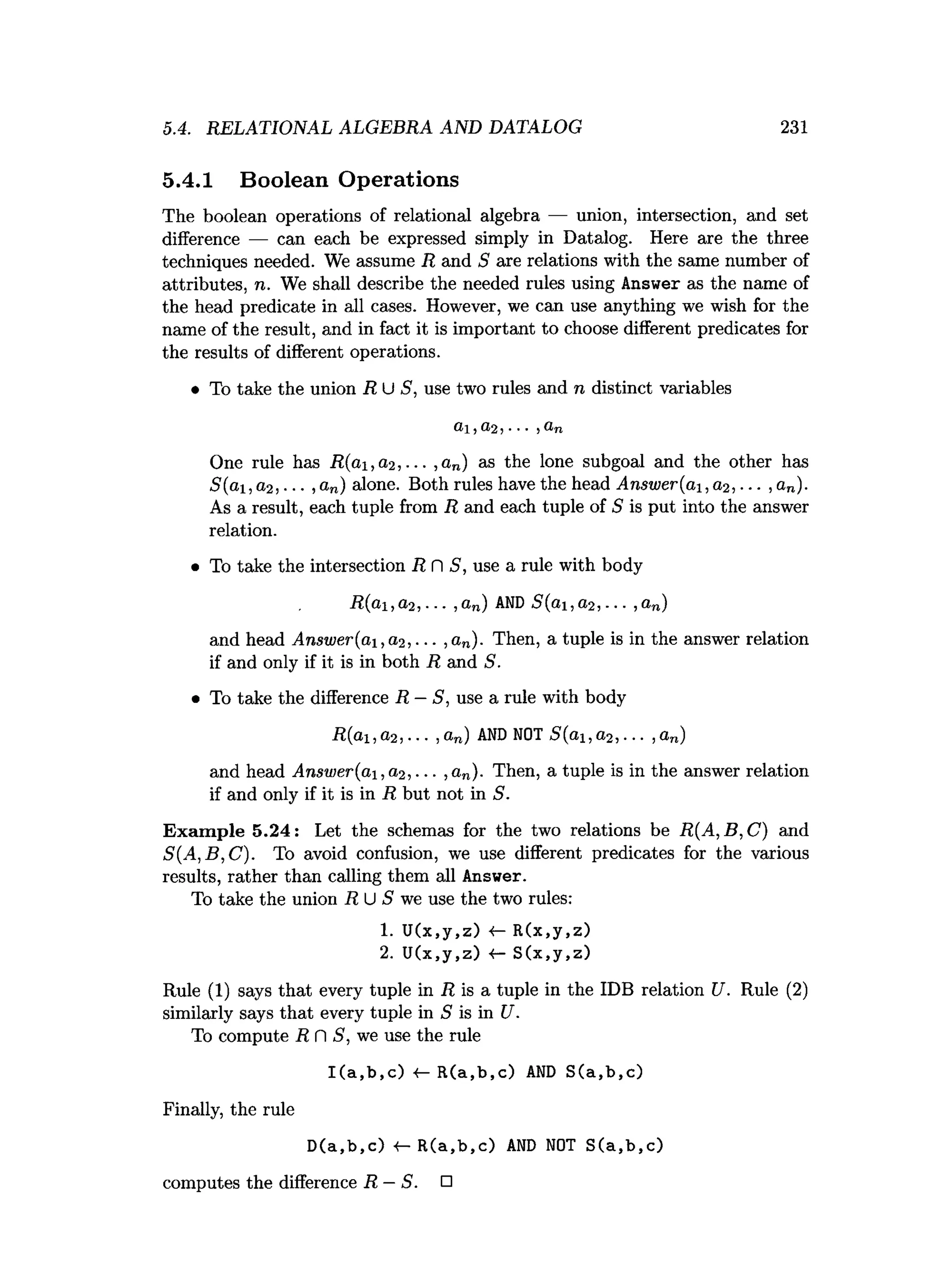 5.4. RELATIONAL ALGEBRA AND DATALOG 231
5.4.1 Boolean Operations
The boolean operations of relational algebra — union, intersection, and set
difference — can each be expressed simply in Datalog. Here are the three
techniques needed. We assume R and S are relations with the same number of
attributes, n. We shall describe the needed rules using Answer as the name of
the head predicate in all cases. However, we can use anything we wish for the
name of the result, and in fact it is important to choose different predicates for
the results of different operations.
• To take the union R U S, use two rules and n distinct variables
One rule has R(ai,a,2 , ... ,an) as the lone subgoal and the other has
S(ai, a,2 , ■■■, an) alone. Both rules have the head Answer(ai,a2, ... , an).
As a result, each tuple from R and each tuple of 5 is put into the answer
relation.
• To take the intersection R n S, use a rule with body
R(ai,a2, ... ,an) AND S(ai,a2, ... ,a„)
and head Answer (ai ,(1 2 , ■■■,an). Then, a tuple is in the answer relation
if and only if it is in both R and S.
• To take the difference R —S, use a rule with body
R(ai,a2,... ,a„) AND NOT S(ai,a2,... ,a„)
and head Answer(ai ,a2,... ,an). Then, a tuple is in the answer relation
if and only if it is in R but not in S.
Example 5.24: Let the schemas for the two relations be R(A, B, C) and
S(A,B,C ). To avoid confusion, we use different predicates for the various
results, rather than calling them all Answer.
To take the union R U S we use the two rules:
1
. U(x,y,z) <- R(x,y,z)
2. U (x,y,z) 4- S (x,y,z)
Rule (1) says that every tuple in R is a tuple in the IDB relation U. Rule (2)
similarly says that every tuple in S is in U.
To compute R fl S, we use the rule
I(a,b,c) •
<
— R(a,b,c) AND S(a,b,c)
Finally, the rule
D(a,b,c) «
— R(a,b,c) AND NOT S(a,b,c)
computes the difference R —S. □
 