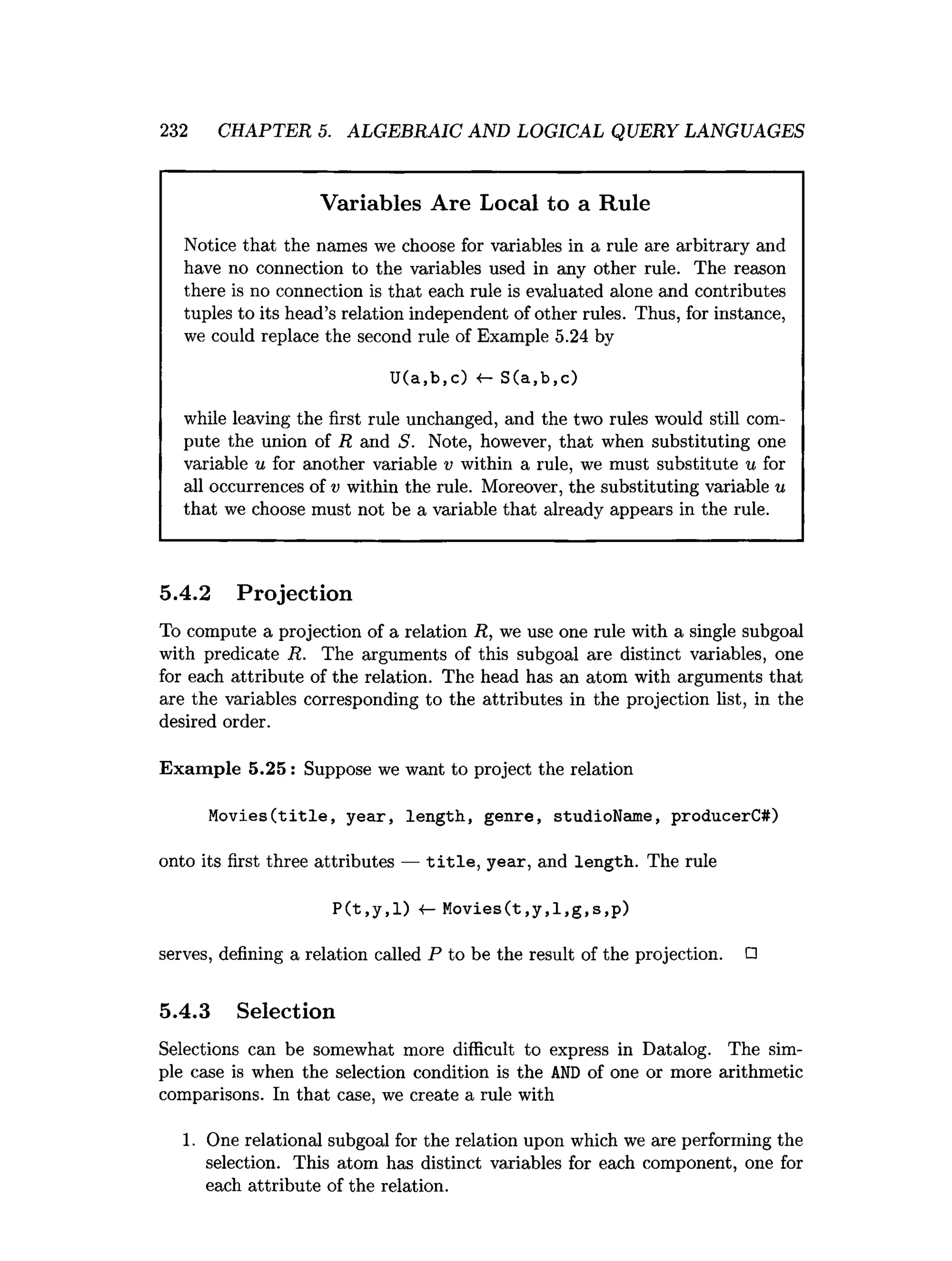 232 CHAPTER 5. ALGEBRAIC AND LOGICAL QUERY LANGUAGES
Variables Are Local to a Rule
Notice that the names we choose for variables in a rule are arbitrary and
have no connection to the variables used in any other rule. The reason
there is no connection is that each rule is evaluated alone and contributes
tuples to its head’s relation independent of other rules. Thus, for instance,
we could replace the second rule of Example 5.24 by
U(a,b,c) «
— S(a,b,c)
while leaving the first rule unchanged, and the two rules would still com­
pute the union of R and S. Note, however, that when substituting one
variable u for another variable v within a rule, we must substitute u for
all occurrences of v within the rule. Moreover, the substituting variable u
that we choose must not be a variable that already appears in the rule.
5.4.2 Projection
To compute a projection of a relation R, we use one rule with a single subgoal
with predicate R. The arguments of this subgoal are distinct variables, one
for each attribute of the relation. The head has an atom with arguments that
are the variables corresponding to the attributes in the projection list, in the
desired order.
Exam ple 5.25 : Suppose we want to project the relation
Movies(title, year, length, genre, studioName, producerC#)
onto i
t
sf
i
r
s
tthree attributes — title, year, and length. The rule
P(t,y,l) «- Movies(t,y,l,g,s,p)
ser
ve
s, defining a relation called P to be the re
sul
t ofthe projection. □
5.4.3 Selection
Selections can be somewhat more difficult to express in Datalog. The sim­
ple case is when the selection condition is the A
N
D of one or more arithmetic
comparisons. In that case, we create a rule with
1. One relational subgoal for the relation upon which we are performing the
selection. This atom has distinct variables for each component, one for
each attribute of the relation.
 
