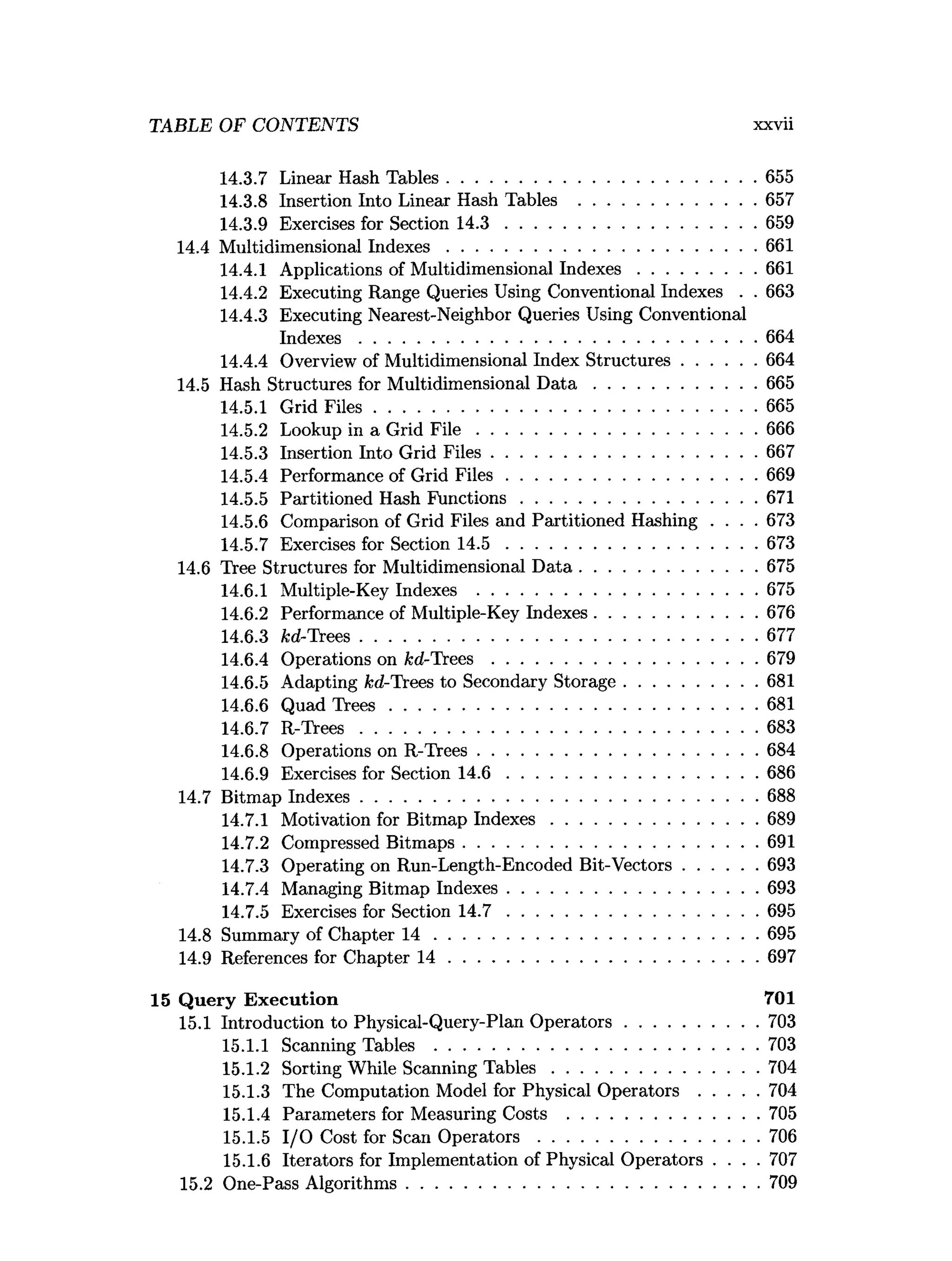 TABLE OF CONTENTS xxvii
14.3.7 Linear Hash Tables..................................................................655
14.3.8 Insertion Into Linear Hash Tables ......................................657
14.3.9 Exercises for Section 1 4 .3 ......................................................659
14.4 Multidimensional In d ex es..................................................................661
14.4.1 Applications of Multidimensional In d ex es.........................661
14.4.2 Executing Range Queries Using Conventional Indexes . . 663
14.4.3 Executing Nearest-Neighbor Queries Using Conventional
In d e x es.....................................................................................664
14.4.4 Overview of Multidimensional Index Structures................664
14.5 Hash Structures for Multidimensional D a t a ...................................665
14.5.1 Grid F iles..................................................................................665
14.5.2 Lookup in a Grid F i l e ............................................................666
14.5.3 Insertion Into Grid F iles.........................................................667
14.5.4 Performance of Grid F ile s..................................................... 669
14.5.5 Partitioned Hash Functions.................................................. 671
14.5.6 Comparison of Grid Files and Partitioned Hashing . . . . 673
14.5.7 Exercises for Section 1 4 .5 ......................................................673
14.6 Tree Structures for Multidimensional D ata......................................675
14.6.1 Multiple-Key Indexes ............................................................675
14.6.2 Performance of Multiple-Key Indexes...................................676
14.6.3 kd-Trees.....................................................................................677
14.6.4 Operations on fed-Trees.........................................................679
14.6.5 Adapting fed-Trees to Secondary Storage............................ 681
14.6.6 Quad T re e s...............................................................................681
14.6.7 R -T rees.....................................................................................683
14.6.8 Operations on R-Trees............................................................684
14.6.9 Exercises for Section 1 4 .6 ......................................................686
14.7 Bitmap Indexes.....................................................................................688
14.7.1 Motivation for Bitmap In d ex es............................................689
14.7.2 Compressed Bitm aps...............................................................691
14.7.3 Operating on Run-Length-Encoded Bit-Vectors................693
14.7.4 Managing Bitmap Indexes......................................................693
14.7.5 Exercises for Section 1 4 .7 ......................................................695
14.8 Summary of Chapter 1 4 ..................................................................... 695
14.9 References for Chapter 1 4 ..................................................................697
15 Q uery Execution 701
15.1 Introduction to Physical-Query-Plan O perators............................ 703
15.1.1 Scanning Tables ..................................................................... 703
15.1.2 Sorting While Scanning T a b le s............................................704
15.1.3 The Computation Model for Physical O p e ra to rs.............704
15.1.4 Parameters for Measuring Costs .........................................705
15.1.5 I/O Cost for Scan O p e rato rs...............................................706
15.1.6 Iterators for Implementation of Physical Operators . . . . 707
15.2 One-Pass Algorithms........................................................................... 709
 