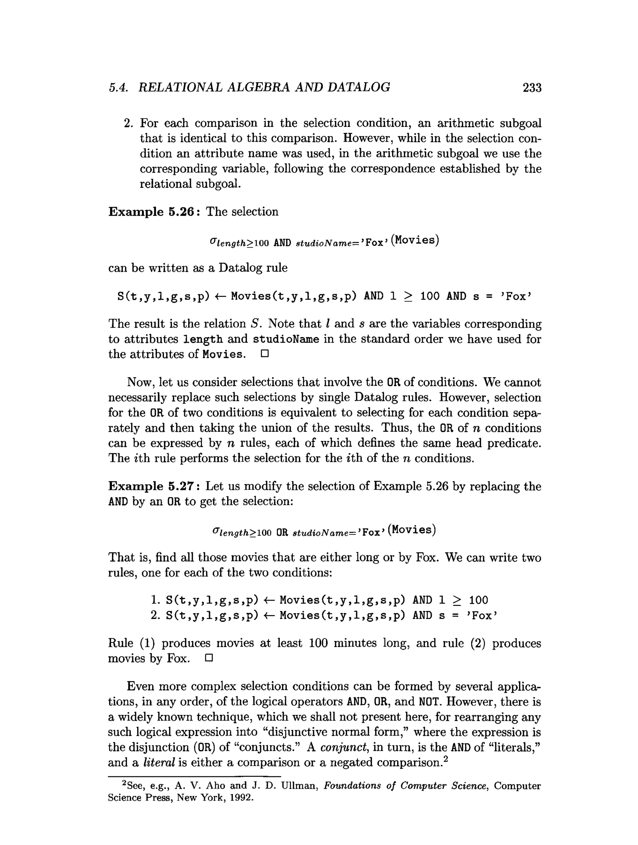 5.4. RELATIONAL ALGEBRA AND DATALOG 233
2. For each comparison in the selection condition, an arithmetic subgoal
that is identical to this comparison. However, while in the selection con­
dition an attribute name was used, in the arithmetic subgoal we use the
corresponding variable, following the correspondence established by the
relational subgoal.
Exam ple 5.26: The selection
®
le n g th >100 A
N
Ds tu d io N a m e -^ ’ Fox’(Movies)
can be written as a Datalog rule
S ( t,y ,l,g ,s ,p ) «—M o v ie s(t,y ,l,g ,s,p ) A
N
D 1 > 100 AN
D s = ’Fox’
The result is the relation S. Note that I and s are the variables corresponding
to attributes length and studioName in the standard order we have used for
the attributes of Movies. □
Now, let us consider selections that involve the ORof conditions. We cannot
necessarily replace such selections by single Datalog rules. However, selection
for the OR of two conditions is equivalent to selecting for each condition sepa­
rately and then taking the union of the results. Thus, the OR of n conditions
can be expressed by n rules, each of which defines the same head predicate.
The ith rule performs the selection for the ith of the n conditions.
Exam ple 5.27: Let us modify the selection of Example 5.26 by replacing the
A
N
Dby an ORto get the selection:
& length> 1
0
0 OR stu d io N a m e = ’ F o x ’ (Movies)
That is, find all those movies that are either long or by Fox. We can write two
rules, one for each of the two conditions:
1. S ( t,y ,l,g ,s ,p ) M o v ie s(t,y ,l,g ,s,p ) A
N
D 1 > 100
2. S ( t,y ,l,g ,s ,p ) <- M o v ie s(t,y ,l,g ,s,p ) A
N
D s = ’Fox’
Rule (1) produces movies at least 100 minutes long, and rule (2) produces
movies by Fox. □
Even more complex selection conditions can be formed by several applica­
tions, in any order, of the logical operators AND, OR, and NOT. However, there is
a widely known technique, which we shall not present here, for rearranging any
such logical expression into “disjunctive normal form,” where the expression is
the disjunction (OR) of “conjuncts.” A conjunct, in turn, is the AN
Dof “literals,”
and a literal is either a comparison or a negated comparison.2
2See, e.g., A. V. Aho and J. D. U llm an, Foundations o f C om puter Science, C om puter
Science Press, New York, 1992.
 