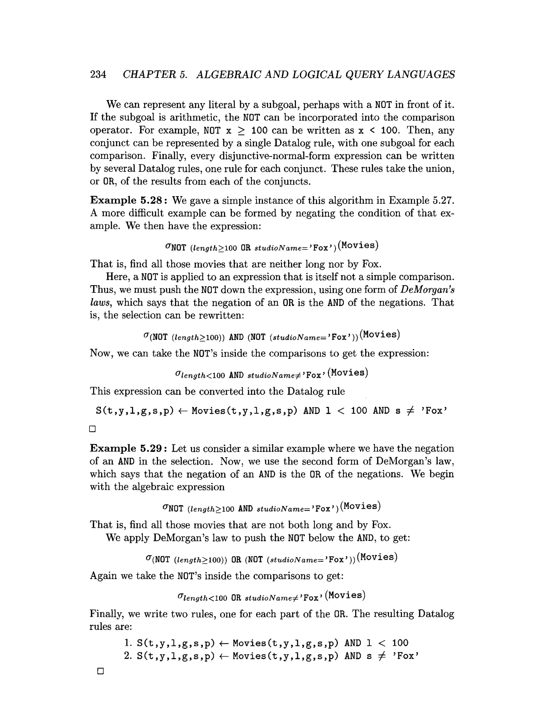 234 CHAPTER 5. ALGEBRAIC AND LOGICAL QUERY LANGUAGES
We can represent any literal by a subgoal, perhaps with a NOT in front of it.
If the subgoal is arithmetic, the NOT can be incorporated into the comparison
operator. For example, NOT x > 100 can be written as x < 100. Then, any
conjunct can be represented by a single Datalog rule, with one subgoal for each
comparison. Finally, every disjunctive-normal-form expression can be written
by several Datalog rules, one rule for each conjunct. These rules take the union,
or OR, of the results from each of the conjuncts.
Exam ple 5.28: We gave a simple instance of this algorithm in Example 5.27.
A more difficult example can be formed by negating the condition of that ex­
ample. We then have the expression:
^NOT (length> 100 OR stu d io N a m e= *Fox ’ }(Movies)
That is, find all those movies that are neither long nor by Fox.
Here, a NOT is applied to an expression that is itself not a simple comparison.
Thus, we must push the NOT down the expression, using one form of DeMorgan’s
laws, which says that the negation of an OR is the AND of the negations. That
is, the selection can be rewritten:
f
f
(N0T (length> 100)) AND (NOT (stu d io N a m e= ’Fox’))(Movies)
Now, we can take the NOT’s inside the comparisons to get the expression:
& length< 100 AND s tu d io N a m e ^ ’F o x ’ (Movies)
This expression can be converted into the Datalog rule
S(t,y,l,g,s,p) <- Movies(t,y,l,g,s,p) AND 1 < 100 AND s ^ ’
Fox’
□
Exam ple 5.29: Let us consider a similar example where we have the negation
of an A
N
D in the selection. Now, we use the second form of DeMorgan’s law,
which says that the negation of an A
N
D is the OR of the negations. We begin
with the algebraic expression
^NOT (
length> 100 AND stu d io N am e= ’
Fox’
)(Movies)
That is, find all those movies that are not both long and by Fox.
We apply DeMorgan’s law to push the NOT below the AND, to get:
^(NOT (length> 100)) OR (NOT (stu d io N a m e= ’Fox’))(Movies)
Again we take the NOT’s inside the comparisons to get:
®length<lQQ OR s tu d io N a m e ^ ’Fox’(Movies)
Finally, we write two rules, one for each part of the OR. The resulting Datalog
rules are:
1
. S(t,y,l,g,s,p) «
— Movies(t,y,l,g,s,p) AND 1 < 100
2. S(t,y,l,g,s,p) 4- Movies(t,y,l,g,s,p) AND s / ’
Fox’
□
 