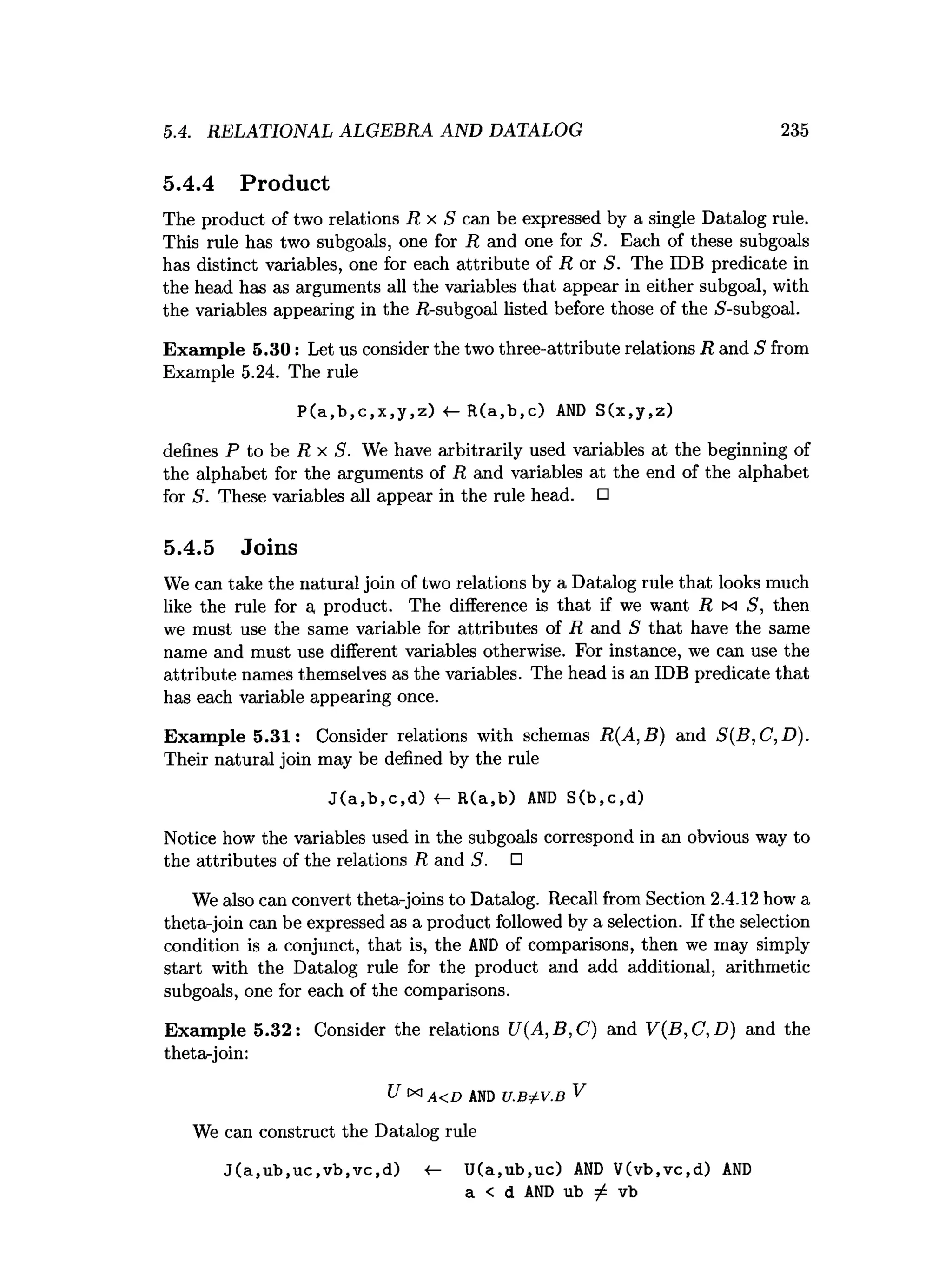 5.4. RELATIONAL ALGEBRA AND DATALOG 235
5.4.4 Product
The product of two relations R x S can be expressed by a single Datalog rule.
This rule has two subgoals, one for R and one for S. Each of these subgoals
has distinct variables, one for each attribute of R or S. The IDB predicate in
the head has as arguments all the variables that appear in either subgoal, with
the variables appearing in the -R-subgoal listed before those of the 5-subgoal.
Exam ple 5.30: Let us consider the two three-attribute relations R and S from
Example 5.24. The rule
P(a,b,c,x,y,z) ■
<
— R(a,b,c) AND S(x,y,z)
defines P to be R x S. We have arbitrarily used variables at the beginning of
the alphabet for the arguments of R and variables at the end of the alphabet
for S. These variables all appear in the rule head. □
5.4.5 Joins
We can take the natural join of two relations by a Datalog rule that looks much
like the rule for a product. The difference is that if we want R ix S, then
we must use the same variable for attributes of R and S that have the same
name and must use different variables otherwise. For instance, we can use the
attribute names themselves as the variables. The head is an IDB predicate that
has each variable appearing once.
Exam ple 5.31: Consider relations with schemas R(A,B) and S(B,C,D).
Their natural join may be defined by the rule
J(a,b,c,d) R(a,b) AND S(b,c,d)
Notice how the variables used in the subgoals correspond in an obvious way to
the attributes of the relations R and S. □
We also can convert theta-joins to Datalog. Recall from Section 2.4.12 how a
theta-join can be expressed as a product followed by a selection. If the selection
condition is a conjunct, that is, the AN
D of comparisons, then we may simply
start with the Datalog rule for the product and add additional, arithmetic
subgoals, one for each of the comparisons.
Exam ple 5.32: Consider the relations U(A,B,C) and V(B,C,D ) and the
theta-join:
U x i A < D a n d u .b ^ v .b V
We can construct the Datalog rule
J(a,ub,uc,vb,vc,d) «
— U(a,ub,uc) AND V(vb,vc,d) AND
a < d AND ub / vb
 