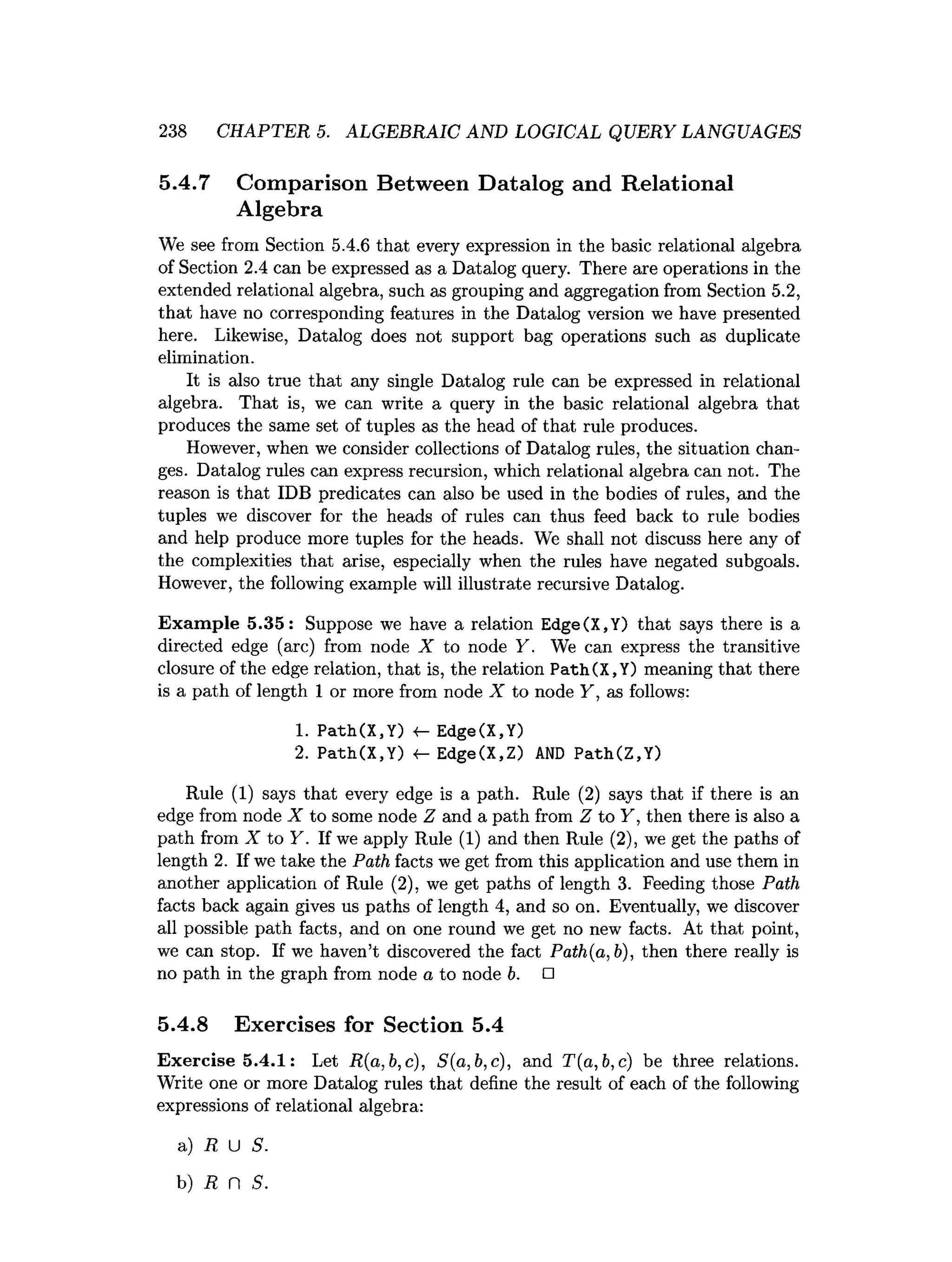 238 CHAPTER 5. ALGEBRAIC AND LOGICAL QUERY LANGUAGES
5.4.7 Comparison Between Datalog and Relational
Algebra
We see from Section 5.4.6 that every expression in the basic relational algebra
of Section 2.4 can be expressed as a Datalog query. There are operations in the
extended relational algebra, such as grouping and aggregation from Section 5.2,
that have no corresponding features in the Datalog version we have presented
here. Likewise, Datalog does not support bag operations such as duplicate
elimination.
It is also true that any single Datalog rule can be expressed in relational
algebra. That is, we can write a query in the basic relational algebra that
produces the same set of tuples as the head of that rule produces.
However, when we consider collections of Datalog rules, the situation chan­
ges. Datalog rules can express recursion, which relational algebra can not. The
reason is that IDB predicates can also be used in the bodies of rules, and the
tuples we discover for the heads of rules can thus feed back to rule bodies
and help produce more tuples for the heads. We shall not discuss here any of
the complexities that arise, especially when the rules have negated subgoals.
However, the following example will illustrate recursive Datalog.
Example 5.35: Suppose we have a relation Edge(X,Y) that says there is a
directed edge (arc) from node X to node Y. We can express the transitive
closure of the edge relation, that is, the relation Path(X,Y) meaning that there
is a path of length 1 or more from node X to node Y, as follows:
1
. Path(X,Y) <- Edge(X,Y)
2
. Path(X.Y) <- Edge(X,Z) AND Path(Z,Y)
Rule (1) says that every edge is a path. Rule (2) says that if there is an
edge from node X to some node Z and a path from Z to Y, then there is also a
path from X to Y. If we apply Rule (1) and then Rule (2), we get the paths of
length 2. If we take the Path facts we get from this application and use them in
another application of Rule (2), we get paths of length 3. Feeding those Path
facts back again gives us paths of length 4, and so on. Eventually, we discover
all possible path facts, and on one round we get no new facts. At that point,
we can stop. If we haven’t discovered the fact Path(a,b), then there really is
no path in the graph from node a to node b. □
5.4.8 Exercises for Section 5.4
Exercise 5.4.1: Let R(a,b,c), S(a,b,c), and T(a,b,c) be three relations.
Write one or more Datalog rules that define the result of each of the following
expressions of relational algebra:
a) R U S.
b) R n S.
 