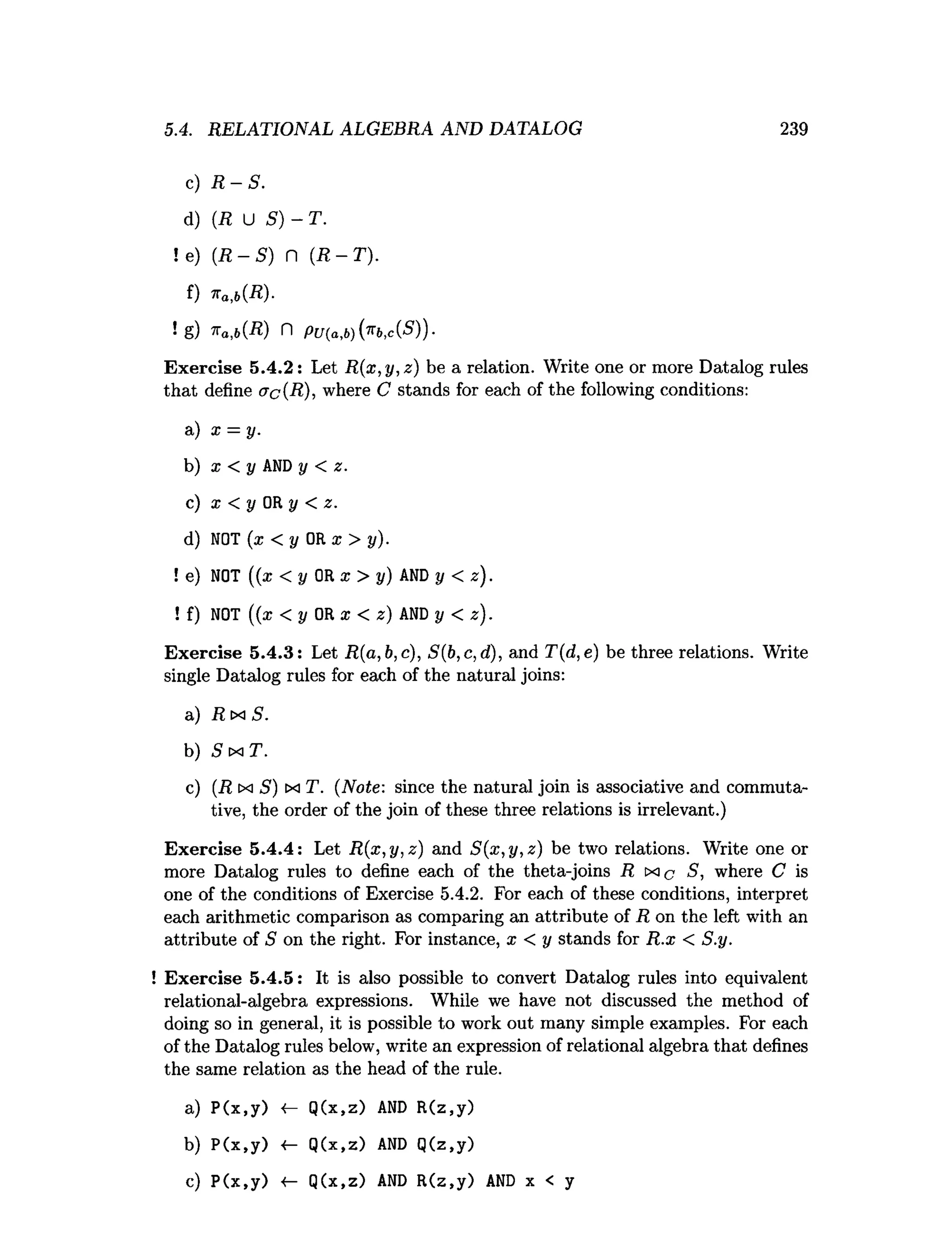 5.4. RELATIONAL ALGEBRA AND DATALOG 239
c) R - S .
d) (R U S) - T.
! e) ( R - S ) n ( R - T ) .
f) n a ,b(R )-
! g) *a ,b (R ) n PU (a,b){^bA S ))-
Exercise 5.4.2: Let R(x,y,z) be a relation. Write one or more Datalog rules
that define ac{R), where C stands for each of the following conditions:
a) x = y.
b) x < y AND y < z.
c) x < y OR y < z.
d) NOT (x < y OR x > y).
! e
) NOT ((x < y OR x > y) AND y < z).
! f
) NOT ((* < y OR x < z) AND y < z).
Exercise 5.4.3: Let R(a,b,c), S(b,c,d), and T(d,e) be three relations. Write
single Datalog rules for each of the natural joins:
a) R m S.
b) 5 tx: T.
c) (R cxi S) m T. (Note: since the natural join is associative and commuta­
tive, the order of the join of these three relations is irrelevant.)
Exercise 5.4.4: Let R(x,y,z) and S(x,y,z) be two relations. Write one or
more Datalog rules to define each of the theta-joins R S, where C is
one of the conditions of Exercise 5.4.2. For each of these conditions, interpret
each arithmetic comparison as comparing an attribute of R on the left with an
attribute of 5 on the right. For instance, x < y stands for R.x < S.y.
! Exercise 5.4.5: It is also possible to convert Datalog rules into equivalent
relational-algebra expressions. While we have not discussed the method of
doing so in general, it is possible to work out many simple examples. For each
of the Datalog rules below, write an expression of relational algebra that defines
the same relation as the head of the rule.
a) P(x,y) <- Q(x,z) AND R(z,y)
b) P(x,y) •
(
- Q(x,z) AND Q(z,y)
c) P(x,y) Q(x,z) AND R(z,y) AND x < y
 
