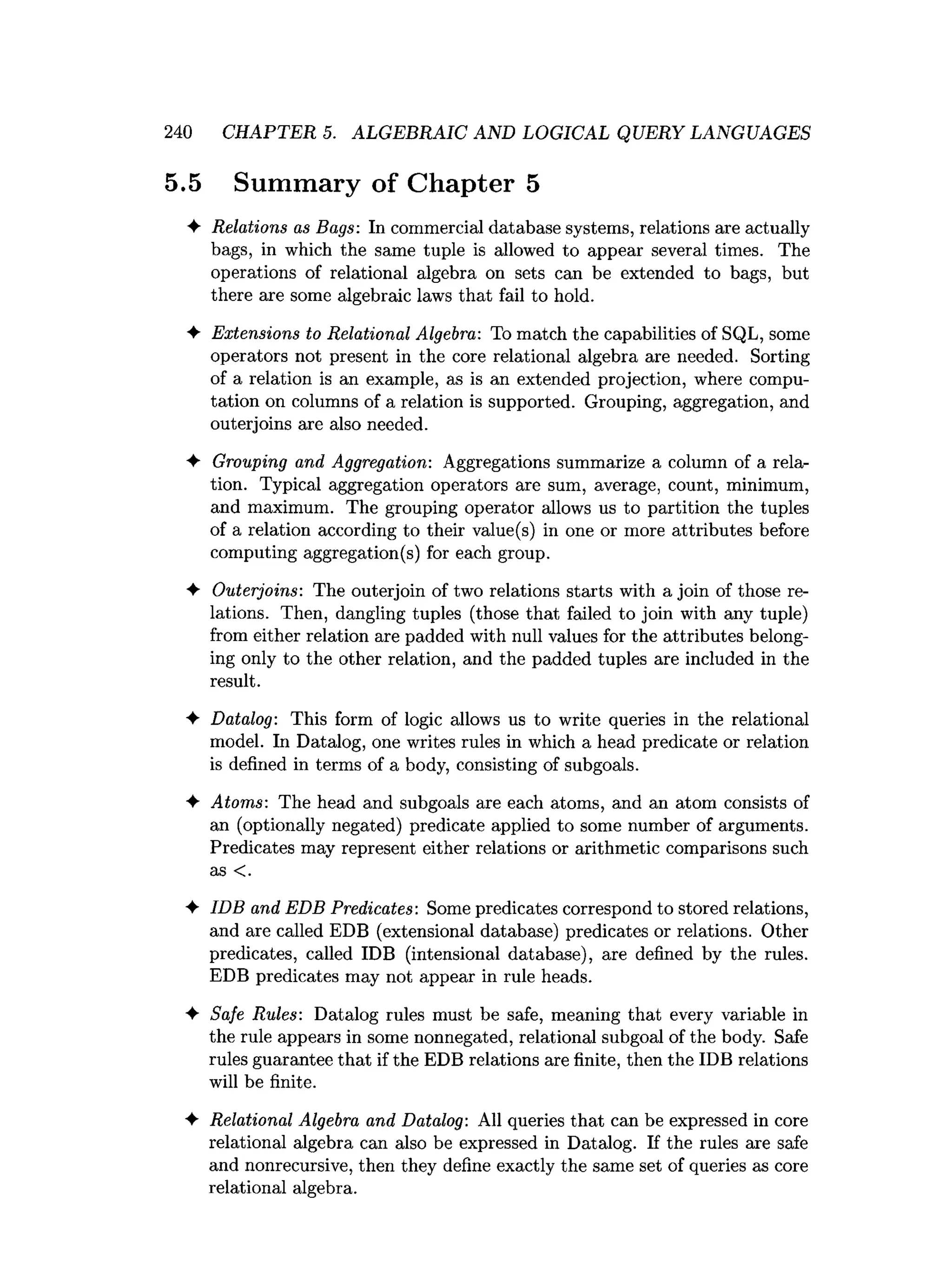240 CHAPTER 5. ALGEBRAIC AND LOGICAL QUERY LANGUAGES
5.5 Summary of Chapter 5
4- Relations as Bags: In commercial database systems, relations are actually
bags, in which the same tuple is allowed to appear several times. The
operations of relational algebra on sets can be extended to bags, but
there are some algebraic laws that fail to hold.
♦ Extensions to Relational Algebra: To match the capabilities of SQL, some
operators not present in the core relational algebra are needed. Sorting
of a relation is an example, as is an extended projection, where compu­
tation on columns of a relation is supported. Grouping, aggregation, and
outerjoins are also needed.
♦ Grouping and Aggregation: Aggregations summarize a column of a rela­
tion. Typical aggregation operators are sum, average, count, minimum,
and maximum. The grouping operator allows us to partition the tuples
of a relation according to their value(s) in one or more attributes before
computing aggregation(s) for each group.
♦ Outerjoins: The outerjoin of two relations starts with a join of those re­
lations. Then, dangling tuples (those that failed to join with any tuple)
from either relation are padded with null values for the attributes belong­
ing only to the other relation, and the padded tuples are included in the
result.
♦ Datalog: This form of logic allows us to write queries in the relational
model. In Datalog, one writes rules in which a head predicate or relation
is defined in terms of a body, consisting of subgoals.
♦ Atoms: The head and subgoals are each atoms, and an atom consists of
an (optionally negated) predicate applied to some number of arguments.
Predicates may represent either relations or arithmetic comparisons such
as <.
♦ IDB and EDB Predicates: Some predicates correspond to stored relations,
and are called EDB (extensional database) predicates or relations. Other
predicates, called IDB (intensional database), are defined by the rules.
EDB predicates may not appear in rule heads.
♦ Safe Rules: Datalog rules must be safe, meaning that every variable in
the rule appears in some nonnegated, relational subgoal of the body. Safe
rules guarantee that if the EDB relations are finite, then the IDB relations
will be finite.
♦ Relational Algebra and Datalog: All queries that can be expressed in core
relational algebra can also be expressed in Datalog. If the rules are safe
and nonrecursive, then they define exactly the same set of queries as core
relational algebra.
 