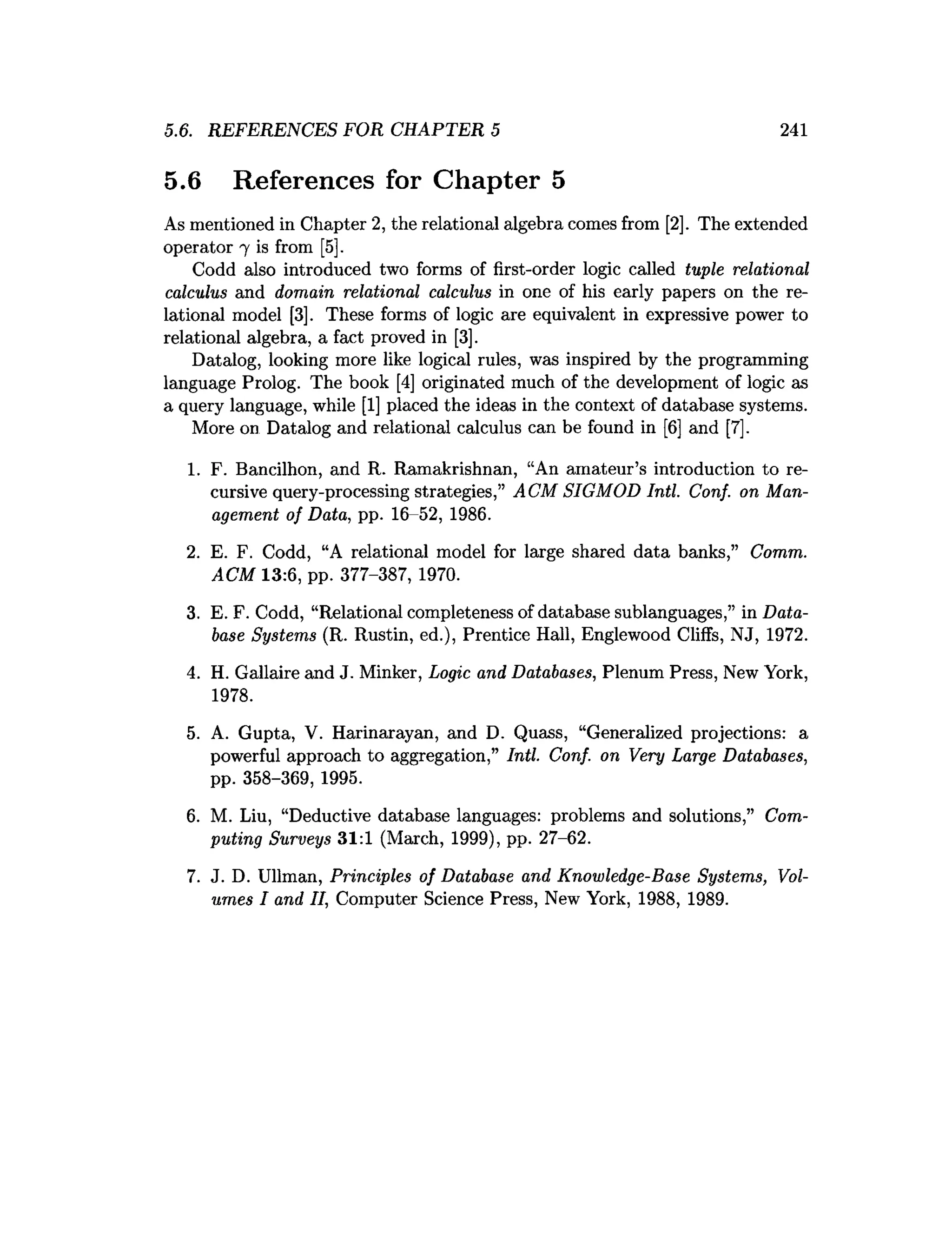 5.6. REFERENCES FOR CHAPTER 5 241
5.6 References for Chapter 5
As mentioned in Chapter 2, the relational algebra comes from [2]. The extended
operator 7 is from [5].
Codd also introduced two forms of first-order logic called tuple relational
calculus and domain relational calculus in one of his early papers on the re­
lational model [3]. These forms of logic are equivalent in expressive power to
relational algebra, a fact proved in [3].
Datalog, looking more like logical rules, was inspired by the programming
language Prolog. The book [4] originated much of the development of logic as
a query language, while [1] placed the ideas in the context of database systems.
More on Datalog and relational calculus can be found in [6] and [7].
1. F. Bancilhon, and R. Ramakrishnan, “An amateur’s introduction to re­
cursive query-processing strategies,” ACM SIGMOD Intl. Conf. on Man­
agement of Data, pp. 16-52, 1986.
2. E. F. Codd, “A relational model for large shared data banks,” Comm.
ACM 13:6, pp. 377-387, 1970.
3. E. F. Codd, “Relational completeness of database sublanguages,” in Data­
base Systems (R. Rustin, ed.), Prentice Hall, Englewood Cliffs, NJ, 1972.
4. H. Gallaire and J. Minker, Logic and Databases, Plenum Press, New York,
1978.
5. A. Gupta, V. Harinarayan, and D. Quass, “Generalized projections: a
powerful approach to aggregation,” Intl. Conf. on Very Large Databases,
pp. 358-369, 1995.
6. M. Liu, “Deductive database languages: problems and solutions,” Com­
puting Surveys 31:1 (March, 1999), pp. 27-62.
7. J. D. Ullman, Principles of Database and Knowledge-Base Systems, Vol­
umes I and II, Computer Science Press, New York, 1988, 1989.
 