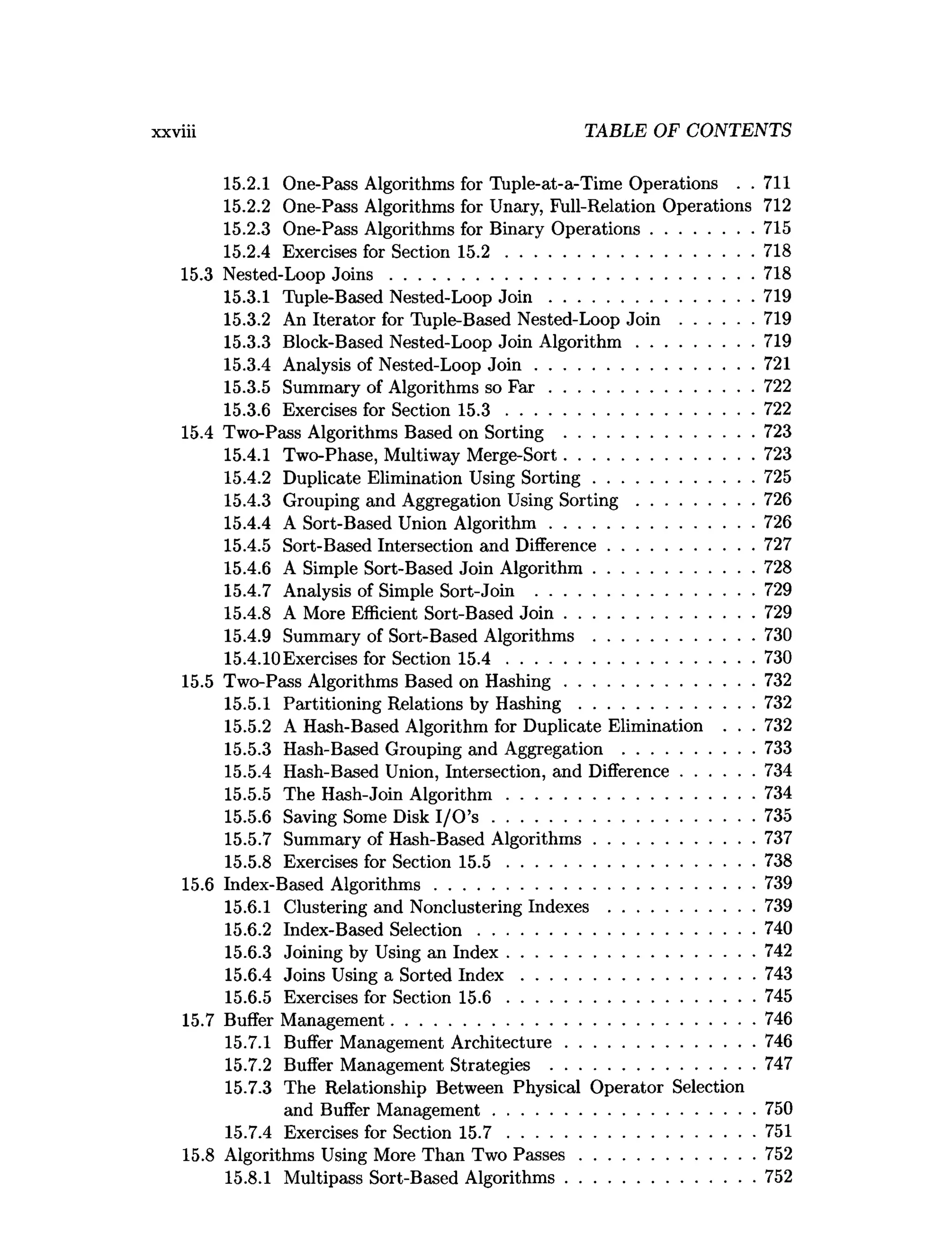 xxviii TABLE OF CONTENTS
15.2.1 One-Pass Algorithms for Tuple-at-a-Time Operations . . 711
15.2.2 One-Pass Algorithms for Unary, Full-Relation Operations 712
15.2.3 One-Pass Algorithms for Binary Operations......................715
15.2.4 Exercises for Section 1 5 .2 .....................................................718
15.3 Nested-Loop J o in s ..............................................................................718
15.3.1 Tuple-Based Nested-Loop J o i n ............................................719
15.3.2 An Iterator for Tuple-Based Nested-Loop Join ................719
15.3.3 Block-Based Nested-Loop Join A lgorithm .........................719
15.3.4 Analysis of Nested-Loop J o in ...............................................721
15.3.5 Summary of Algorithms so F a r ............................................722
15.3.6 Exercises for Section 1 5 .3 .....................................................722
15.4 Two-Pass Algorithms Based on Sorting .........................................723
15.4.1 Two-Phase, Multiway Merge-Sort.........................................723
15.4.2 Duplicate Elimination Using S orting.................................. 725
15.4.3 Grouping and Aggregation Using S o rtin g .........................726
15.4.4 A Sort-Based Union A lgorithm ............................................726
15.4.5 Sort-Based Intersection and Difference............................... 727
15.4.6 A Simple Sort-Based Join Algorithm.................................. 728
15.4.7 Analysis of Simple Sort-Join ...............................................729
15.4.8 A More Efficient Sort-Based J o in .........................................729
15.4.9 Summary of Sort-Based A lgorithm s.................................. 730
15.4.10Exercises for Section 1 5 .4 .....................................................730
15.5 Two-Pass Algorithms Based on H ashing.........................................732
15.5.1 Partitioning Relations by H ash in g ..................................... 732
15.5.2 A Hash-Based Algorithm for Duplicate Elimination . . . 732
15.5.3 Hash-Based Grouping and Aggregation ............................733
15.5.4 Hash-Based Union, Intersection, and Difference................734
15.5.5 The Hash-Join A lgorithm .....................................................734
15.5.6 Saving Some Disk I/O ’s ........................................................ 735
15.5.7 Summary of Hash-Based Algorithms.................................. 737
15.5.8 Exercises for Section 1 5 .5 .....................................................738
15.6 Index-Based A lgorithm s.....................................................................739
15.6.1 Clustering and Nonclustering Indexes ............................... 739
15.6.2 Index-Based Selection........................................................... 740
15.6.3 Joining by Using an Index.....................................................742
15.6.4 Joins Using a Sorted I n d e x ..................................................743
15.6.5 Exercises for Section 1 5 .6 .....................................................745
15.7 Buffer Management..............................................................................746
15.7.1 Buffer Management Architecture.........................................746
15.7.2 Buffer Management Strategies ............................................747
15.7.3 The Relationship Between Physical Operator Selection
and Buffer M anagement........................................................ 750
15.7.4 Exercises for Section 1 5 .7 .....................................................751
15.8 Algorithms Using More Than Two P asses......................................752
15.8.1 Multipass Sort-Based Algorithms.........................................752
 