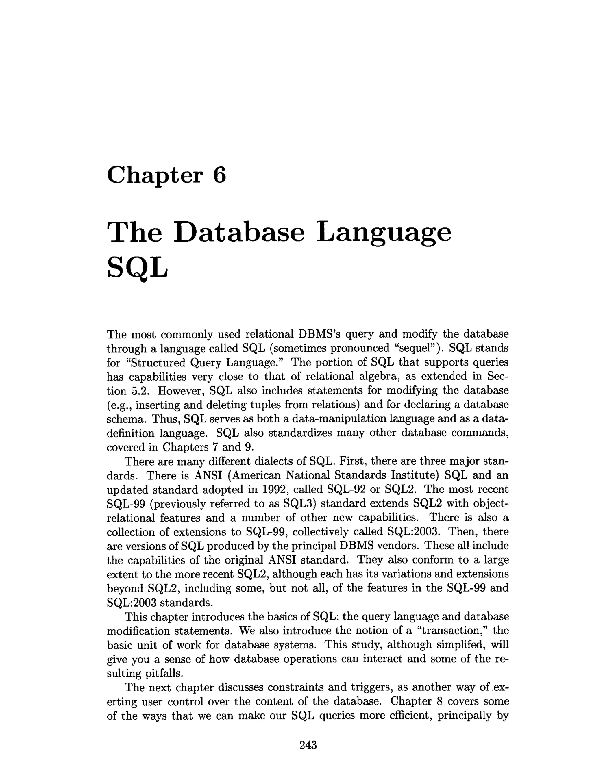 Chapter 6
The Database Language
SQL
The most commonly used relational DBMS’s query and modify the database
through a language called SQL (sometimes pronounced “sequel”). SQL stands
for “Structured Query Language.” The portion of SQL that supports queries
has capabilities very close to that of relational algebra, as extended in Sec­
tion 5.2. However, SQL also includes statements for modifying the database
(e.g., inserting and deleting tuples from relations) and for declaring a database
schema. Thus, SQL serves as both a data-manipulation language and as a data-
definition language. SQL also standardizes many other database commands,
covered in Chapters 7 and 9.
There are many different dialects of SQL. First, there are three major stan­
dards. There is ANSI (American National Standards Institute) SQL and an
updated standard adopted in 1992, called SQL-92 or SQL2. The most recent
SQL-99 (previously referred to as SQL3) standard extends SQL2 with object-
relational features and a number of other new capabilities. There is also a
collection of extensions to SQL-99, collectively called SQL:2003. Then, there
are versions of SQL produced by the principal DBMS vendors. These all include
the capabilities of the original ANSI standard. They also conform to a large
extent to the more recent SQL2, although each has its variations and extensions
beyond SQL2, including some, but not all, of the features in the SQL-99 and
SQL:2003 standards.
This chapter introduces the basics of SQL: the query language and database
modification statements. We also introduce the notion of a “transaction,” the
basic unit of work for database systems. This study, although simplifed, will
give you a sense of how database operations can interact and some of the re­
sulting pitfalls.
The next chapter discusses constraints and triggers, as another way of ex­
erting user control over the content of the database. Chapter 8 covers some
of the ways that we can make our SQL queries more efficient, principally by
243
 