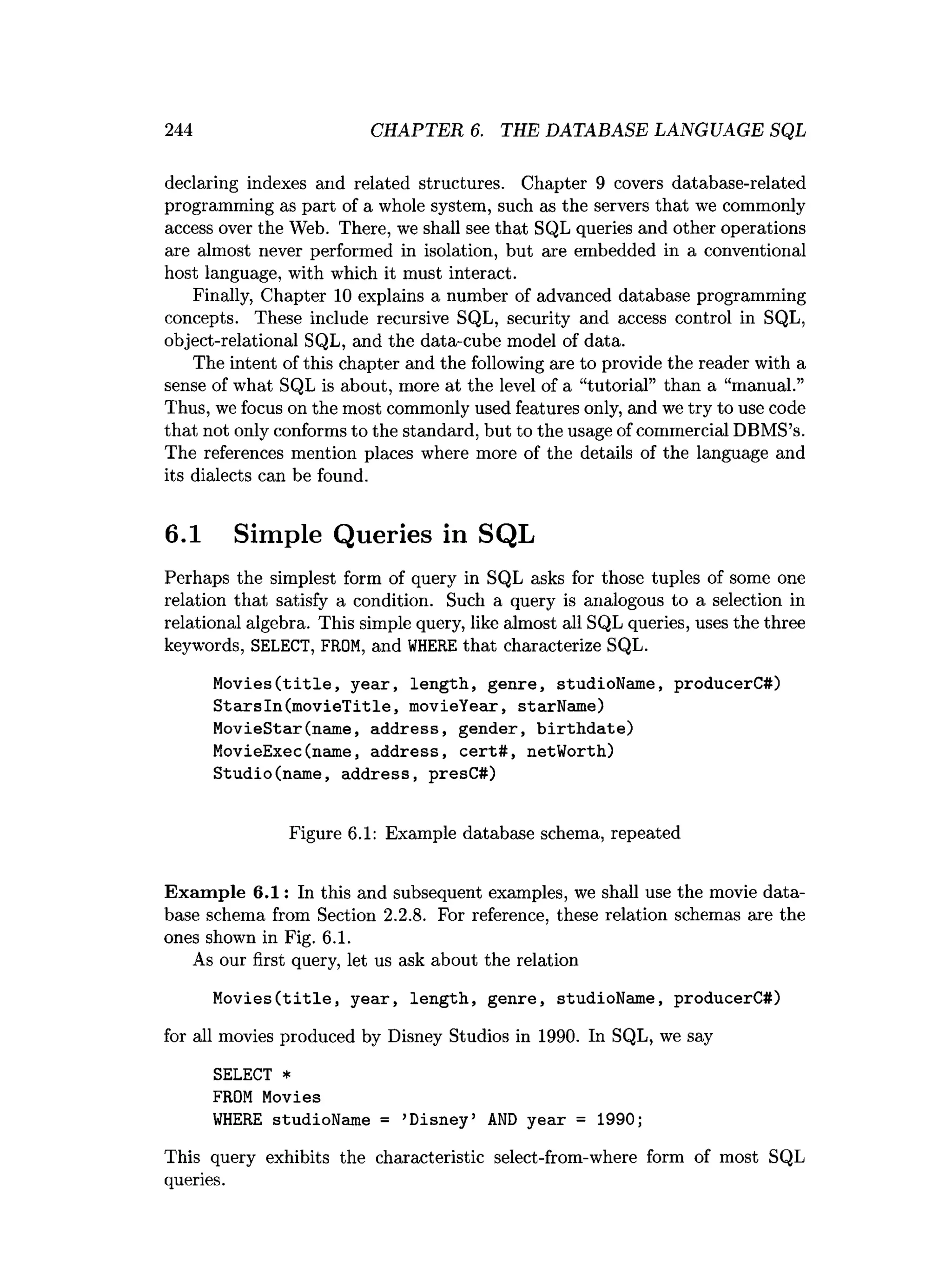 244 CHAPTER 6. THE DATABASE LANGUAGE SQL
declaring indexes and related structures. Chapter 9 covers database-related
programming as part of a whole system, such as the servers that we commonly
access over the Web. There, we shall see that SQL queries and other operations
are almost never performed in isolation, but are embedded in a conventional
host language, with which it must interact.
Finally, Chapter 10 explains a number of advanced database programming
concepts. These include recursive SQL, security and access control in SQL,
object-relational SQL, and the data-cube model of data.
The intent of this chapter and the following are to provide the reader with a
sense of what SQL is about, more at the level of a “tutorial” than a “manual.”
Thus, we focus on the most commonly used features only, and we try to use code
that not only conforms to the standard, but to the usage of commercial DBMS’s.
The references mention places where more of the details of the language and
its dialects can be found.
6.1 Simple Queries in SQL
Perhaps the simplest form of query in SQL asks for those tuples of some one
relation that satisfy a condition. Such a query is analogous to a selection in
relational algebra. This simple query, like almost all SQL queries, uses the three
keywords, SELECT, FROM, and WHERE that characterize SQL.
Movies(title, year, length, genre, studioName, producerC#)
StarsIn(movieTitle, movieYear, starName)
MovieStar(name, address, gender, birthdate)
MovieExec(name, address, cert#, netWorth)
Studio(name, address, presC#)
Figure 6.1: Example database schema, repeated
Exam ple 6.1: In this and subsequent examples, we shall use the movie data­
base schema from Section 2.2.8. For reference, these relation schemas are the
ones shown in Fig. 6.1.
As our first query, let us ask about the relation
Movies(title, year, length, genre, studioName, producerC#)
for all movies produced by Disney Studios in 1990. In SQL, we say
SELECT *
FROM Movies
WHERE studioName = ’
Disney’ AND year = 1990;
This query exhibits the characteristic select-from-where form of most SQL
queries.
 