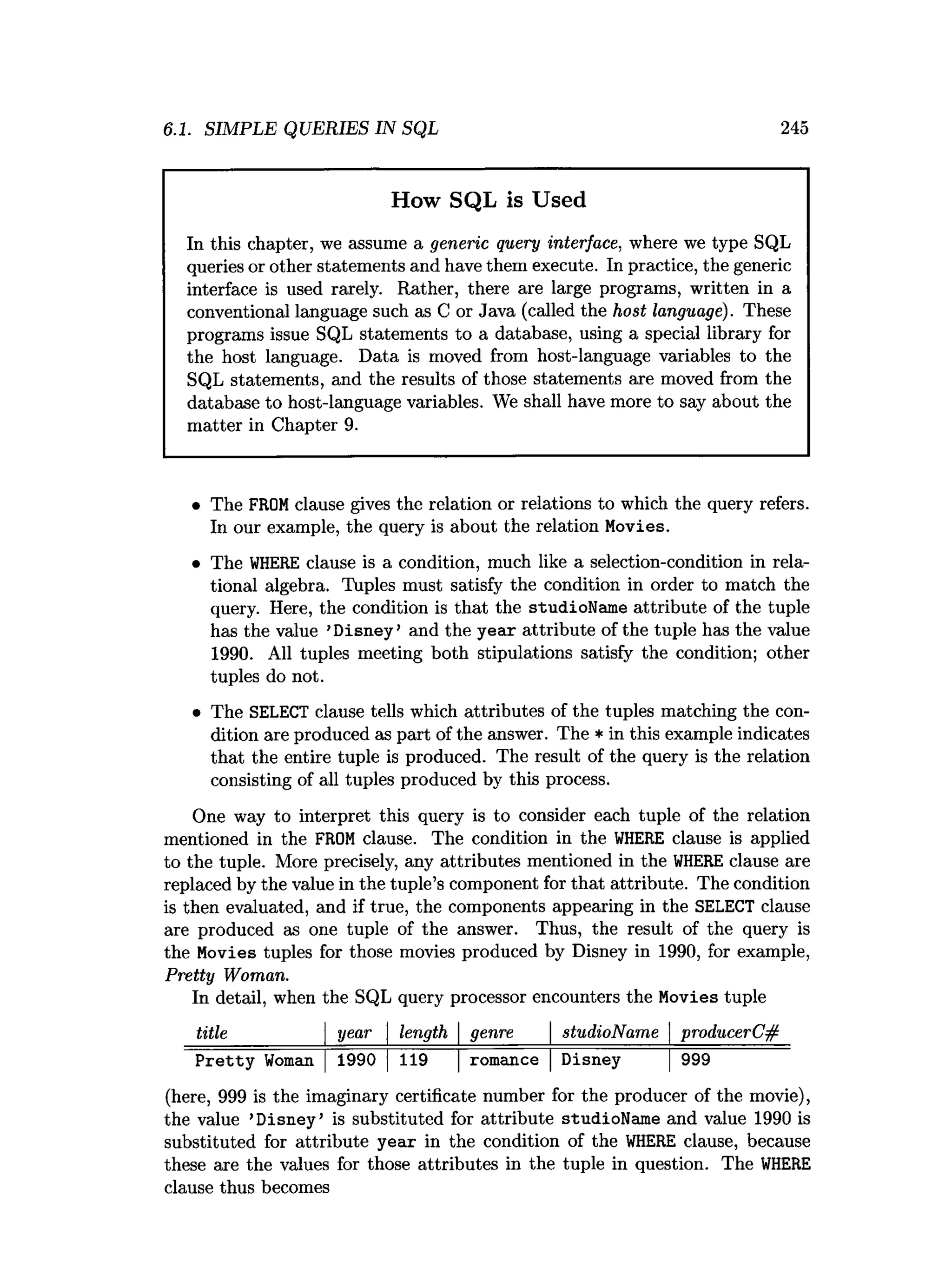 6.1. SIMPLE QUERIES IN SQL 245
How SQL is Used
In this chapter, we assume a generic query interface, where we type SQL
queries or other statements and have them execute. In practice, the generic
interface is used rarely. Rather, there are large programs, written in a
conventional language such as C or Java (called the host language). These
programs issue SQL statements to a database, using a special library for
the host language. Data is moved from host-language variables to the
SQL statements, and the results of those statements are moved from the
database to host-language variables. We shall have more to say about the
matter in Chapter 9.
• The FROMclause gives the relation or relations to which the query refers.
In our example, the query is about the relation Movies.
• The W
HERE clause is a condition, much like a selection-condition in rela­
tional algebra. Tuples must satisfy the condition in order to match the
query. Here, the condition is that the studioName attribute of the tuple
has the value ’Disney’ and the year attribute of the tuple has the value
1990. All tuples meeting both stipulations satisfy the condition; other
tuples do not.
• The SELECT clause tells which attributes of the tuples matching the con­
dition are produced as part of the answer. The * in this example indicates
that the entire tuple is produced. The result of the query is the relation
consisting of all tuples produced by this process.
One way to interpret this query is to consider each tuple of the relation
mentioned in the FROM clause. The condition in the W
HERE clause is applied
to the tuple. More precisely, any attributes mentioned in the W
HERE clause are
replaced by the value in the tuple’s component for that attribute. The condition
is then evaluated, and if true, the components appearing in the SELECT clause
are produced as one tuple of the answer. Thus, the result of the query is
the Movies tuples for those movies produced by Disney in 1990, for example,
Pretty Woman.
In detail, when the SQL query processor encounters the Movies tuple
title ________ | year  length  genre  studioName  producerC#
Pretty Woman |1990 |119 |romance |Disney |999
(here, 999 is the imaginary certificate number for the producer of the movie),
the value ’Disney’ is substituted for attribute studioName and value 1990 is
substituted for attribute year in the condition of the W
HERE clause, because
these are the values for those attributes in the tuple in question. The W
HERE
clause thus becomes
 